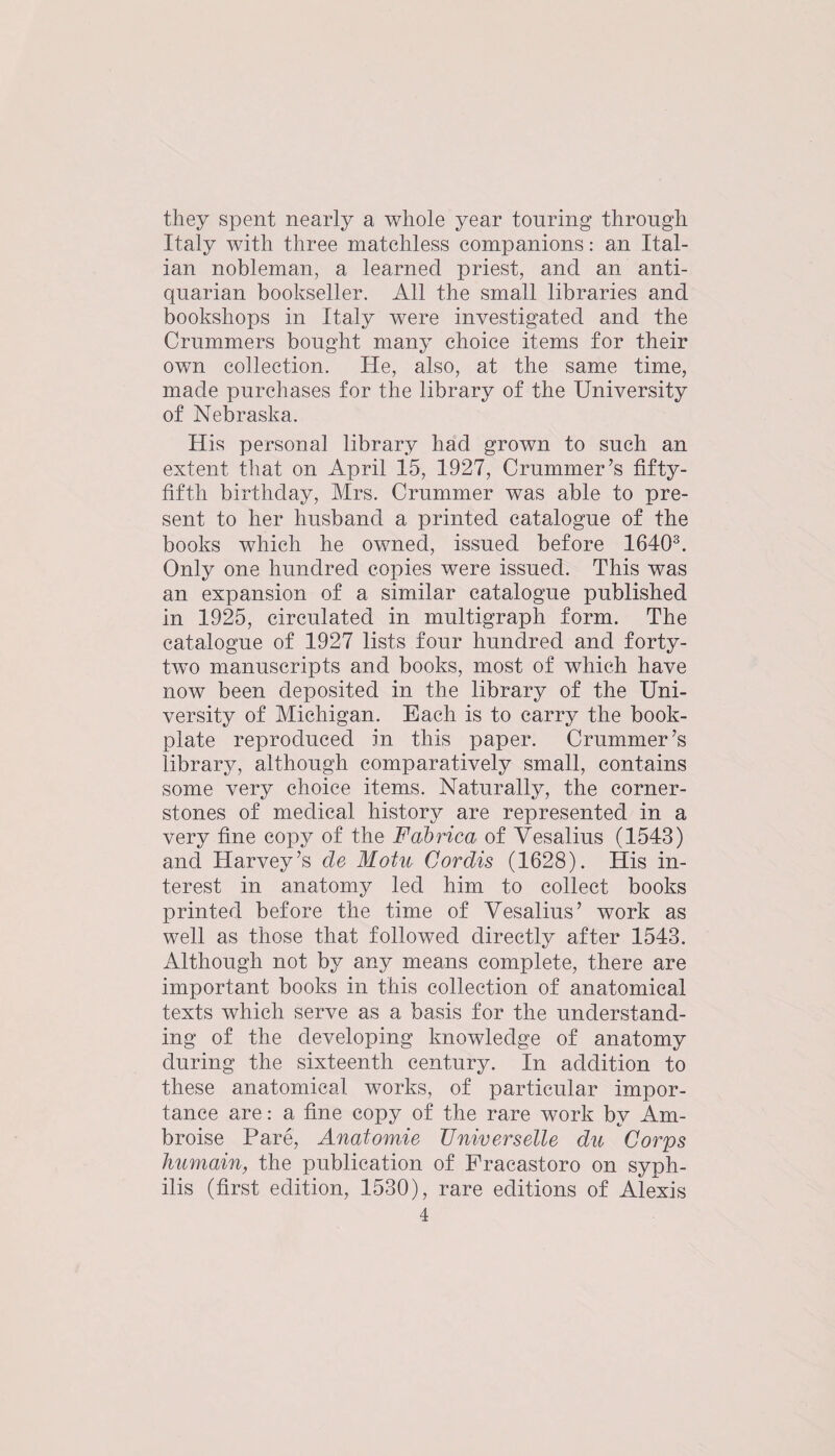 they spent nearly a whole year tonring through Italy with three matchless companions: an Ital¬ ian nobleman, a learned priest, and an anti¬ quarian bookseller. All the small libraries and bookshops in Italy were investigated and the Crnmmers bought many choice items for their own collection. He, also, at the same time, made purchases for the library of the University of Nebraska. His personal library had grown to such an extent that on April 15, 1927, Crnmmer’s fifty- fifth birthday, Mrs. Crummer was able to pre¬ sent to her husband a printed catalogue of the books which he owned, issued before 1640®. Only one hundred copies were issued. This was an expansion of a similar catalogue published in 1925, circulated in multigraph form. The catalogue of 1927 lists four hundred and forty- twm manuscripts and books, most of which have now been deposited in the library of the Uni¬ versity of Michigan. Each is to carry the book¬ plate reproduced in this paper. Crummer’s library, although comparatively small, contains some very choice items. Naturally, the corner¬ stones of medical history are represented in a very fine copy of the Fabrica of Vesalius (1543) and Harvey’s de Motu Cordis (1628). His in¬ terest in anatomy led him to collect books printed before the time of Vesalius’ work as well as those that followed directly after 1543. Although not by any means complete, there are important books in this collection of anatomical texts which serve as a basis for the understand¬ ing of the developing knowledge of anatomy during the sixteenth century. In addition to these anatomical works, of particular impor¬ tance are: a fine copy of the rare work by Am- broise Pare, Anatomie Universelle du Corps humain, the publication of Fracastoro on syph¬ ilis (first edition, 1530), rare editions of Alexis