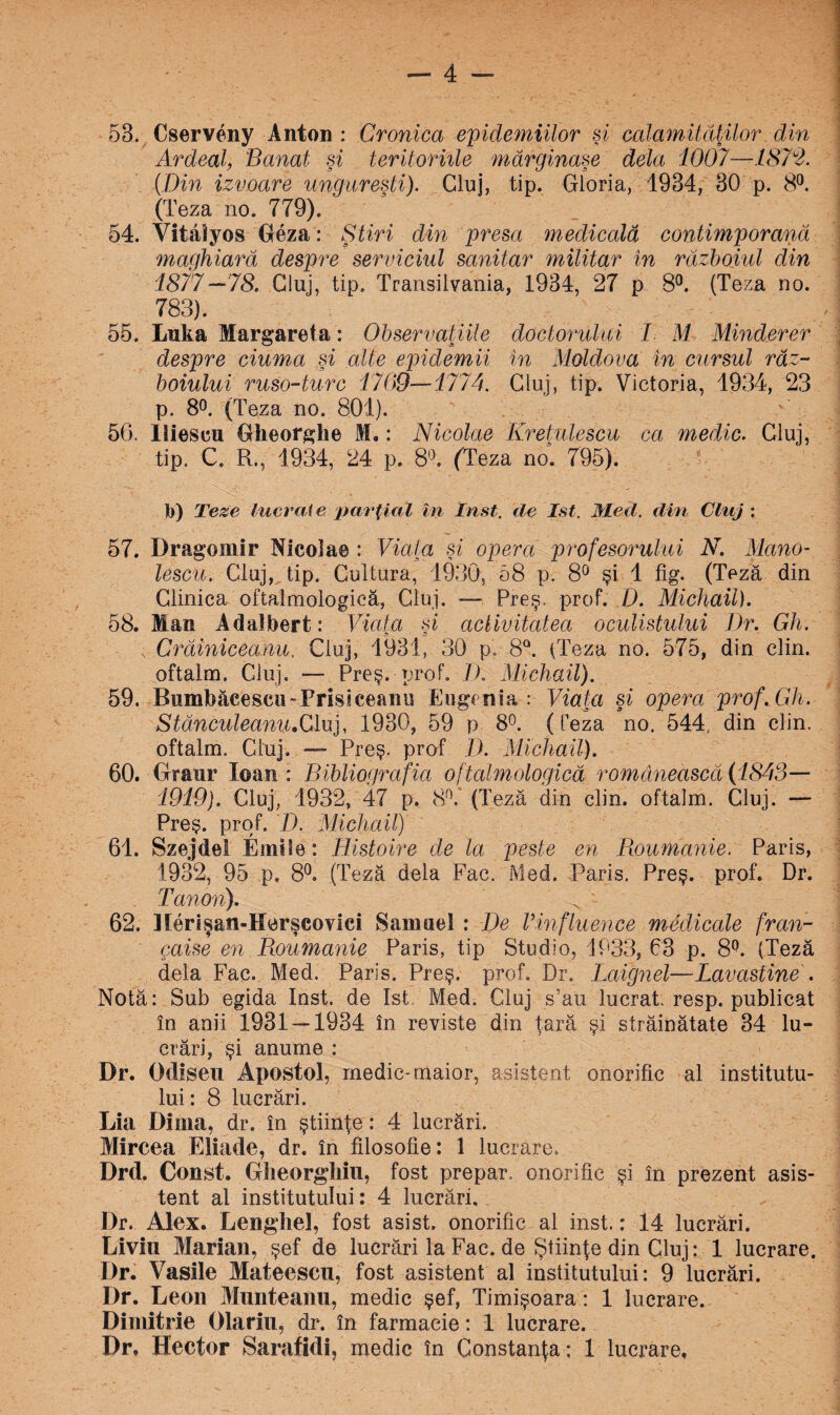 53. Cserveny Anton : Cronica epidemiilor şi calamităţilor din Ardeal, Banat şi teritoriile mărginaşe dela 1007—1872. (Din izvoare ungureşti). Cluj, tip. Gloria, 1934, 30 p. 8°. (Teza no. 779). 54. Vitâîyos Geza: Ştiri din presa medicală contimporană maghiară despre serviciul sanitar militar în războiul din 1877 —78. Cluj, tip. Transilvania, 1934, 27 p 8°. (Teza no. 783). 55. Luka Margareta: Observaţiile doctorului I M Minclerer despre ciuma şi alte epidemii în Moldova în cursul răz¬ boiului ruso-turc 1709—1774. Cluj, tip. Victoria, 1934, 23 p. 8°. (Teza no. 801). 50. Iiiescu Gheorghe M.: Nicolae Kreţulescu ca medic. Cluj, tip. C. R., 1934, 24 p. 8°. (Teza no. 795). b) Teze lucrai e parţial în In st. de Ist. Med. din Cluj : 57. Drago nur Nicoîae : Viata şi opera profesorului N. Mano- lescu. Cluj, tip. Cultura, 1930, 58 p. 8° şi 1 fig. (Teză din Clinica oftalmologieă, Cluj. — Preş. prof. D. Michail). 58. Man Adalbert: Viata şi activitatea oculistului Dr. Gh. Crădniceanu. Cluj, 1931, 30 p. 8Q. (Teza no. 575, din clin. oftalm. Cluj. — Preş. prof. D. Michail). 59. Bnmbăcescu-Prisiceanu Eugenia : Viaţa şi opera prof.Gh. StânculeanîvoCluj, 1930, 59 p 8°. (Teza no. 544, din clin. oftalm. Cluj. —- Preş. prof D. Michail). 60. Graur loan : Bibliografia oftalmologieă romanească (1843— 1919). Cluj, 1932, 47 p. 8°.' (Teză din clin. oftalm. Cluj. — Preş. prof. /). Michail) 61. Szejdel Emile: Histoire de la peste en Boumanie. Paris, 1932, 95 p. 8°. (Teză dela Fac. Med. Paris. Preş. prof. Dr. Tanon), y - 62. Merişan-Merşcovici Samuel : De Vinfluence medicale fran- gaise en Boumanie Paris, tip Studio, 1933, 63 p. 8°. (Teză dela Fac. Med. Paris. Preş. prof. Dr. Laignel—Lavdstine . Notă: Sub egida Inst. de Ist. Med. Cluj s’au lucrat, resp. publicat în anii 1931 — 1934 în reviste din ţară şi străinătate 34 lu¬ crări, şi anume : Dr. Odîseu Apostol, medic-maior, asistent onorific al institutu¬ lui : 8 lucrări. Lia Dima, dr. în ştiinţe: 4 lucrări. Mircea Eliade, dr. în filosolie: 1 lucrare. Drd. Const. Glieorghiu, fost prepar, onorific şi în prezent asis¬ tent al institutului: 4 lucrări, Dr. Alex. Lenghel, fost asist, onorific al inst.: 14 lucrări. Liviu Marian, şef de lucrări la Fac. de Ştiinţe din Cluj: 1 lucrare. Dr. Vasile Mateescn, fost asistent al institutului: 9 lucrări. Dr. Leon Munteanu, medic şef, Timişoara: 1 lucrare. Dimitrie Olariu, dr. în farmacie: 1 lucrare. Dr, Hector Sarafidi, medic în Constanţa: 1 lucrare.