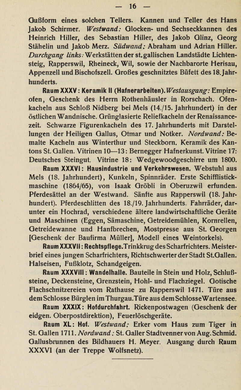 Oußform eines solchen Tellers. Kannen und Teller des Hans Jakob Schirmer. Westwand: Glocken- und Sechseckkannen des Heinrich Hiller, des Sebastian Hilier, des Jakob Glinz, Georg Stähelin und Jakob Merz. Südwand: Abraham und Adrian Hiller. Durchgang ///zÄs; Werkstätten der st. gallischen Landstädte Lichten¬ steig, Rapperswil, Rheineck, Wil, sowie der Nachbarorte Herisau, Appenzell und Bischofszell. Großes geschnitztes Büfett des 18. Jahr¬ hunderts, Raum XXXV: Keramik II (Hafnerarbeiten).Empire¬ ofen, Geschenk des Herrn Rothenhäusler in Rorschach. Ofen¬ kacheln aus Schloß Nidberg bei Meis (14./15. Jahrhundert) in der östlichen Wandnische. Grünglasierte Reliefkacheln der Renaissance¬ zeit. Schwarze Figurenkacheln des 17. Jahrhunderts mit Darstel¬ lungen der Heiligen Gallus, Otmar und Notker. Nordwand: Be¬ malte Kacheln aus Winterthur und Steckborn. Keramik des Kan¬ tons St. Gallen. Vitrinen 10—13: Bernegger Hafnerkunst. Vitrine 17: Deutsches Steingut. Vitrine 18: Wedgewoodgeschirre um 1800. Raum XXXVI: Hausindustrie und Verkehrswesen. Webstuhl aus Meis (18. Jahrhundert), Kunkeln, Spinnräder. Erste Schifflistick- maschine (1864/65), von Isaak Gröbli in Oberuzwil erfunden. Pferdesättel an der Westwand. Sänfte aus Rapperswil (18. Jahr¬ hundert). Pferdeschlitten des 18./19. Jahrhunderts. Fahrräder, dar¬ unter ein Hochrad, verschiedene ältere landwirtschaftliche Geräte und Maschinen (Eggen, Sämaschine, Getreidemühlen, Kornrellen, Getreidewanne und Hanfbrechen, Mostpresse aus St. Georgen [Geschenk der Baufirma Müller], Modell eines Weintorkels). Raum XXXVIl: Rechtspflege.Trinkkrug des Scharfrichters. Meister¬ brief eines jungen Scharfrichters, Richtschwerter der Stadt SLGallen. Halseisen, Fußklotz, Schandgeigen. Raum XXXVili: Wandelhalle. Bauteile in Stein und Holz, Schluß¬ steine, Deckensteine, Grenzstein, Hohl- und Flachziegel. Gotische Flachschnitzereien vom Rathause zu Rapperswil 1471. Türe aus dem Schlosse Bürglen imThurgau.Türe aus dem SchlosseWartensee. Raum XXXIX: Hofdurchfahrt. Rickenpostwagen (Geschenk der eidgen. Oberpostdirektion), Feuerlöschgeräte. Raum XL: Hof. Westwand: Erker vom Haus zum Tiger in St. Gallen 1711. Nordwand: St. Galler Stadtvennervon Aug.Schmid. Gallusbrunnen des Bildhauers H. Meyer. Ausgang durch Raum XXXVI (an der Treppe Wolfsnetz).