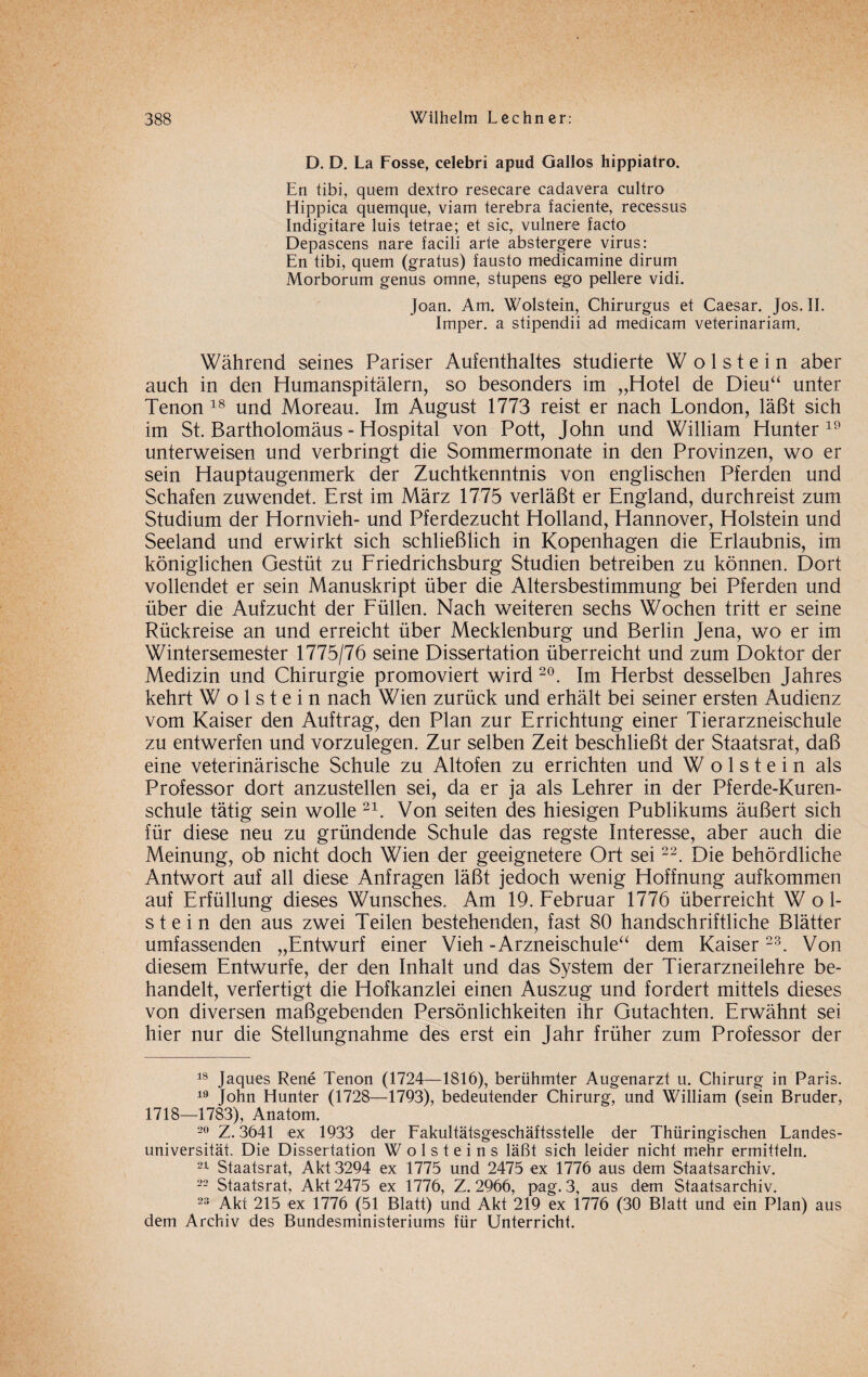 D. D. La Fosse, celebri apud Gallos hippiatro. En tibi, quem dextro resecare cadavera cultro Hippica quemque, viam terebra faciente, recessus Indigitare luis tetrae; et sic, vulnere facto Depascens nare facili arte abstergere virus: En tibi, quem (gratus) fausto medicamine dirum Morborum genus omne, stupens ego pellere vidi. Joan. Am. Wolstein, Chirurgus et Caesar. Jos. II. Imper. a stipendii ad medicam veterinariam. Während seines Pariser Aufenthaltes studierte W o 1 s t e i n aber auch in den Humanspitälern, so besonders im „Hotel de Dieu“ unter Tenon 18 und Moreau. Im August 1773 reist er nach London, läßt sich im St. Bartholomäus - Hospital von Pott, John und William Hunter 19 unterweisen und verbringt die Sommermonate in den Provinzen, wo er sein Hauptaugenmerk der Zuchtkenntnis von englischen Pferden und Schafen zuwendet. Erst im März 1775 verläßt er England, durchreist zum Studium der Hornvieh- und Pferdezucht Holland, Hannover, Holstein und Seeland und erwirkt sich schließlich in Kopenhagen die Erlaubnis, im königlichen Gestüt zu Friedrichsburg Studien betreiben zu können. Dort vollendet er sein Manuskript über die Altersbestimmung bei Pferden und über die Aufzucht der Füllen. Nach weiteren sechs Wochen tritt er seine Rückreise an und erreicht über Mecklenburg und Berlin Jena, wo er im Wintersemester 1775/76 seine Dissertation überreicht und zum Doktor der Medizin und Chirurgie promoviert wird 20. Im Herbst desselben Jahres kehrt Wolstein nach Wien zurück und erhält bei seiner ersten Audienz vom Kaiser den Auftrag, den Plan zur Errichtung einer Tierarzneischule zu entwerfen und vorzulegen. Zur selben Zeit beschließt der Staatsrat, daß eine veterinärische Schule zu Altofen zu errichten und Wolstein als Professor dort anzustellen sei, da er ja als Lehrer in der Pferde-Kuren- schule tätig sein wolle 21. Von seiten des hiesigen Publikums äußert sich für diese neu zu gründende Schule das regste Interesse, aber auch die Meinung, ob nicht doch Wien der geeignetere Ort sei22. Die behördliche Antwort auf all diese Anfragen läßt jedoch wenig Hoffnung aufkommen auf Erfüllung dieses Wunsches. Am 19. Februar 1776 überreicht Wol¬ stein den aus zwei Teilen bestehenden, fast 80 handschriftliche Blätter umfassenden „Entwurf einer Vieh - Arzneischule“ dem Kaiser 23. Von diesem Entwürfe, der den Inhalt und das System der Tierarzneilehre be¬ handelt, verfertigt die Hofkanzlei einen Auszug und fordert mittels dieses von diversen maßgebenden Persönlichkeiten ihr Gutachten. Erwähnt sei hier nur die Stellungnahme des erst ein Jahr früher zum Professor der 18 Jaques Rene Tenon (1724—1816), berühmter Augenarzt u. Chirurg in Paris. 19 John Hunter (1728—1793), bedeutender Chirurg, und William (sein Bruder, 1718—1783), Anatom. 20 Z. 3641 ex 1933 der Fakultätsgeschäftsstelle der Thüringischen Landes¬ universität. Die Dissertation W o 1 s t e i n s läßt sich leider nicht mehr ermitteln. 21 Staatsrat, Akt 3294 ex 1775 und 2475 ex 1776 aus dem Staatsarchiv. 22 Staatsrat, Akt 2475 ex 1776, Z. 2966, pag. 3, aus dem Staatsarchiv. 23 Akt 215 ex 1776 (51 Blatt) und Akt 219 ex 1776 (30 Blatt und ein Plan) aus dem Archiv des Bundesministeriums für Unterricht.