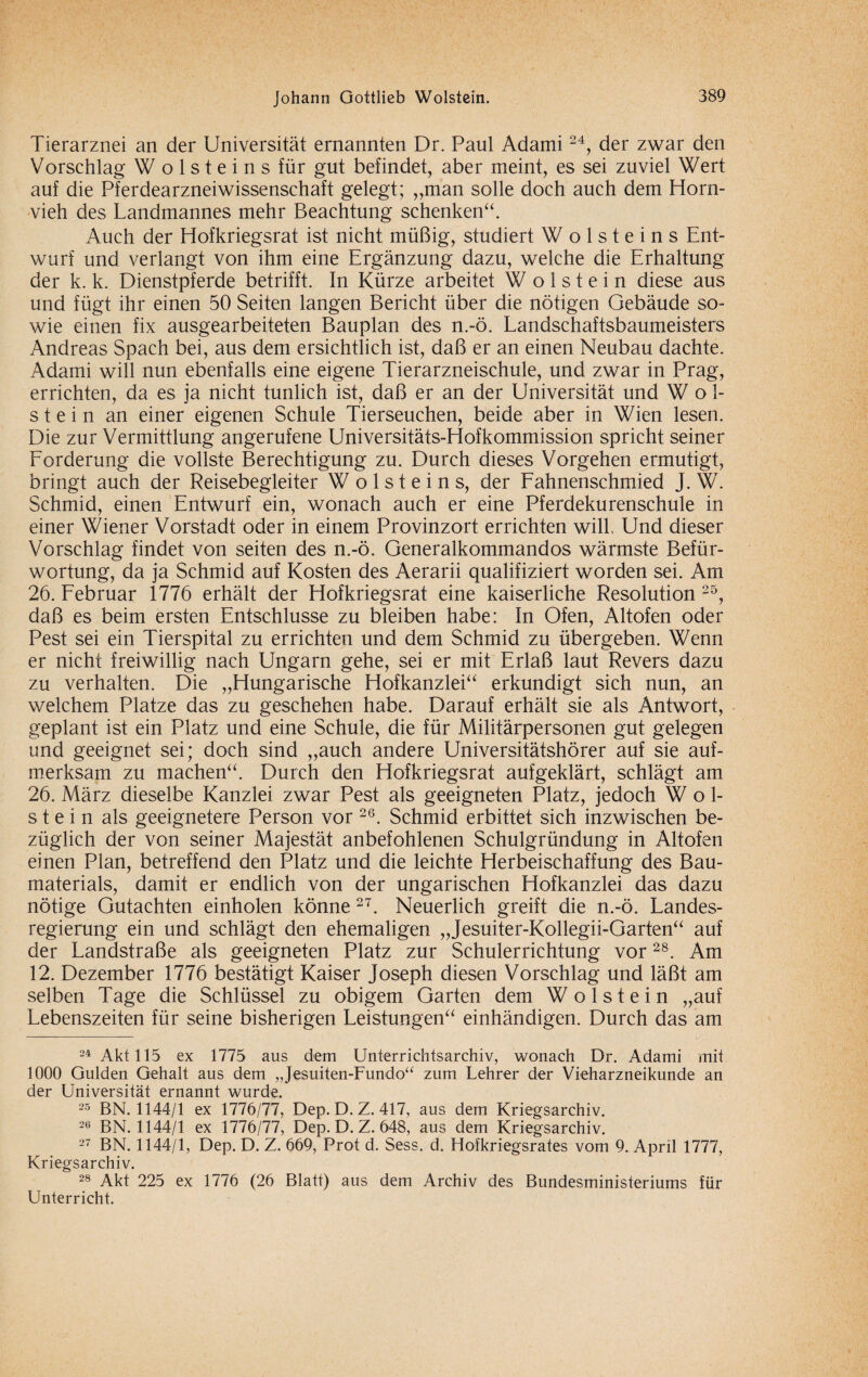 Tierarznei an der Universität ernannten Dr. Paul Adami24, der zwar den Vorschlag W o 1 s t e i n s für gut befindet, aber meint, es sei zuviel Wert auf die Pferdearzneiwissenschaft gelegt; „man solle doch auch dem Horn¬ vieh des Landmannes mehr Beachtung schenken“. Auch der Hofkriegsrat ist nicht müßig, studiert W o 1 s t e i n s Ent¬ wurf und verlangt von ihm eine Ergänzung dazu, welche die Erhaltung der k. k. Dienstpferde betrifft. In Kürze arbeitet W o 1 s t e i n diese aus und fügt ihr einen 50 Seiten langen Bericht über die nötigen Gebäude so¬ wie einen fix ausgearbeiteten Bauplan des n.-ö. Landschaftsbaumeisters Andreas Spach bei, aus dem ersichtlich ist, daß er an einen Neubau dachte. Adami will nun ebenfalls eine eigene Tierarzneischule, und zwar in Prag, errichten, da es ja nicht tunlich ist, daß er an der Universität und Wol¬ stein an einer eigenen Schule Tierseuchen, beide aber in Wien lesen. Die zur Vermittlung angerufene Universitäts-EIofkommission spricht seiner Forderung die vollste Berechtigung zu. Durch dieses Vorgehen ermutigt, bringt auch der Reisebegleiter W o 1 s t e i n s, der Fahnenschmied J. W. Schmid, einen Entwurf ein, wonach auch er eine Pferdekurenschule in einer Wiener Vorstadt oder in einem Provinzort errichten will, Und dieser Vorschlag findet von seiten des n.-ö. Generalkommandos wärmste Befür¬ wortung, da ja Schmid auf Kosten des Aerarii qualifiziert worden sei. Am 26. Februar 1776 erhält der Hofkriegsrat eine kaiserliche Resolution 2&, daß es beim ersten Entschlüsse zu bleiben habe: In Ofen, Altofen oder Pest sei ein Tierspital zu errichten und dem Schmid zu übergeben. Wenn er nicht freiwillig nach Ungarn gehe, sei er mit Erlaß laut Revers dazu zu verhalten. Die „Hungarische Hofkanzlei“ erkundigt sich nun, an welchem Platze das zu geschehen habe. Darauf erhält sie als Antwort, geplant ist ein Platz und eine Schule, die für Militärpersonen gut gelegen und geeignet sei; doch sind „auch andere Universitätshörer auf sie auf¬ merksam zu machen“. Durch den Hofkriegsrat aufgeklärt, schlägt am 26. März dieselbe Kanzlei zwar Pest als geeigneten Platz, jedoch Wol¬ stein als geeignetere Person vor 26. Schmid erbittet sich inzwischen be¬ züglich der von seiner Majestät anbefohlenen Schulgründung in Altofen einen Plan, betreffend den Platz und die leichte Herbeischaffung des Bau¬ materials, damit er endlich von der ungarischen Hofkanzlei das dazu nötige Gutachten einholen könne 27. Neuerlich greift die n.-ö. Landes¬ regierung ein und schlägt den ehemaligen „Jesuiter-Kollegii-Garten“ auf der Landstraße als geeigneten Platz zur Schulerrichtung vor28. Am 12. Dezember 1776 bestätigt Kaiser Joseph diesen Vorschlag und läßt am selben Tage die Schlüssel zu obigem Garten dem Wolstein „auf Lebenszeiten für seine bisherigen Leistungen“ einhändigen. Durch das am 24 Akt 115 ex 1775 aus dem Unterrichtsarchiv, wonach Dr. Adami mit 1000 Gulden Gehalt aus dem „Jesuiten-Fundo“ zum Lehrer der Vieharzneikunde an der Universität ernannt wurde. 25 BN. 1144/1 ex 1776/77, Dep. D.Z. 417, aus dem Kriegsarchiv. 26 BN. 1144/1 ex 1776/77, Dep. D. Z. 648, aus dem Kriegsarchiv. 27 BN. 1144/1, Dep. D. Z. 669, Prot d. Sess. d. Hofkriegsrates vom 9. April 1777, Kriegsarchiv. 28 Akt 225 ex 1776 (26 Blatt) aus dem Archiv des Bundesministeriums für Unterricht.