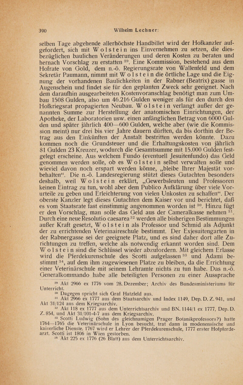 selben Tage abgehende allerhöchste Handbillet wird der Hofkanzler auf¬ gefordert, sich mit W o 1 s t e i n ins Einvernehmen zu setzen, die dies¬ bezüglichen baulichen Veränderungen und deren Kosten zu beraten und hernach Vorschlag zu erstatten 29. Eine Kommission, bestehend aus dem Hofrate von Gold, dem n.-ö. Regierungsrate von Wallenfeld und dem Sekretär Paumann, nimmt mit W o 1 s t e i n die örtliche Lage und die Eig¬ nung der vorhandenen Baulichkeiten in der Rabner (Beatrix) gasse in Augenschein und findet sie für den geplanten Zweck sehr geeignet. Nach dem daraufhin ausgearbeiteten Kostenvoranschlag benötigt man zum Um¬ bau 1508 Gulden, also um 46.216 Gulden weniger als für den durch den Hofkriegsrat propagierten Neubau. W o 1 s t e i n verlangt außer der ge¬ nannten Summe zur Herstellung der anatomischen Einrichtungen, der Apotheke, der Laboratorien usw. einen anfänglichen Betrag; von 6000 Gul¬ den und später jährlich 400—600 Gulden, welche aber (wie die Kommis¬ sion meint) nur drei bis vier Jahre dauern dürften, da bis dorthin der Be¬ trag aus den Einkünften der Anstalt bestritten werden könnte. Dazu kommen noch die Grundsteuer und die Erhaltungskosten von jährlich 81 Gulden 23 Kreuzer, wodurch die Gesamtsumme mit 15.000 Gulden fest¬ gelegt erscheine. Aus welchem Fundo (eventuell Jesuitenfundo) das Geld genommen werden solle, ob es W o 1 s t e i n selbst verwalten solle und wieviel davon noch erspart werden könne, „bleibe Ihrer Majestät Vor¬ behalten“. Die n.-ö. Landesregierung stützt dieses Gutachten besonders deshalb, weil W o 1 s t e i n erklärt, „Gewerbsleuten und Professoren keinen Eintrag zu tun, wohl aber dem Publico Aufklärung über viele Vor¬ urteile zu geben und Erleichterung von vielen Unkosten zu schaffen“. Der oberste Kanzler legt dieses Gutachten dem Kaiser vor und berichtet, daß es vom Staatsrate fast einstimmig angenommen worden ist30. Hinzu fügt er den Vorschlag, man solle das Geld aus der Cameralkasse nehmen 31. Durch eine neue Resolutio caesarea32 werden alle bisherigen Bestimmungen außer Kraft gesetzt, W o 1 s t e i n als Professor und Schmid als Adjunkt der zu errichtenden Veterinaireschule bestimmt. Der Exjesuitengarten in der Rabnergasse sei der geeignete Platz, und es sind daher dort alle Zu¬ richtungen zu treffen, welche als notwendig erkannt worden sind. Dem W o 1 s t e i n sind die Schlüssel wieder abzufordern. Mit gleichem Erlasse wird die Pferdekurenschule des Scotti aufgelassen33 und Adami be¬ stimmt 34, auf dem ihm zugewiesenen Platze zu bleiben, da die Errichtung einer Veterinärschule mit seinem Lehramte nichts zu tun habe. Das n.-ö. Generalkommando habe alle beteiligten Personen zu einer Aussprache 29 Akt 2966 ex 1776 vom 28. Dezember; Archiv des Bundesministeriums für Unterricht. 30 Dagegen spricht sich Graf Hatzfeld aus. 31 Akt 2966 ex 1777 aus dem Staatsarchiv und Index 1149, Dep. D. Z. 941, und Akt 31/124 aus dem Kriegsarchiv. 32 Akt 118 ex 1777 aus dem Unterrichtsarchiv und BN. 1144/1 ex 1777, Dep. D. Z. 854, und Akt 31/101-4-7 aus dem Kriegsarchiv. 33 Scotti Ludwig (Sohn des gleichnamigen Prager Botanikprofessors?) hatte 1764—1765 die Veterinärschule in Lyon besucht, trat dann in modenensische und kaiserliche Dienste. 1767 wird er Lehrer der Pferdekurenschule, 1777 erster Hofpferde- arzt. Scotti ist 1806 in Wien gestorben. 34 Akt 225 ex 1776 (26 Blatt) aus dem Unterrichtsarchiv.