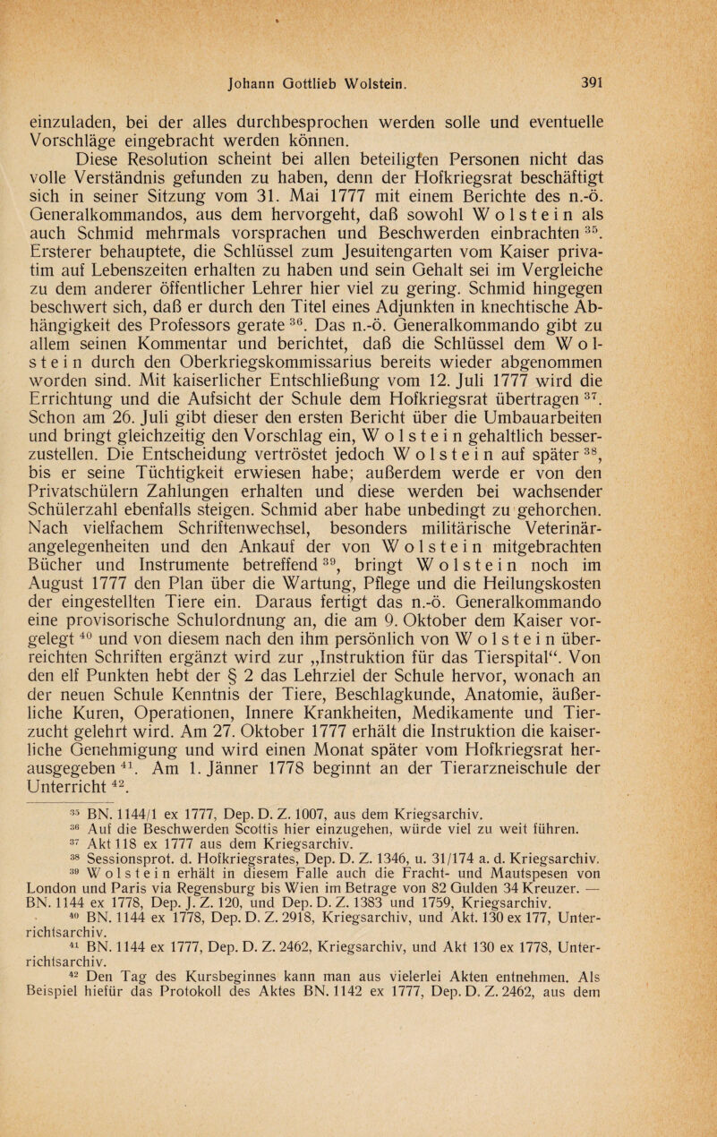 einzuladen, bei der alles durchbesprochen werden solle und eventuelle Vorschläge eingebracht werden können. Diese Resolution scheint bei allen beteiligten Personen nicht das volle Verständnis gefunden zu haben, denn der Hofkriegsrat beschäftigt sich in seiner Sitzung vom 31. Mai 1777 mit einem Berichte des n.-ö. Generalkommandos, aus dem hervorgeht, daß sowohl Wolstein als auch Schmid mehrmals vorsprachen und Beschwerden einbrachten35. Ersterer behauptete, die Schlüssel zum Jesuitengarten vom Kaiser priva¬ tim auf Lebenszeiten erhalten zu haben und sein Gehalt sei im Vergleiche zu dem anderer öffentlicher Lehrer hier viel zu gering. Schmid hingegen beschwert sich, daß er durch den Titel eines Adjunkten in knechtische Ab¬ hängigkeit des Professors gerate 36. Das n.-ö. Generalkommando gibt zu allem seinen Kommentar und berichtet, daß die Schlüssel dem Wol¬ stein durch den Oberkriegskommissarius bereits wieder abgenommen worden sind. Mit kaiserlicher Entschließung vom 12. Juli 1777 wird die Errichtung und die Aufsicht der Schule dem Hofkriegsrat übertragen 37. Schon am 26. Juli gibt dieser den ersten Bericht über die Umbauarbeiten und bringt gleichzeitig den Vorschlag ein, Wolstein gehaltlich besser¬ zustellen. Die Entscheidung vertröstet jedoch Wolstein auf später 38, bis er seine Tüchtigkeit erwiesen habe; außerdem werde er von den Privatschülern Zahlungen erhalten und diese werden bei wachsender Schülerzahl ebenfalls steigen. Schmid aber habe unbedingt zu gehorchen. Nach vielfachem Schriftenwechsel, besonders militärische Veterinär¬ angelegenheiten und den Ankauf der von Wolstein mitgebrachten Bücher und Instrumente betreffend39, bringt Wolstein noch im August 1777 den Plan über die Wartung, Pflege und die Heilungskosten der eingestellten Tiere ein. Daraus fertigt das n.-ö. Generalkommando eine provisorische Schulordnung an, die am 9. Oktober dem Kaiser vor¬ gelegt 40 und von diesem nach den ihm persönlich von Wolstein über¬ reichten Schriften ergänzt wird zur „Instruktion für das Tierspital“. Von den elf Punkten hebt der § 2 das Lehrziel der Schule hervor, wonach an der neuen Schule Kenntnis der Tiere, Beschlagkunde, Anatomie, äußer¬ liche Kuren, Operationen, Innere Krankheiten, Medikamente und Tier¬ zucht gelehrt wird. Am 27. Oktober 1777 erhält die Instruktion die kaiser¬ liche Genehmigung und wird einen Monat später vom Hofkriegsrat her¬ ausgegeben 41. Am 1. Jänner 1778 beginnt an der Tierarzneischule der Unterricht42. 35 BN. 1144/1 ex 1777, Dep. D. Z. 1007, aus dem Kriegsarchiv. 36 Auf die Beschwerden Scottis hier einzugehen, würde viel zu weit führen. 37 Akt 118 ex 1777 aus dem Kriegsarchiv. 38 Sessionsprot. d. Hofkriegsrates, Dep. D. Z. 1346, u. 31/174 a. d. Kriegsarchiv. 39 Wolstein erhält in diesem Falle auch die Fracht- und Mautspesen von London und Paris via Regensburg bis Wien im Betrage von 82 Gulden 34 Kreuzer. — BN. 1144 ex 1778, Dep. J. Z. 120, und Dep. D. Z. 1383 und 1759, Kriegsarchiv. 40 BN. 1144 ex 1778, Dep. D. Z. 2918, Kriegsarchiv, und Akt. 130 ex 177, Unter¬ richtsarchiv. 41 BN. 1144 ex 1777, Dep. D. Z. 2462, Kriegsarchiv, und Akt 130 ex 1778, Unter¬ richtsarchiv. 42 Den Tag des Kursbeginnes kann man aus vielerlei Akten entnehmen. Als Beispiel hiefür das Protokoll des Aktes BN. 1142 ex 1777, Dep. D. Z. 2462, aus dem