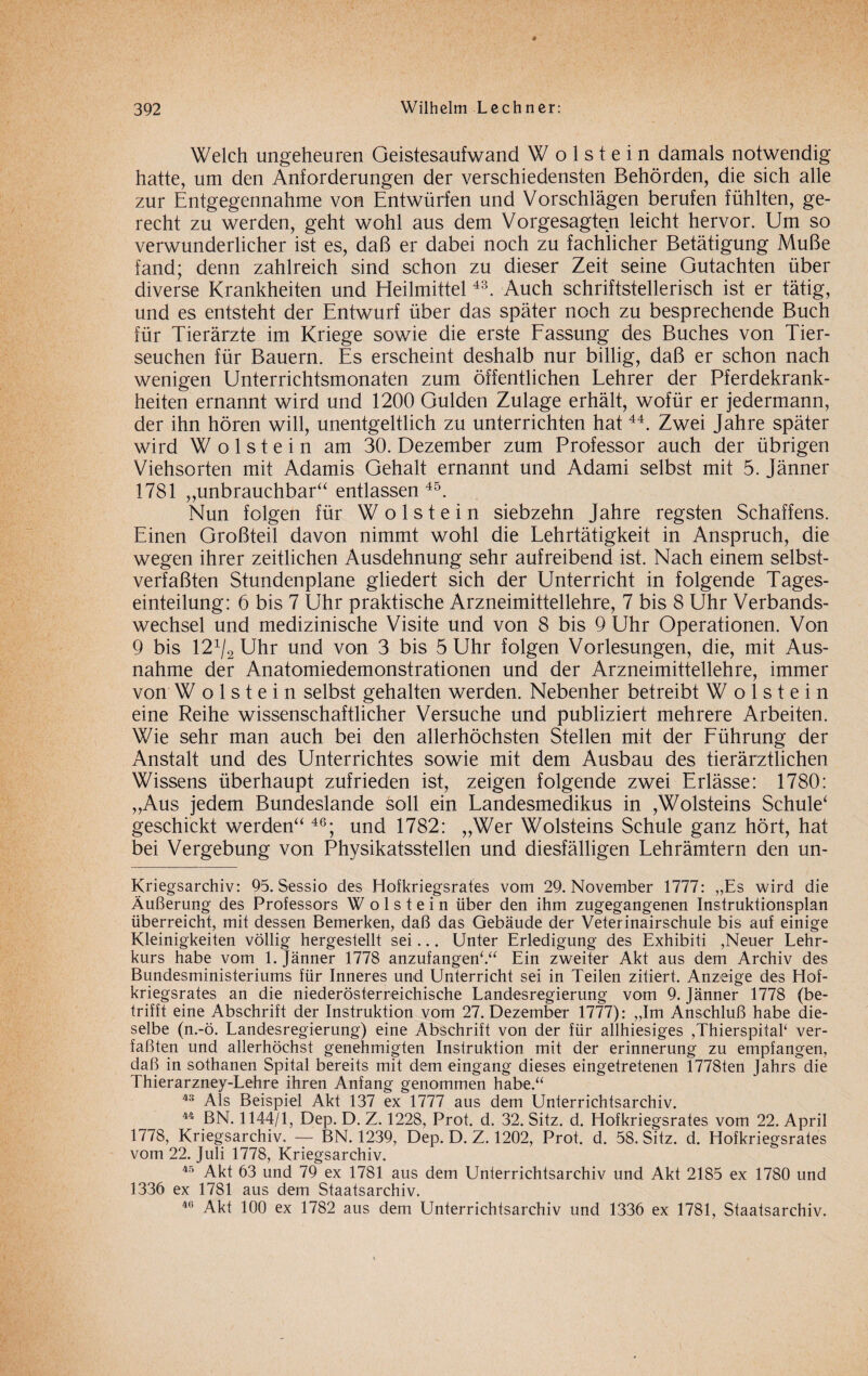 Welch ungeheuren Geistesaufwand W o 1 s t e i n damals notwendig hatte, um den Anforderungen der verschiedensten Behörden, die sich alle zur Entgegennahme von Entwürfen und Vorschlägen berufen fühlten, ge¬ recht zu werden, geht wohl aus dem Vorgesagten leicht hervor. Um so verwunderlicher ist es, daß er dabei noch zu fachlicher Betätigung Muße fand; denn zahlreich sind schon zu dieser Zeit seine Gutachten über diverse Krankheiten und Heilmittel43. Auch schriftstellerisch ist er tätig, und es entsteht der Entwurf über das später noch zu besprechende Buch für Tierärzte im Kriege sowie die erste Fassung des Buches von Tier¬ seuchen für Bauern. Es erscheint deshalb nur billig, daß er schon nach wenigen Unterrichtsmonaten zum öffentlichen Lehrer der Pferdekrank¬ heiten ernannt wird und 1200 Gulden Zulage erhält, wofür er jedermann, der ihn hören will, unentgeltlich zu unterrichten hat44. Zwei Jahre später wird W o 1 s t e i n am 30. Dezember zum Professor auch der übrigen Viehsorten mit Adamis Gehalt ernannt und Adami selbst mit 5. Jänner 1781 „unbrauchbar“ entlassen 45. Nun folgen für Wo Ist ein siebzehn Jahre regsten Schaffens. Einen Großteil davon nimmt wohl die Lehrtätigkeit in Anspruch, die wegen ihrer zeitlichen Ausdehnung sehr aufreibend ist. Nach einem selbst¬ verfaßten Stundenpläne gliedert sich der Unterricht in folgende Tages¬ einteilung: 6 bis 7 Uhr praktische Arzneimittellehre, 7 bis 8 Uhr Verbands¬ wechsel und medizinische Visite und von 8 bis 9 Uhr Operationen. Von 9 bis 121/2 Uhr und von 3 bis 5 Uhr folgen Vorlesungen, die, mit Aus¬ nahme der Anatomiedemonstrationen und der Arzneimittellehre, immer von W o 1 s t e i n selbst gehalten werden. Nebenher betreibt W o 1 s t e i n eine Reihe wissenschaftlicher Versuche und publiziert mehrere Arbeiten. Wie sehr man auch bei den allerhöchsten Stellen mit der Führung der Anstalt und des Unterrichtes sowie mit dem Ausbau des tierärztlichen Wissens überhaupt zufrieden ist, zeigen folgende zwei Erlässe: 1780: „Aus jedem Bundeslande soll ein Landesmedikus in ,Wolsteins Schule* geschickt werden**46; und 1782: „Wer Wolsteins Schule ganz hört, hat bei Vergebung von Physikatsstellen und diesfälligen Lehrämtern den un- Kriegsarchiv: 95. Sessio des Hofkriegsrates vom 29. November 1777: „Es wird die Äußerung des Professors W o 1 s t e i n über den ihm zugegangenen Instruktionsplan überreicht, mit dessen Bemerken, daß das Gebäude der Veterinairschule bis auf einige Kleinigkeiten völlig hergestellt sei... Unter Erledigung des Exhibiti ,Neuer Lehr¬ kurs habe vom 1. Jänner 1778 anzufangenk“ Ein zweiter Akt aus dem Archiv des Bundesministeriums für Inneres und Unterricht sei in Teilen zitiert. Anzeige des Hof¬ kriegsrates an die niederösterreichische Landesregierung vom 9. Jänner 1778 (be¬ trifft eine Abschrift der Instruktion vom 27. Dezember 1777): „Im Anschluß habe die¬ selbe (n.-ö. Landesregierung) eine Abschrift von der für allhiesiges ,Thierspital‘ ver¬ faßten und allerhöchst genehmigten Instruktion mit der erinnerung zu empfangen, daß in sothanen Spital bereits mit dem eingang dieses eingetretenen 1778ten Jahrs die Thierarzney-Lehre ihren Anfang genommen habe.“ 43 Als Beispiel Akt 137 ex 1777 aus dem Unterrichtsarchiv. 44 BN. 1144/1, Dep. D. Z. 1228, Prot. d. 32. Sitz. d. Hofkriegsrates vom 22. April 1778, Kriegsarchiv. — BN. 1239, Dep. D. Z. 1202, Prot. d. 58. Sitz. d. Hofkriegsrates vom 22. Juli 1778, Kriegsarchiv. 45 Akt 63 und 79 ex 1781 aus dem Unterrichtsarchiv und Akt 2185 ex 1780 und 1336 ex 1781 aus dem Staatsarchiv. 4,i Akt 100 ex 1782 aus dem Unterrichtsarchiv und 1336 ex 1781, Staatsarchiv. i