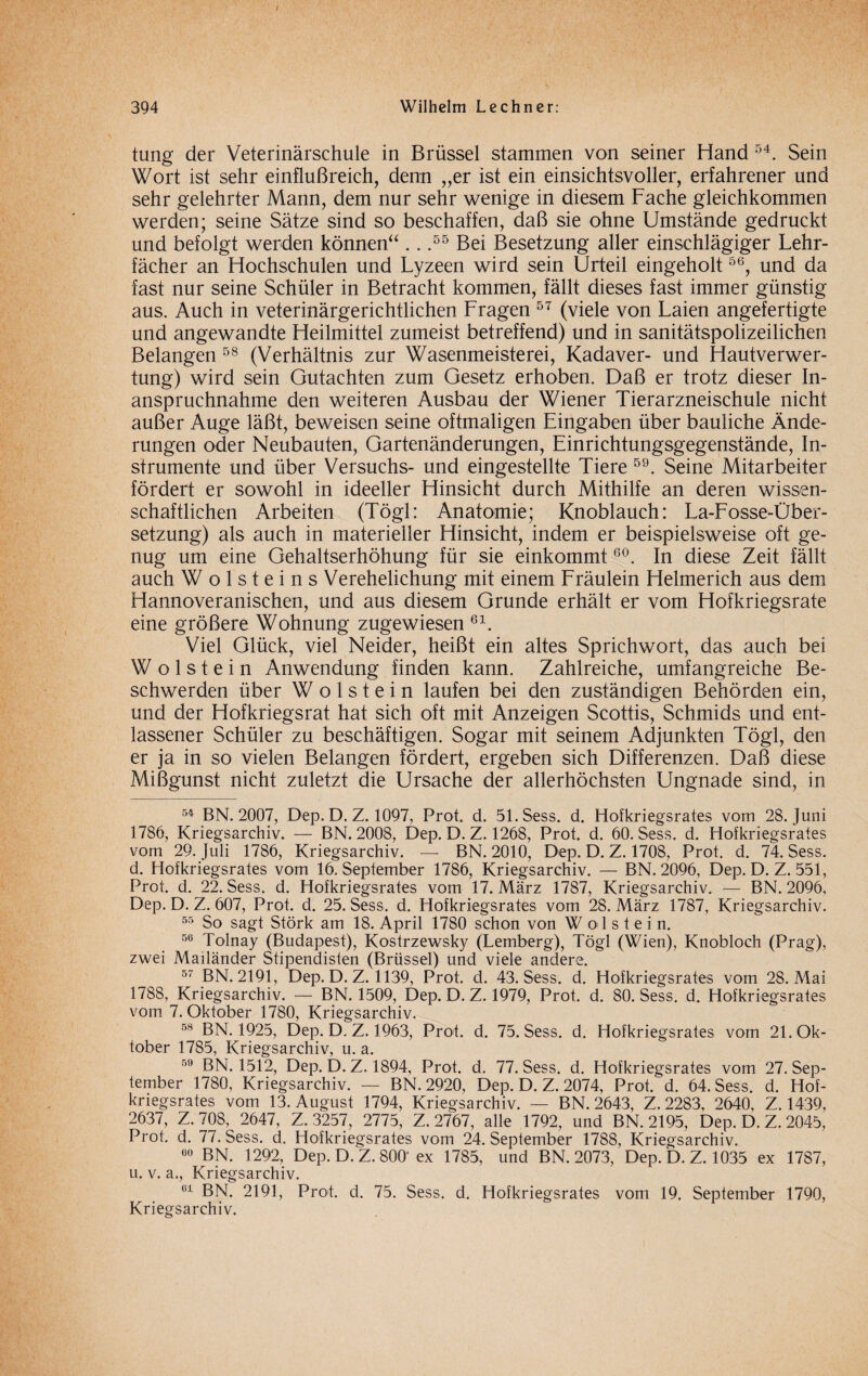 tung der Veterinärschule in Brüssel stammen von seiner Hand 54. Sein Wort ist sehr einflußreich, denn „er ist ein einsichtsvoller, erfahrener und sehr gelehrter Mann, dem nur sehr wenige in diesem Fache gleichkommen werden; seine Sätze sind so beschaffen, daß sie ohne Umstände gedruckt und befolgt werden können“ .. .55 Bei Besetzung aller einschlägiger Lehr¬ fächer an Hochschulen und Lyzeen wird sein Urteil eingeholt56, und da fast nur seine Schüler in Betracht kommen, fällt dieses fast immer günstig aus. Auch in veterinärgerichtlichen Fragen 57 (viele von Laien angefertigte und angewandte Heilmittel zumeist betreffend) und in sanitätspolizeilichen Belangen 58 (Verhältnis zur Wasenmeisterei, Kadaver- und Hautverwer¬ tung) wird sein Gutachten zum Gesetz erhoben. Daß er trotz dieser In¬ anspruchnahme den weiteren Ausbau der Wiener Tierarzneischule nicht außer Auge läßt, beweisen seine oftmaligen Eingaben über bauliche Ände¬ rungen oder Neubauten, Gartenänderungen, Einrichtungsgegenstände, In¬ strumente und über Versuchs- und eingestellte Tiere 59. Seine Mitarbeiter fördert er sowohl in ideeller Hinsicht durch Mithilfe an deren wissen¬ schaftlichen Arbeiten (Tögl: Anatomie; Knoblauch: La-Fosse-Über- setzung) als auch in materieller Hinsicht, indem er beispielsweise oft ge¬ nug um eine Gehaltserhöhung für sie einkommt60. In diese Zeit fällt auch W o 1 s t e i n s Verehelichung mit einem Fräulein Helmerich aus dem Hannoveranischen, und aus diesem Grunde erhält er vom Hofkriegsrate eine größere Wohnung zugewiesen 61. Viel Glück, viel Neider, heißt ein altes Sprichwort, das auch bei W o 1 s t e i n Anwendung finden kann. Zahlreiche, umfangreiche Be¬ schwerden über W o 1 s t e i n laufen bei den zuständigen Behörden ein, und der Hofkriegsrat hat sich oft mit Anzeigen Scottis, Schmids und ent¬ lassener Schüler zu beschäftigen. Sogar mit seinem Adjunkten Tögl, den er ja in so vielen Belangen fördert, ergeben sich Differenzen. Daß diese Mißgunst nicht zuletzt die Ursache der allerhöchsten Ungnade sind, in 54 BN. 2007, Dep. D. Z. 1097, Prot. d. 51.Sess. d. Hofkriegsrates vom 28. Juni 1786, Kriegsarchiv. — BN. 2008, Dep. D. Z. 1268, Prot. d. 60. Sess. d. Hofkriegsrates vom 29. Juli 1786, Kriegsarchiv. — BN. 2010, Dep. D. Z. 1708, Prot. d. 74. Sess. d. Hofkriegsrates vom 16. September 1786, Kriegsarchiv. — BN. 2096, Dep. D. Z. 551, Prot. d. 22. Sess. d. Hofkriegsrates vom 17. März 1787, Kriegsarchiv. — BN. 2096, Dep. D. Z. 607, Prot. d. 25. Sess. d. Hofkriegsrates vom 28. März 1787, Kriegsarchiv. 55 So sagt Störk am 18. April 1780 schon von W o 1 s t e i n. 56 Tolnay (Budapest), Kostrzewsky (Lemberg), Tögl (Wien), Knobloch (Prag), zwei Mailänder Stipendisten (Brüssel) und viele andere. 57 BN. 2191, Dep. D. Z. 1139, Prot. d. 43. Sess. d. Hofkriegsrates vom 28. Mai 1788, Kriegsarchiv. — BN. 1509, Dep. D. Z. 1979, Prot. d. 80. Sess. d. Hofkriegsrates vom 7. Oktober 1780, Kriegsarchiv. 58 BN. 1925, Dep. D. Z. 1963, Prot. d. 75. Sess. d. Hofkriegsrates vom 21. Ok¬ tober 1785, Kriegsarchiv, u. a. 59 BN. 1512, Dep. D. Z. 1894, Prot. d. 77. Sess. d. Hofkriegsrates vom 27. Sep¬ tember 1780, Kriegsarchiv. — BN. 2920, Dep. D. Z. 2074, Prot. d. 64. Sess. d. Hof¬ kriegsrates vom 13. August 1794, Kriegsarchiv. — BN. 2643, Z. 2283, 2640, Z. 1439, 2637, Z. 708, 2647, Z. 3257, 2775, Z. 2767, alle 1792, und BN. 2195, Dep. D. Z. 2045, Prot. d. 77. Sess. d. Hofkriegsrates vom 24. September 1788, Kriegsarchiv. 60 BN. 1292, Dep. D. Z. 800'ex 1785, und BN. 2073, Dep. D. Z. 1035 ex 1787, u. v. a., Kriegsarchiv. 61 BN. 2191, Prot. d. 75. Sess. d. Hofkriegsrates vom 19. September 1790, Kriegsarchiv.