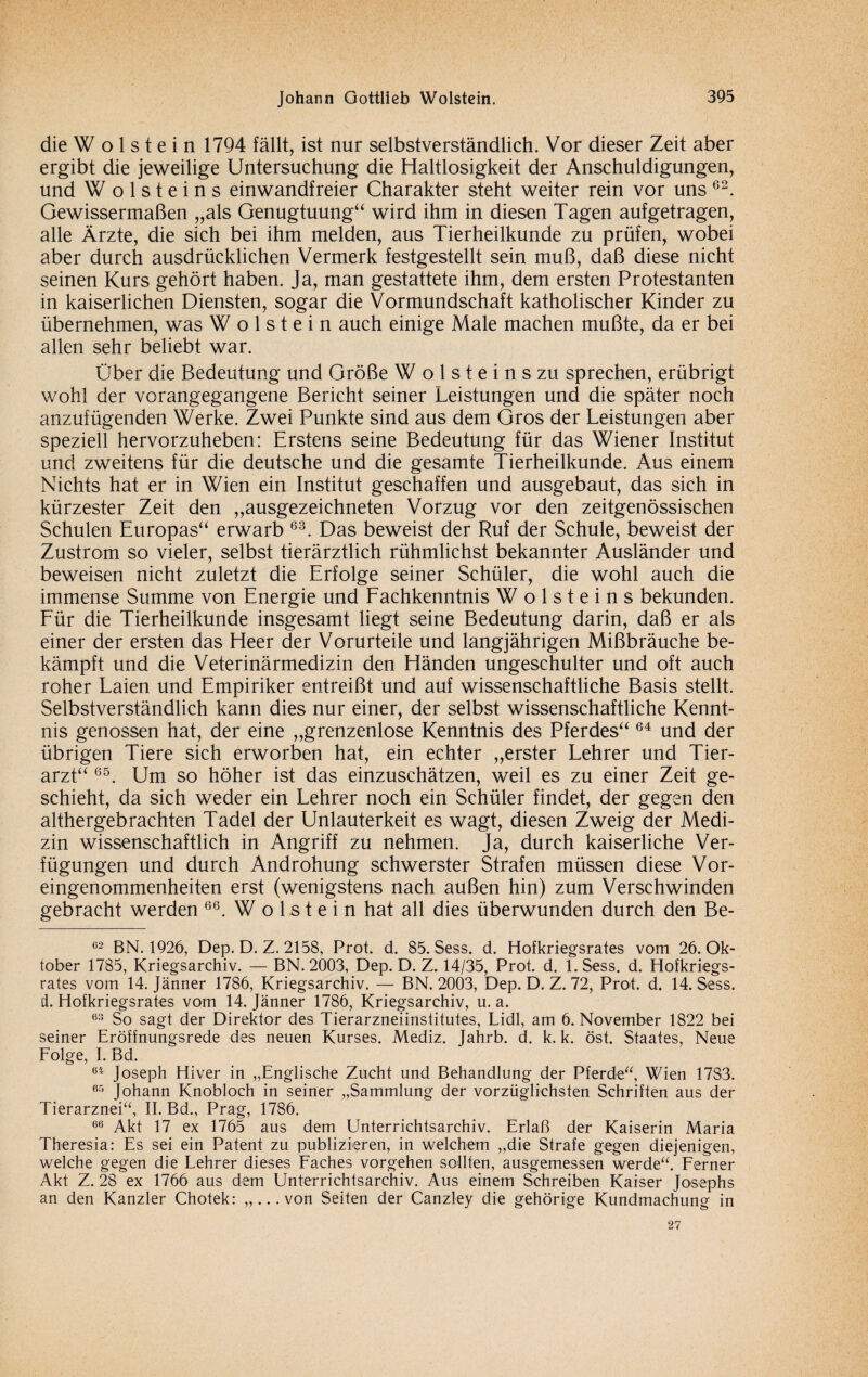 die W o 1 s t e i n 1794 fällt, ist nur selbstverständlich. Vor dieser Zeit aber ergibt die jeweilige Untersuchung die Haltlosigkeit der Anschuldigungen, und W o 1 s t e i n s einwandfreier Charakter steht weiter rein vor uns 62. Gewissermaßen „als Genugtuung“ wird ihm in diesen Tagen aufgetragen, alle Ärzte, die sich bei ihm melden, aus Tierheilkunde zu prüfen, wobei aber durch ausdrücklichen Vermerk festgestellt sein muß, daß diese nicht seinen Kurs gehört haben. Ja, man gestattete ihm, dem ersten Protestanten in kaiserlichen Diensten, sogar die Vormundschaft katholischer Kinder zu übernehmen, was Wolstein auch einige Male machen mußte, da er bei allen sehr behebt war. Über die Bedeutung und Größe W o 1 s t e i n s zu sprechen, erübrigt wohl der vorangegangene Bericht seiner Leistungen und die später noch anzufügenden Werke. Zwei Punkte sind aus dem Gros der Leistungen aber speziell hervorzuheben: Erstens seine Bedeutung für das Wiener Institut und zweitens für die deutsche und die gesamte Tierheilkunde. Aus einem Nichts hat er in Wien ein Institut geschaffen und ausgebaut, das sich in kürzester Zeit den „ausgezeichneten Vorzug vor den zeitgenössischen Schulen Europas“ erwarb 63. Das beweist der Ruf der Schule, beweist der Zustrom so vieler, selbst tierärztlich rühmlichst bekannter Ausländer und beweisen nicht zuletzt die Erfolge seiner Schüler, die wohl auch die immense Summe von Energie und Fachkenntnis W o 1 s t e i n s bekunden. Für die Tierheilkunde insgesamt hegt seine Bedeutung darin, daß er als einer der ersten das Heer der Vorurteile und langjährigen Mißbräuche be¬ kämpft und die Veterinärmedizin den Händen ungeschulter und oft auch roher Laien und Empiriker entreißt und auf wissenschaftliche Basis stellt. Selbstverständlich kann dies nur einer, der selbst wissenschaftliche Kennt¬ nis genossen hat, der eine „grenzenlose Kenntnis des Pferdes“ 64 und der übrigen Tiere sich erworben hat, ein echter „erster Lehrer und Tier¬ arzt“ 65. Um so höher ist das einzuschätzen, weil es zu einer Zeit ge¬ schieht, da sich weder ein Lehrer noch ein Schüler findet, der gegen den althergebrachten Tadel der Unlauterkeit es wagt, diesen Zweig der Medi¬ zin wissenschaftlich in Angriff zu nehmen. Ja, durch kaiserliche Ver¬ fügungen und durch Androhung schwerster Strafen müssen diese Vor¬ eingenommenheiten erst (wenigstens nach außen hin) zum Verschwinden gebracht werden 66. W o 1 s t e i n hat all dies überwunden durch den Be- 62 BN. 1926, Dep. D. Z. 2158, Prot. d. 85. Sess. d. Hofkriegsrates vom 26. Ok¬ tober 1785, Kriegsarchiv. — BN. 2003, Dep. D. Z. 14/35, Prot. d. l.Sess. d. Hofkriegs¬ rates vom 14. Jänner 1786, Kriegsarchiv. — BN. 2003, Dep. D. Z. 72, Prot. d. 14. Sess. d. Hofkriegsrates vom 14. Jänner 1786, Kriegsarchiv, u. a. 63 So sagt der Direktor des Tierarzneiinstitutes, Lidl, am 6. November 1822 bei seiner Eröffnungsrede des neuen Kurses. Mediz. Jahrb. d. k. k. öst. Staates, Neue Folge, I. Bd. 64 Joseph Hiver in „Englische Zucht und Behandlung der Pferde“, Wien 1783. 65 Johann Knobloch in seiner „Sammlung der vorzüglichsten Schriften aus der Tierarznei“, II. Bd., Prag, 1786. 66 Akt 17 ex 1765 aus dem Unterrichtsarchiv. Erlaß der Kaiserin Maria Theresia: Es sei ein Patent zu publizieren, in welchem „die Strafe gegen diejenigen, welche gegen die Lehrer dieses Faches vorgehen sollten, ausgemessen werde“. Ferner Akt Z. 28 ex 1766 aus dem Unterrichtsarchiv. Aus einem Schreiben Kaiser Josephs an den Kanzler Chotek: „...von Seiten der Canzley die gehörige Kundmachung in 27