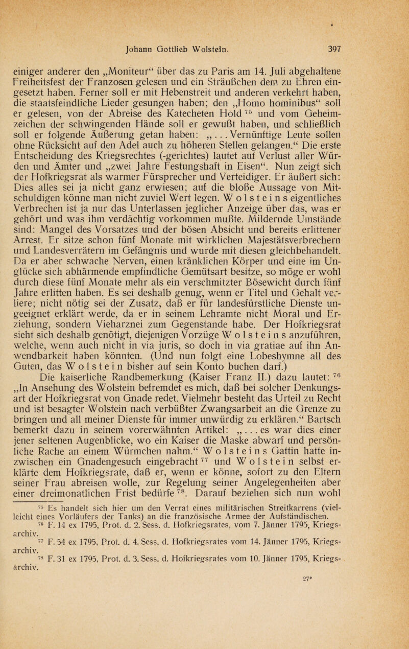 einiger anderer den „Moniteur“ über das zu Paris am 14. Juli abgehaltene Freiheitsfest der Franzosen gelesen und ein Sträußchen dem zu Ehren ein¬ gesetzt haben. Ferner soll er mit Hebenstreit und anderen verkehrt haben, die staatsfeindliche Lieder gesungen haben; den „Homo hominibus“ soll er gelesen, von der Abreise des Katecheten Hold 75 und vom Geheim¬ zeichen der schwingenden Hände soll er gewußt haben, und schließlich soll er folgende Äußerung getan haben: „...Vernünftige Leute sollen ohne Rücksicht auf den Adel auch zu höheren Stellen gelangen.“ Die erste Entscheidung des Kriegsrechtes (-gerichtes) lautet auf Verlust aller Wür¬ den und Ämter und „zwei Jahre Festungshaft in Eisen“. Nun zeigt sich der Hofkriegsrat als warmer Fürsprecher und Verteidiger. Er äußert sich: Dies alles sei ja nicht ganz erwiesen; auf die bloße Aussage von Mit¬ schuldigen könne man nicht zuviel Wert legen. W o 1 s t e i n s eigentliches Verbrechen ist ja nur das Unterlassen jeglicher Anzeige über das, was er gehört und was ihm verdächtig Vorkommen mußte. Mildernde Umstände sind: Mangel des Vorsatzes und der bösen Absicht und bereits erlittener Arrest. Er sitze schon fünf Monate mit wirklichen Majestätsverbrechern und Landesverrätern im Gefängnis und wurde mit diesen gleichbehandelt. Da er aber schwache Nerven, einen kränklichen Körper und eine im Un¬ glücke sich abhärmende empfindliche Gemütsart besitze, so möge er wohl durch diese fünf Monate mehr als ein verschmitzter Bösewicht durch fünf Jahre erlitten haben. Es sei deshalb genug, wenn er Titel und Gehalt ver¬ liere; nicht nötig sei der Zusatz, daß er für landesfürstliche Dienste un¬ geeignet erklärt werde, da er in seinem Lehramte nicht Moral und Er¬ ziehung, sondern Vieharznei zum Gegenstände habe. Der Hofkriegsrat sieht sich deshalb genötigt, diejenigen Vorzüge W o 1 s t e i n s anzuführen, welche, wenn auch nicht in via juris, so doch in via gratiae auf ihn An¬ wendbarkeit haben könnten. (Und nun folgt eine Lobeshymne all des Guten, das Wolstein bisher auf sein Konto buchen darf.) Die kaiserliche Randbemerkung (Kaiser Franz II.) dazu lautet: 76 „In Ansehung des Wolstein befremdet es mich, daß bei solcher Denkungs¬ art der Hofkriegsrat von Gnade redet. Vielmehr besteht das Urteil zu Recht und ist besagter Wolstein nach verbüßter Zwangsarbeit an die Grenze zu bringen und all meiner Dienste für immer unwürdig zu erklären.“ Bartsch bemerkt dazu in seinem vorerwähnten Artikel: „ ... es war dies einer jener seltenen Augenblicke, wo ein Kaiser die Maske abwarf und persön¬ liche Rache an einem Würmchen nahm.“ W o 1 s t e i n s Gattin hatte in¬ zwischen ein Gnadengesuch eingebracht77 und Wolstein selbst er¬ klärte dem Hofkriegsrate, daß er, wenn er könne, sofort zu den Eltern seiner Frau abreisen wolle, zur Regelung seiner Angelegenheiten aber einer dreimonatlichen Frist bedürfe 78. Darauf beziehen sich nun wohl 75 Es handelt sich hier um den Verrat eines militärischen Streitkarrens (viel¬ leicht eines Vorläufers der Tanks) an die französische Armee der Aufständischen. 76 F. 14 ex 1795, Prot. d. 2. Sess. d. Hofkriegsrates, vom 7. Jänner 1795, Kriegs¬ archiv. 77 F. 54 ex 1795, Prof. d. 4. Sess. d. Hofkriegsrates vom 14. Jänner 1795, Kriegs¬ archiv. 78 F. 31 ex 1795, Prot. d. 3. Sess. d. Hofkriegsrates vom 10. Jänner 1795, Kriegs¬ archiv. 27*