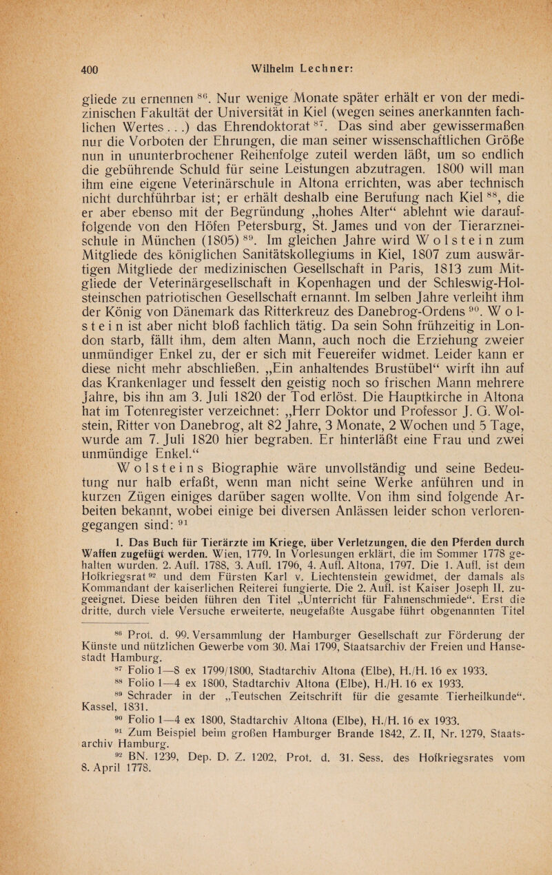 gliede zu ernennen 8G. Nur wenige Monate später erhält er von der medi¬ zinischen Fakultät der Universität in Kiel (wegen seines anerkannten fach¬ lichen Wertes...) das Ehrendoktorat87. Das sind aber gewissermaßen nur die Vorboten der Ehrungen, die man seiner wissenschaftlichen Größe nun in ununterbrochener Reihenfolge zuteil werden läßt, um so endlich die gebührende Schuld für seine Leistungen abzutragen. 1800 will man ihm eine eigene Veterinärschule in Altona errichten, was aber technisch nicht durchführbar ist; er erhält deshalb eine Berufung nach Kiel88, die er aber ebenso mit der Begründung „hohes Alter“ ablehnt wie darauf¬ folgende von den Höfen Petersburg, St. James und von der Tierarznei¬ schule in München (1805) 89. Im gleichen Jahre wird W o 1 s t e i n zum Mitgliede des königlichen Sanitätskollegiums in Kiel, 1807 zum auswär¬ tigen Mitgliede der medizinischen Gesellschaft in Paris, 1813 zum Mit¬ gliede der Veterinärgesellschaft in Kopenhagen und der Schleswig-Hol- steinschen patriotischen Gesellschaft ernannt. Im selben Jahre verleiht ihm der König von Dänemark das Ritterkreuz des Danebrog-Ordens 90. W öl¬ st e i n ist aber nicht bloß fachlich tätig. Da sein Sohn frühzeitig in Lon¬ don starb, fällt ihm, dem alten Mann, auch noch die Erziehung zweier unmündiger Enkel zu, der er sich mit Feuereifer widmet. Leider kann er diese nicht mehr abschließen. „Ein anhaltendes Brustübel“ wirft ihn auf das Krankenlager und fesselt den geistig noch so frischen Mann mehrere Jahre, bis ihn am 3. Juli 1820 der Tod erlöst. Die Hauptkirche in Altona hat im Totenregister verzeichnet: „Herr Doktor und Professor J. G. Wol- stein, Ritter von Danebrog, alt 82 Jahre, 3 Monate, 2 Wochen und 5 Tage, wurde am 7. Juli 1820 hier begraben. Er hinterläßt eine Frau und zwei unmündige Enkel.“ W o 1 s t e i n s Biographie wäre unvollständig und seine Bedeu¬ tung nur halb erfaßt, wenn man nicht seine Werke anführen und in kurzen Zügen einiges darüber sagen wollte. Von ihm sind folgende Ar¬ beiten bekannt, wobei einige bei diversen Anlässen leider schon verloren¬ gegangen sind: 91 1. Das Buch für Tierärzte im Kriege, über Verletzungen, die den Pferden durch Waffen zugefügt werden. Wien, 1779. In Vorlesungen erklärt, die im Sommer 1778 ge¬ halten wurden. 2. Aufl. 1788, 3. Aufl. 1796, 4. Auf!. Altona, 1797. Die 1. Aufl. ist dem Hofkriegsrat92 und dem Fürsten Karl v. Liechtenstein gewidmet, der damals als Kommandant der kaiserlichen Reiterei fungierte. Die 2. Aufl. ist Kaiser Joseph II. zu¬ geeignet. Diese beiden führen den Titel „Unterricht für Fahnenschmiede“. Erst die dritte, durch viele Versuche erweiterte, neugefaßte Ausgabe führt obgenannten Titel 86 Prot. d. 99. Versammlung der Hamburger Gesellschaft zur Förderung der Künste und nützlichen Gewerbe vom 30. Mai 1799, Staatsarchiv der Freien und Hanse¬ stadt Hamburg. 87 Folio 1—8 ex 1799/1800, Stadtarchiv Altona (Elbe), H./H. 16 ex 1933. 88 Folio 1—4 ex 1800, Stadtarchiv Altona (Elbe), H./H. 16 ex 1933. 89 Schräder in der „Teutschen Zeitschrift für die gesamte Tierheilkunde“. Kassel, 1831. 90 Folio 1—4 ex 1800, Stadtarchiv Altona (Elbe), H./H. 16 ex 1933. 91 Zum Beispiel beim großen Hamburger Brande 1842, Z. II, Nr. 1279, Staats¬ archiv Hamburg. 92 BN. 1239, Dep. D. Z. 1202, Prot. d. 31. Sess. des Hofkriegsrates vom 8. April 1778.