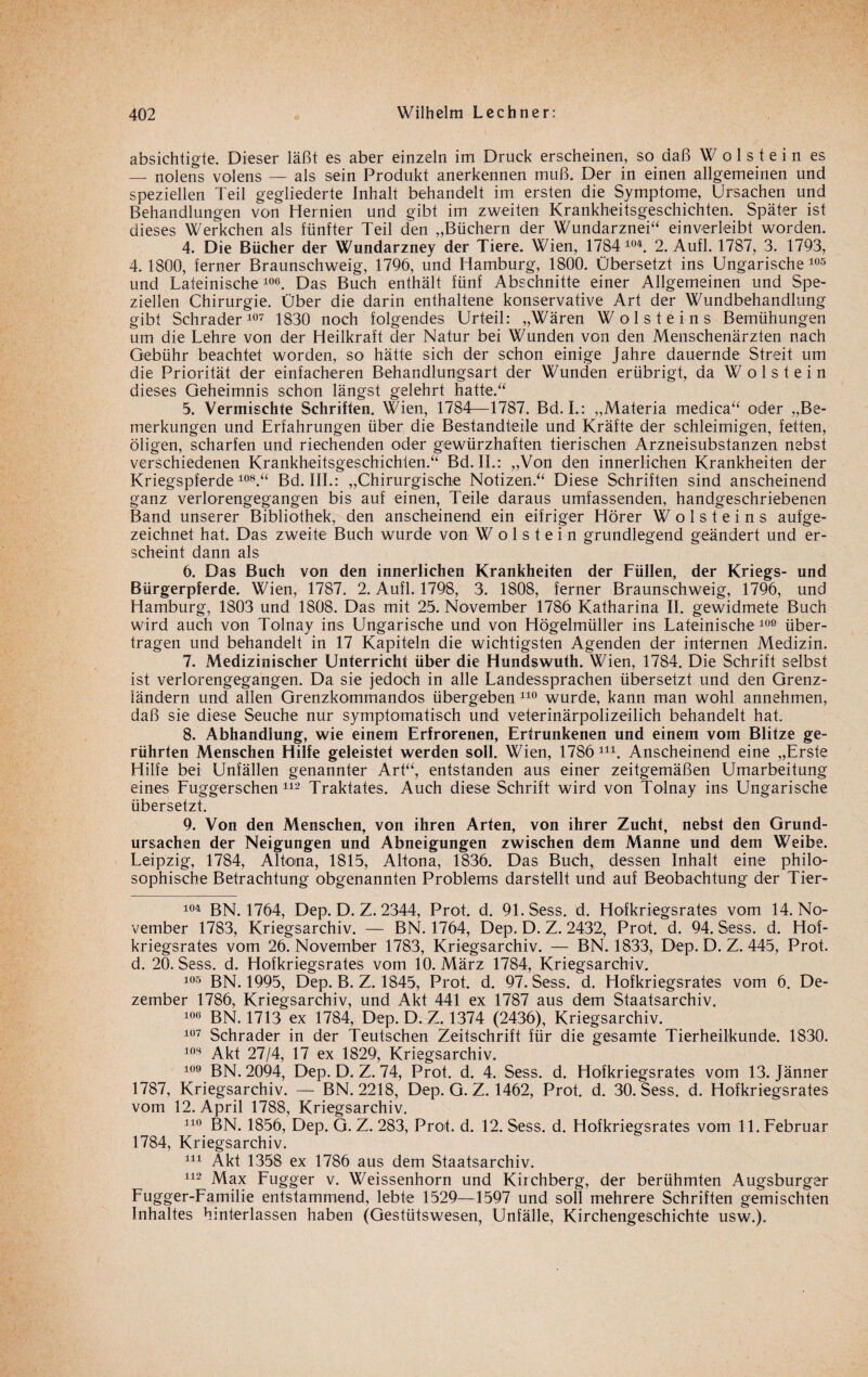 absichtigte. Dieser läßt es aber einzeln im Druck erscheinen, so daß W o 1 s t e i n es — nolens volens — als sein Produkt anerkennen muß. Der in einen allgemeinen und speziellen Teil gegliederte Inhalt behandelt im ersten die Symptome, Ursachen und Behandlungen von Hernien und gibt im zweiten Krankheitsgeschichten. Später ist dieses Werkehen als fünfter Teil den „Büchern der Wundarznei“ einverleibt worden. 4. Die Bücher der Wundarzney der Tiere. Wien, 1784 104. 2. Aufl. 1787, 3. 1793, 4. 1800, ferner Braunschweig, 1796, und Hamburg, 1800. Übersetzt ins Ungarische 105 und Lateinische106. Das Buch enthält fünf Abschnitte einer Allgemeinen und Spe¬ ziellen Chirurgie. Über die darin enthaltene konservative Art der Wundbehandlung gibt Schräder107 1830 noch folgendes Urteil: „Wären Woist eins Bemühungen um die Lehre von der Heilkraft der Natur bei Wunden von den Menschenärzten nach Gebühr beachtet worden, so hätte sich der schon einige Jahre dauernde Streit um die Priorität der einfacheren Behandlungsart der Wunden erübrigt, da W o 1 s t e i n dieses Geheimnis schon längst gelehrt hatte.“ 5. Vermischte Schriften. Wien, 1784—1787. Bd. L: „Materia medica“ oder „Be¬ merkungen und Erfahrungen über die Bestandteile und Kräfte der schleimigen, fetten, öligen, scharfen und riechenden oder gewürzhaften tierischen Arzneisubstanzen nebst verschiedenen Krankheitsgeschichlen.“ Bd. II.: „Von den innerlichen Krankheiten der Kriegspferde108.“ Bd. III.: „Chirurgische Notizen.“ Diese Schriften sind anscheinend ganz verlorengegangen bis auf einen, Teile daraus umfassenden, handgeschriebenen Band unserer Bibliothek, den anscheinend ein eifriger Hörer W o 1 s t e i n s aufge¬ zeichnet hat. Das zweite Buch wurde von W o 1 s t e i n grundlegend geändert und er¬ scheint dann als 6. Das Buch von den innerlichen Krankheiten der Füllen, der Kriegs- und Bürgerpferde. Wien, 1787. 2. Aufl. 1798, 3. 1808, ferner Braunschweig, 1796, und Hamburg, 1803 und 1808. Das mit 25. November 1786 Katharina II. gewidmete Buch wird auch von Tolnay ins Ungarische und von Högelmüller ins Lateinische109 über¬ tragen und behandelt in 17 Kapiteln die wichtigsten Agenden der internen Medizin. 7. Medizinischer Unterricht über die Hundswuth. Wien, 1784. Die Schrift selbst ist verlorengegangen. Da sie jedoch in alle Landessprachen übersetzt und den Grenz¬ ländern und allen Grenzkommandos übergeben 110 wurde, kann man wohl annehmen, daß sie diese Seuche nur symptomatisch und veterinärpolizeilich behandelt hat. 8. Abhandlung, wie einem Erfrorenen, Ertrunkenen und einem vom Blitze ge¬ rührten Menschen Hilfe geleistet werden soll. Wien, 1786111. Anscheinend eine „Erste Hilfe bei Unfällen genannter Art“, entstanden aus einer zeitgemäßen Umarbeitung eines Fuggerschen112 Traktates. Auch diese Schrift wird von Tolnay ins Ungarische übersetzt. 9. Von den Menschen, von ihren Arten, von ihrer Zucht, nebst den Grund¬ ursachen der Neigungen und Abneigungen zwischen dem Manne und dem Weibe. Leipzig, 1784, Altona, 1815, Altona, 1836. Das Buch, dessen Inhalt eine philo¬ sophische Betrachtung obgenannten Problems darstellt und auf Beobachtung der Tier- 104 BN. 1764, Dep. D. Z. 2344, Prot. d. 91. Sess. d. Hofkriegsrates vom 14. No¬ vember 1783, Kriegsarchiv. — BN. 1764, Dep. D. Z. 2432, Prof. d. 94. Sess. d. Hof¬ kriegsrates vom 26. November 1783, Kriegsarchiv. — BN. 1833, Dep. D. Z. 445, Prot, d. 20. Sess. d. Hofkriegsrates vom 10. März 1784, Kriegsarchiv. 105 BN. 1995, Dep. B. Z. 1845, Prot. d. 97. Sess. d. Hofkriegsrates vom 6. De¬ zember 1786, Kriegsarchiv, und Akt 441 ex 1787 aus dem Staatsarchiv. 106 BN. 1713 ex 1784, Dep. D. Z. 1374 (2436), Kriegsarchiv. 107 Schräder in der Deutschen Zeitschrift für die gesamte Tierheilkunde. 1830. 103 Akt 27/4, 17 ex 1829, Kriegsarchiv. 109 BN. 2094, Dep. D. Z. 74, Prot. d. 4. Sess. d. Hofkriegsrates vom 13. Jänner 1787, Kriegsarchiv. — BN. 2218, Dep. G. Z. 1462, Prot. d. 30. Sess. d. Hofkriegsrates vom 12. April 1788, Kriegsarchiv. 110 BN. 1856, Dep. G. Z. 283, Prof. d. 12. Sess. d. Hofkriegsrates vom 11. Februar 1784, Kriegsarchiv. 111 Akt 1358 ex 1786 aus dem Staatsarchiv. 112 Max Fugger v. Weissenhorn und Kirchberg, der berühmten Augsburger Fugger-Familie entstammend, lebte 1529—1597 und soll mehrere Schriften gemischten Inhaltes hinterlassen haben (Gestütswesen, Unfälle, Kirchengeschichte usw.).