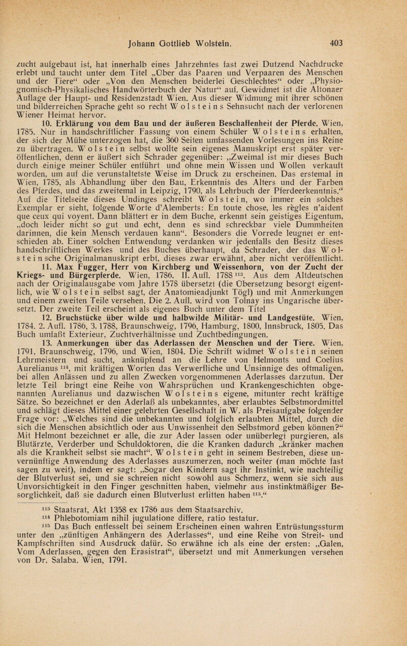 zucht aufgebaut ist, hat innerhalb eines Jahrzehntes fast zwei Dutzend Nachdrucke erlebt und taucht unter dem Titel „Über das Paaren und Verpaaren des Menschen und der Tiere“ oder „Von den Menschen beiderlei Geschlechtes“ oder „Physio- gnomisch-Physikalisches Handwörterbuch der Natur“ auf. Gewidmet ist die Ältonaer Auflage der Haupt- und Residenzstadt Wien. Aus dieser Widmung mit ihrer schönen und bilderreichen Sprache geht so recht W o 1 s t e i n s Sehnsucht nach der verlorenen Wiener Heimat hervor. 10. Erklärung von dem Bau und der äußeren Beschaffenheit der Pferde. Wien, 1785. Nur in handschriftlicher Fassung von einem Schüler W o 1 s t e i n s erhalten, der sich der Mühe unterzogen hat, die 360 Seifen umfassenden Vorlesungen ins Reine zu übertragen. Wolstein selbst wollte sein eigenes Manuskript erst später ver¬ öffentlichen, denn er äußert sich Schräder gegenüber: „Zweimal ist mir dieses Buch durch einige meiner Schüler entführt und ohne mein Wissen und Wollen verkauft worden, um auf die verunstaltetste Weise im Druck zu erscheinen. Das erstemal in Wien, 1785, als Abhandlung über den Bau, Erkenntnis des Alters und der Farben des Pferdes, und das zweitemal in Leipzig, 1790, als Lehrbuch der Pferdeerkenntnis.“ Auf die Titelseite dieses Undinges schreibt Wolstein, wo immer ein solches Exemplar er sieht, folgende Worte d’Alemberts: En toute chose, les regles n’aident que ceux qui voyent. Dann blättert er in dem Buche, erkennt sein geistiges Eigentum, „doch leider nicht so gut und echt, denn es sind schreckbar viele Dummheiten darinnen, die kein Mensch verdauen kann“. Besonders die Vorrede leugnet er ent¬ schieden ab. Einer solchen Entwendung verdanken wir jedenfalls den Besitz dieses handschriftlichen Werkes und des Buches überhaupt, da Schräder, der das W öd¬ st e i n sehe Originalmanuskript erbt, dieses zwar erwähnt, aber nicht veröffentlicht. 11. Max Fugger, Herr von Kirehberg und Weissenhorn, von der Zucht der Kriegs- und Bürgerpferde. Wien, 1786. II. Aufl. 1788 113. Aus dem Altdeutschen nach der Originalausgabe vom Jahre 1578 übersetzt (die Übersetzung besorgt eigent¬ lich, wie Wolstein selbst sagt, der Anatomieadjunkt Tögl) und mit Anmerkungen und einem zweiten Teile versehen. Die 2. Aufl. wird von Tolnay ins Ungarische über¬ setzt. Der zweite Teil erscheint als eigenes Buch unter dem Titel 12. Bruchstücke über wilde und halbwilde Militär- und Landgestüte. Wien, 1784. 2. Aufl. 1786, 3.1788, Braunschweig, 1796, Hamburg, 1800, Innsbruck, 1805. Das Buch umfaßt Exterieur, Zuchtverhältnisse und Zuchtbedingungen. 13. Anmerkungen über das Aderlässen der Menschen und der Tiere. Wien, 1791, Braunschweig, 1796, und Wien, 1804. Die Schrift widmet W oistein seinen Lehrmeistern und sucht, anknüpfend an die Lehre von Helmonts und Coelius Aurelianus 114, mit kräftigen Worten das Verwerfliche und Unsinnige des oftmaligen, bei allen Anlässen und zu allen Zwecken vorgenommenen Aderlasses darzutun. Der letzte Teil bringt eine Reihe von Wahrsprüchen und Krankengeschichten obge¬ nannten Aurelianus und dazwischen W o 1 s t e i n s eigene, mitunter recht kräftige Sätze. So bezeichnet er den Aderlaß als unbekanntes, aber erlaubtes Selbstmordmittel und schlägt dieses Mittel einer gelehrten Gesellschaft in W. als Preisaufgabe folgender Frage vor: „Welches sind die unbekannten und folglich erlaubten Mittel, durch die sich die Menschen absichtlich oder aus Unwissenheit den Selbstmord geben können?“ Mit Helmont bezeichnet er alle, die zur Ader lassen oder unüberlegt purgieren, als Blutärzte, Verderber und Schuldoktoren, die die Kranken dadurch „kränker machen als die Krankheit selbst sie macht“. Wolstein geht in seinem Bestreben, diese un¬ vernünftige Anwendung des Aderlasses auszumerzen, noch weiter (man möchte fast sagen zu weit), indem er sagt: „Sogar den Kindern sagt ihr Instinkt, wie nachteilig der Blutverlust sei, und sie schreien nicht sowohl aus Schmerz, wenn sie sich aus Unvorsichtigkeit in den Finger geschnitten haben, vielmehr aus instinktmäßiger Be- sorglichkeit, daß sie dadurch einen Blutverlust erlitten haben 115.“ 113 Staatsrat, Akt 1358 ex 1786 aus dem Staatsarchiv. 114 Phlebotomiam nihil jugulatione differe, ratio testatur. 115 Das Buch entfesselt bei seinem Erscheinen einen wahren Entrüstungssturm unter den „zünftigen Anhängern des Aderlasses“, und eine Reihe von Streit- und Kampfschriften sind Ausdruck dafür. So erwähne ich als eine der ersten: „Galen, Vom Aderlässen, gegen den Erasistrat“, übersetzt und mit Anmerkungen versehen von Dr. Salaba. Wien, 1791.