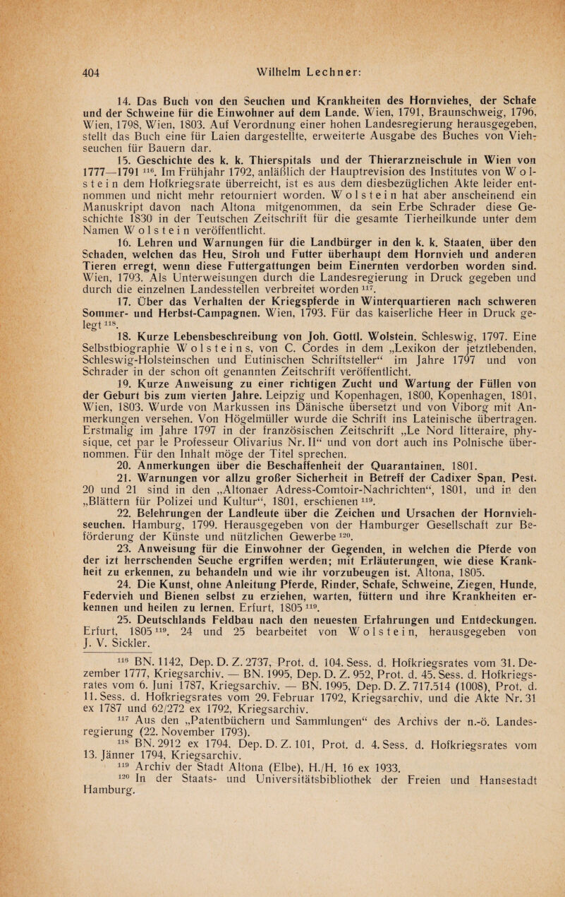 14. Das Buch von den Seuchen und Krankheiten des Hornviehes, der Schafe und der Schweine für die Einwohner auf dem Lande. Wien, 1791, Braunschweig, 1796, Wien, 1798, Wien, 1803. Auf Verordnung einer hohen Landesregierung herausgegeben, stellt das Buch eine für Laien dargestellte, erweiterte Ausgabe des Buches von Vieh¬ seuchen für Bauern dar. 15. Geschichte des k. k. Thierspitals und der Thierarzneischule in Wien von 1777—1791 116. Im Frühjahr 1792, anläßlich der Hauptrevision des Institutes von W öl¬ st e i n dem Hofkriegsrate überreicht, ist es aus dem diesbezüglichen Akte leider ent¬ nommen und nicht mehr retourniert worden. W o 1 s t e i n hat aber anscheinend ein Manuskript davon nach Altona mitgenommen, da sein Erbe Schräder diese Ge¬ schichte 1830 in der Teutschen Zeitschrift für die gesamte Tierheilkunde unter dem Namen W o 1 s t e i n veröffentlicht. 16. Lehren und Warnungen für die Landbürger in den k. k. Staaten, über den Schaden, welchen das Heu, Stroh und Futter überhaupt dem Hornvieh und anderen Tieren erregt, wenn diese Futtergattungen beim Einernten verdorben worden sind. Wien, 1793. Als Unterweisungen durch die Landesregierung in Druck gegeben und durch die einzelnen Landesstellen verbreitet worden117. 17. Über das Verhalten der Kriegspferde in Winterquartieren nach schweren Sommer- und Herbst-Campagnen. Wien, 1793. Für das kaiserliche Heer in Druck ge¬ legt 118. 18. Kurze Lebensbeschreibung von Joh. Gottl. Wolstein. Schleswig, 1797. Eine Selbstbiographie W o 1 s t e i n s, von C. Cordes in dem „Lexikon der jetztlebenden, Schleswig-Holsteinschen und Eutinischen Schriftsteller“ im Jahre 1797 und von Schräder in der schon oft genannten Zeitschrift veröffentlicht. 19. Kurze Anweisung zu einer richtigen Zucht und Wartung der Füllen von der Geburt bis zum vierten Jahre. Leipzig und Kopenhagen, 1800, Kopenhagen, 1801, Wien, 1803. Wurde von Markussen ins Dänische übersetzt und von Viborg mit An¬ merkungen versehen. Von Högelmüller wurde die Schrift ins Lateinische übertragen. Erstmalig im Jahre 1797 in der französischen Zeitschrift „Le Nord litteraire, phy- sique, cet par le Professeur Olivarius Nr. II“ und von dort auch ins Polnische über¬ nommen. Für den Inhalt möge der Titel sprechen. 20. Anmerkungen über die Beschaffenheit der Quarantainen. 1801. 21. Warnungen vor allzu großer Sicherheit in Betreff der Cadixer Span. Pest. 20 und 21 sind in den „Altonaer Adress-Comtoir-Nachrichten“, 1801, und in den „Blättern für Polizei und Kultur“, 1801, erschienen119. 22. Belehrungen der Landleute über die Zeichen und Ursachen der Hornvieh¬ seuchen. Hamburg, 1799. Herausgegeben von der Hamburger Gesellschaft zur Be¬ förderung der Künste und nützlichen Gewerbe 12°. 23. Anweisung für die Einwohner der Gegenden, in welchen die Pferde von der izt herrschenden Seuche ergriffen werden; mit Erläuterungen, wie diese Krank¬ heit zu erkennen, zu behandeln und wie ihr vorzubeugen ist. Altona, 1805. 24. Die Kunst, ohne Anleitung Pferde, Rinder, Schafe, Schweine, Ziegen, Hunde, Federvieh und Bienen selbst zu erziehen, warten, füttern und ihre Krankheiten er¬ kennen und heilen zu lernen. Erfurt, 1805 119. 25. Deutschlands Feldbau nach den neuesten Erfahrungen und Entdeckungen. Erfurt, 1805119. 24 und 25 bearbeitet von Wolstein, herausgegeben von J. V. Sickler. 116 BN. 1142, Dep. D. Z. 2737, Prot. d. 104. Sess. d, Hofkriegsrates vom 31. De¬ zember 1777, Kriegsarchiv. — BN. 1995, Dep. D. Z. 952, Prot. d. 45. Sess. d. Hofkriegs¬ rates vom 6. Juni 1787, Kriegsarchiv. — BN. 1995, Dep. D. Z. 717.514 (1008), Prot. d. 11. Sess. d. Hofkriegsrates vom 29. Februar 1792, Kriegsarchiv, und die Akte Nr. 31 ex 1787 und 62/272 ex 1792, Kriegsarchiv. 117 Aus den •„Patentbüchern und Sammlungen“ des Archivs der n.-ö. Landes¬ regierung (22. November 1793). 118 BN. 2912 ex 1794. Dep. D. Z. 101, Prot. d. 4. Sess. d. Hofkriegsrates vom 13. Jänner 1794, Kriegsarchiv. 119 Archiv der Stadt Altona (Elbe), H./H. 16 ex 1933. 120 In der Staats- und Universitätsbibliothek der Freien und Hansestadt Hamburg.