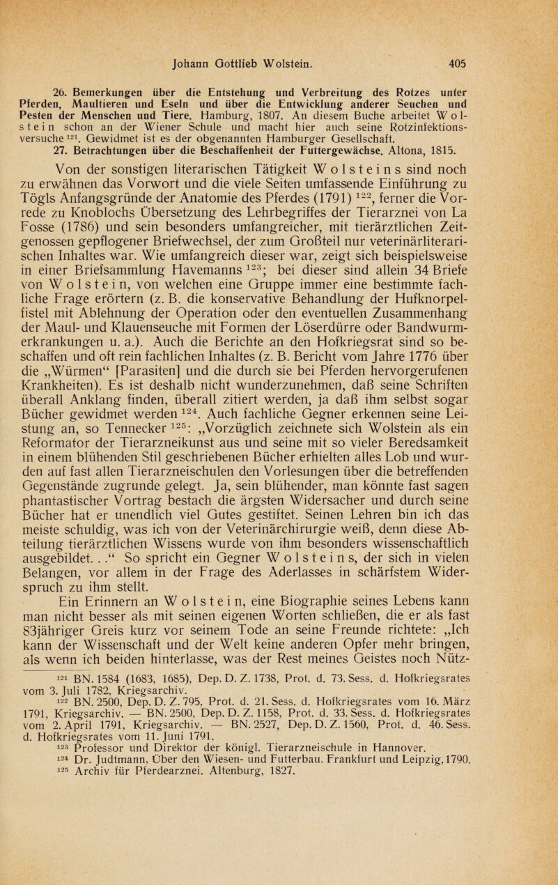 26. Bemerkungen über die Entstehung und Verbreitung des Rotzes unter Pferden, Maultieren und Eseln und über die Entwicklung anderer Seuchen und Festen der Menschen und Tiere. Hamburg, 1807. An diesem Buche arbeitet Wol¬ stein schon an der Wiener Schule und macht hier auch seine Rotzinfektions¬ versuche 121. Gewidmet ist es der obgenannten Hamburger Gesellschaft. 27. Betrachtungen über die Beschaffenheit der Futtergewächse. Altona, 1815. Von der sonstigen literarischen Tätigkeit W o 1 s t e i n s sind noch zu erwähnen das Vorwort und die viele Seiten umfassende Einführung zu Tögls Anfangsgründe der Anatomie des Pferdes (1791) 122, ferner die Vor¬ rede zu Knoblochs Übersetzung des Lehrbegriffes der Tierarznei von La Losse (1786) und sein besonders umfangreicher, mit tierärztlichen Zeit¬ genossen gepflogener Briefwechsel, der zum Großteil nur veterinärliterari- schen Inhaltes war. Wie umfangreich dieser war, zeigt sich beispielsweise in einer Briefsammlung Havemanns 123; bei dieser sind allein 34 Briefe von Wolstein, von welchen eine Gruppe immer eine bestimmte fach¬ liche Lrage erörtern (z. B. die konservative Behandlung der Hufknorpel¬ fistel mit Ablehnung der Operation oder den eventuellen Zusammenhang der Maul- und Klauenseuche mit Lormen der Löserdürre oder Bandwurm¬ erkrankungen u. a.). Auch die Berichte an den Hofkriegsrat sind so be¬ schaffen und oft rein fachlichen Inhaltes (z. B. Bericht vom Jahre 1776 über die „Würmen“ [Parasiten] und die durch sie bei Pferden hervorgerufenen Krankheiten). Es ist deshalb nicht wunderzunehmen, daß seine Schriften überall Anklang finden, überall zitiert werden, ja daß ihm selbst sogar Bücher gewidmet werden 124. Auch fachliche Gegner erkennen seine Lei¬ stung an, so Tennecker125: „Vorzüglich zeichnete sich Wolstein als ein Reformator der Tierarzneikunst aus und seine mit so vieler Beredsamkeit in einem blühenden Stil geschriebenen Bücher erhielten alles Lob und wur¬ den auf fast allen Tierarzneischulen den Vorlesungen über die betreffenden Gegenstände zugrunde gelegt. Ja, sein blühender, man könnte fast sagen phantastischer Vortrag bestach die ärgsten Widersacher und durch seine Bücher hat er unendlich viel Gutes gestiftet. Seinen Lehren bin ich das meiste schuldig, was ich von der Veterinärchirurgie weiß, denn diese Ab¬ teilung tierärztlichen Wissens wurde von ihm besonders wissenschaftlich ausgebildet. ..“ So spricht ein Gegner W o 1 s t e i n s, der sich in vielen Belangen, vor allem in der Lrage des Aderlasses in schärfstem Wider¬ spruch zu ihm stellt. Ein Erinnern an W o 1 s t e i n, eine Biographie seines Lebens kann man nicht besser als mit seinen eigenen Worten schließen, die er als fast 83jähriger Greis kurz vor seinem Tode an seine Lreunde richtete: „Ich kann der Wissenschaft und der Welt keine anderen Opfer mehr bringen, als wenn ich beiden hinterlasse, was der Rest meines Geistes noch Nütz- 121 BN. 1584 (1683, 1685), Dep. D. Z. 1738, Prot. d. 73. Sess. d. Hofkriegsrates vom 3. Juli 1782, Kriegsarchiv. 122 BN. 2500, Dep. D. Z. 795, Prot. d. 21. Sess. d. Hofkriegsrates vom 16. März 1791, Kriegsarchiv. — BN. 2500, Dep. D. Z. 1158, Prot. d. 33. Sess. d. Hofkriegsrates vom 2. April 1791, Kriegsarchiv. — BN. 2527, Dep. D. Z. 1560, Prot. d. 46. Sess. d. Hofkriegsrates vom 11. Juni 1791. 123 Professor und Direktor der königl. Tierarzneischule in Hannover. 124 Dr. Judtmann, Über den Wiesen- und Futterbau. Frankfurt und Leipzig, 1790. 125 Archiv für Pferdearznei. Altenburg, 1827.