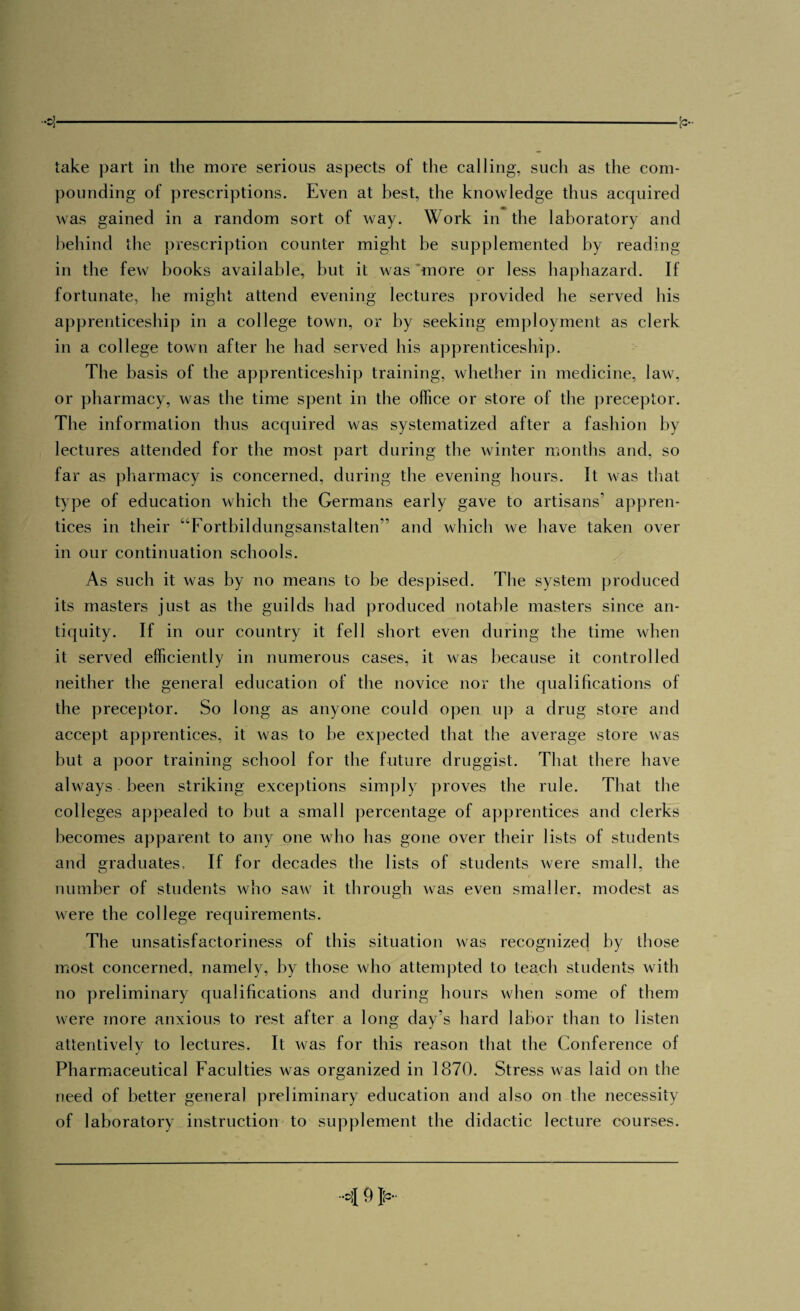 take part in the more serious aspects of the calling, such as the com¬ pounding of prescriptions. Even at best, the knowledge thus acquired was gained in a random sort of way. Work in the laboratory and behind the prescription counter might be supplemented by reading in the few books available, but it was 'more or less haphazard. If fortunate, he might attend evening lectures provided he served his apprenticeship in a college town, or by seeking employment as clerk in a college town after he had served his apprenticeship. The basis of the apprenticeship training, whether in medicine, law, or pharmacy, was the time spent in the office or store of the preceptor. The information thus acquired was systematized after a fashion hy lectures attended for the most part during the winter months and, so far as pharmacy is concerned, during the evening hours. It was that type of education which the Germans early gave to artisans’ appren¬ tices in their “Fortbildungsanstalten” and which we have taken over in our continuation schools. As such it was by no means to be despised. The system produced its masters just as the guilds had produced notable masters since an¬ tiquity. If in our country it fell short even during the time when it served efficiently in numerous cases, it was because it controlled neither the general education of the novice nor the qualifications of the preceptor. So long as anyone could open up a drug store and accept apprentices, it was to be expected that the average store was but a poor training school for the future druggist. That there have always been striking exceptions simply proves the rule. That the colleges appealed to but a small percentage of apprentices and clerks becomes apparent to any one who has gone over their lists of students and graduates. If for decades the lists of students were small, the number of students who saw it through was even smaller, modest as were the college requirements. The unsatisfactoriness of this situation was recognized by those most concerned, namely, by those who attempted to teach students with no preliminary qualifications and during hours when some of them were more anxious to rest after a long day’s hard labor than to listen attentivelv to lectures. It was for this reason that the Conference of J Pharmaceutical Faculties was organized in 1870. Stress was laid on the need of better general preliminary education and also on the necessity of laboratory instruction to supplement the didactic lecture courses.