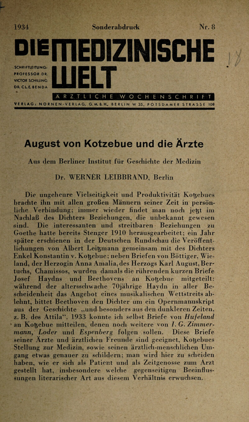 1934 Sonderabdruck Nr. 8 DiEfTIEDIZlNlSCHE SCHRIFTLEITUNG; PROFESSOR DR. VICTOR SCHILLING DR. CLE.BENDA LU ELT ÄRZTLICHE WOCHENSCHRIFT VERLAG-. NORNEN-VERLAG, G. M. B. H., BERLIN W 35, POTSDAMER STRASSE 100 August von Kotzebue und die Ärzte Aus dem Berliner Institut für Geschichte der Medizin Dr. WERNER LEIBBRAND, Berlin Die ungeheure Vielseitigkeit und Produktivität Kotjebues brachte ihn mit allen großen Männern seiner Zeit in persön¬ liche Verbindung; immer wieder findet man noch jet}t im Nachlaß des Dichters Beziehungen, die unbekannt gewesen sind. Die interessanten und streitbaren Beziehungen zu Goethe hatte bereits Stenger 1910 herausgearbeitet; ein Jahr später erschienen in der Deutschen Rundschau die Veröffent¬ lichungen von Albert Leitjmann gemeinsam mit des Dichters Enkel Konstantin v. Kotjebue; neben Briefen von Böttiger, Wie¬ land, der Herzogin Anna Amalia,des Herzogs Karl August, Ber- tuchs, Chamissos, wurden damals die rührenden kurzen Briefe Josef Haydns und Beethovens an Kotjebue mitgeteilt: während der altersschwache 70jährige Haydn in aller Be¬ scheidenheit das Angebot eines musikalischen Wettstreits ab¬ lehnt, bittet Beethoven den Dichter um ein Opernmanuskript aus der Geschichte „und besonders aus den dunkleren Zeiten, z. B. des Attila44. 1933 konnte ich selbst Briefe von Hufeland an Kotjebue mitteilen, denen noch weitere von /. G. Zimmer¬ mann, Loder und Espenberg folgen sollen. Diese Briefe seiner Ärzte und ärztlichen Freunde sind geeignet, Kotjebues Stellung zur Medizin, sowie seinen ärztlich-menschlichen Um¬ gang etwas genauer zu schildern; man wird hier zu scheiden haben, wie er sich als Patient und als Zeitgenosse zum Arzt gestellt hat, insbesondere welche gegenseitigein Beeinflus¬ sungen literarischer Art aus diesem Verhältnis erwuchsen.