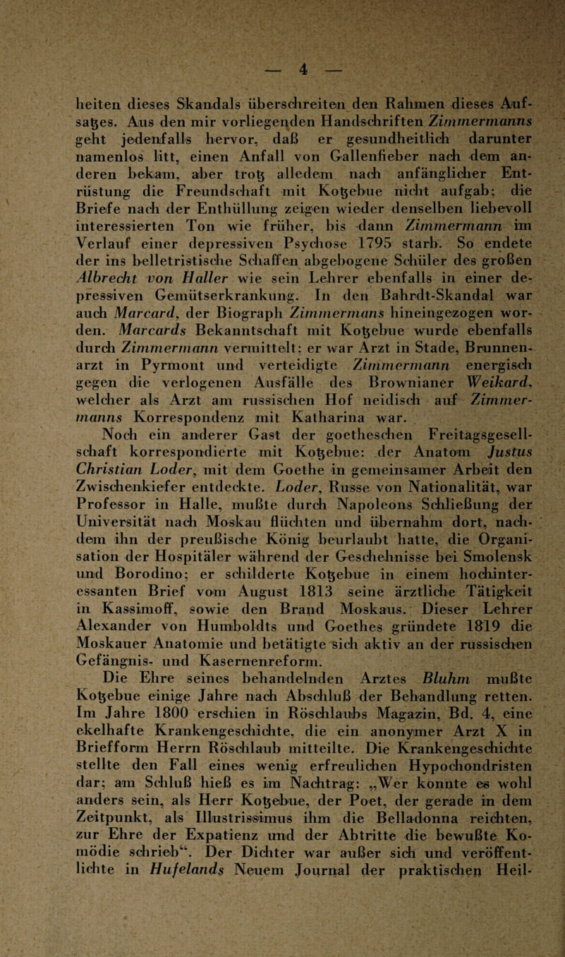 heiten dieses Skandals überschreiten den Rahmen dieses Auf¬ satzes. Ans den mir vorliegenden Handschriften Zimmermanns geht jedenfalls hervor, daß er gesundheitlich darunter namenlos litt, einen Anfall von Gallenfieber nach dem an¬ deren bekam, aber trot; alledem nach anfänglicher Ent¬ rüstung die Freundschaft mit Kot;ebne nicht aufgab; die Briefe nach der Enthüllung zeigen wieder denselben liebevoll interessierten Ton wie früher, bis dann Zimmermann im Verlauf einer depressiven Psychose 1795 starb. So endete der ins belletristische Schaffen abgebogene Schüler des großen Albrecht von Haller wie sein Lehrer ebenfalls in einer de¬ pressiven Gemütserkrankung. In den Bahrdt-Skandal war auch Marcard, der Biograph Zimmermans hineingezogen wor¬ den. Marcards Bekanntschaft mit Kotjebue wurde ebenfalls durch Zimmermann vermittelt; er war Arzt in Stade, Brunnen¬ arzt in Pyrmont und verteidigte Zimmermann energisch gegen die verlogenen Ausfälle des Brownianer Weikard, welcher als Arzt am russischen Hof neidisch auf Zimmer- manns Korrespondenz mit Katharina war. Noch ein anderer Gast der goethesclien Freitagsgesell¬ schaft korrespondierte mit Kot;ebne: der Anatom Justus Christian Loder, mit dem Goethe in gemeinsamer Arbeit den Zwischenkiefer entdeckte. Loder, Russe von Nationalität, war Professor in Halle, mußte durch Napoleons Schließung der Universität nach Moskau flüchten und übernahm dort, nach¬ dem ihn der preußische König beurlaubt hatte, die Organi¬ sation der Hospitäler während der Geschehnisse bei Smolensk und Borodino; er schilderte Kotjebue in einem hochinter¬ essanten Brief vom August 1813 seine ärztliche Tätigkeit in Kassimoff, sowie den Brand Moskaus. Dieser Lehrer Alexander von Humboldts und Goethes gründete 1819 die Moskauer Anatomie und betätigte sich aktiv an der russischen Gefängnis- und Kasernenreform. Die Ehre seines behandelnden Arztes Bluhm mußte Kotjebue einige Jahre nach Abschluß der Behandlung retten. Im Jahre 1800 erschien in Röschlaubs Magazin, Bd. 4, eine ekelhafte Krankengeschichte, die ein anonymer Arzt X in Briefform Herrn Röschlaub mitteilte. Die Krankengeschichte stellte den Fall eines wenig erfreulichen Hypochondristen dar; am Schluß hieß es im Nachtrag: „Wer konnte es wohl anders sein, als Herr Ko^ebue, der Poet, der gerade in dem Zeitpunkt, als Illustrissimus ihm die Belladonna reichten, zur Ehre der Expatienz und der Abtritte die bewußte Ko¬ mödie schrieb44. Der Dichter war außer sich und veröffent¬ lichte in Hufelands Neuem Journal der praktischen Heil-