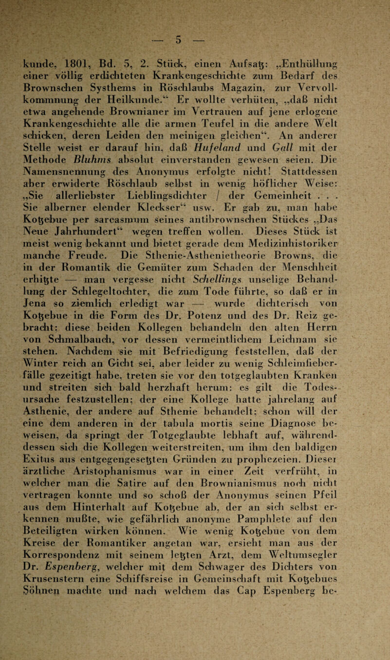 künde, 1801, Bd. 5, 2. Stück, einen Anfsatj: „Enthüllung einer völlig erdichteten Krankengeschichte zum Bedarf des Brownschen Systhems in Röschlaubs Magazin, zur Vervoll¬ kommnung der Heilkunde.“ Er wollte verhüten, „daß nicht etwa angehende Brownianer im Vertrauen auf jene erlogene Krankengeschichte alle die armen Teufel in die andere Welt schicken, deren Leiden den meinigen gleichen“. An anderer Stelle weist er darauf hin, daß Hufeland und Gail mit der Methode Bluhms absolut einverstanden gewesen seien. Die Namensnennung des Anonymus erfolgte nicht! Stattdessen aber erwiderte Röschlaub selbst in wenig höflicher Weise: „Sie allerliebster Lieblingsdichter / der Gemeinheit . . . Sie alberner elender Kleckser“ usw. Er gab zu, man habe Kotyebue per sarcasmum seines antibrownschen Stückes „Das Neue Jahrhundert“ wegen treffen wollen. Dieses Stück ist meist wenig bekannt und bietet gerade dein Medizinhistoriker manche Freude. Die Sthenie-Asthenietheorie Browns, die in der Romantik die Gemüter zum Schaden der Menschheit erhit$te — man vergesse nicht Schellings unselige Behand¬ lung der Schlegeltochter, die zum Tode führte, so daß er in Jena so ziemlich erledigt war — wurde dichterisch von Kotjebue in die Form des Dr. Potenz und des Dr. Reiz ge¬ bracht; diese beiden Kollegen behandeln den alten Herrn von Schmalbauch, vor dessen vermeintlichem Leichnam sie stehen. Nachdem sie mit Befriedigung feststellen, daß der Winter reich an Gicht sei, aber leider zu wenig Schleimlieber- falle gezeitigt habe, treten sie vor den totgeglaubten Kranken und streiten sich bald herzhaft herum: es gilt die Todes¬ ursache festzustellen; der eine Kollege hatte jahrelang auf Asthenie, der andere auf Sthenie behandelt; schon will der eine dem anderen in der tabula mortis seine Diagnose be¬ weisen, da springt der Totgeglaubte lebhaft auf, während¬ dessen sich die Kollegen weiterstreiten, um ihm den baldigen Exitus aus entgegengesetjten Gründen zu prophezeien. Dieser ärztliche Aristophanismus war in einer Zeit verfrüht, in welcher man die Satire auf den Brownianisnrus noch nicht vertragen konnte und so schoß der Anonymus seinen Pfeil aus dem Hinterhalt auf Kobebue ab, der an sich selbst er¬ kennen mußte, wie gefährlich anonyme Pamphlete auf den Beteiligten wirken können. Wie wenig Kobebue von dem Kreise der Romantiker angetan war, ersieht man aus der Korrespondenz mit seinem lebten Arzt, dem Weltumsegler Dr. Espenberg, welcher mit dem Schwager des Dichters von Krusenstern eine Schiffsreise in Gemeinschaft mit Kobebues Söhnen machte und nach welchem das Cap Espenberg be-