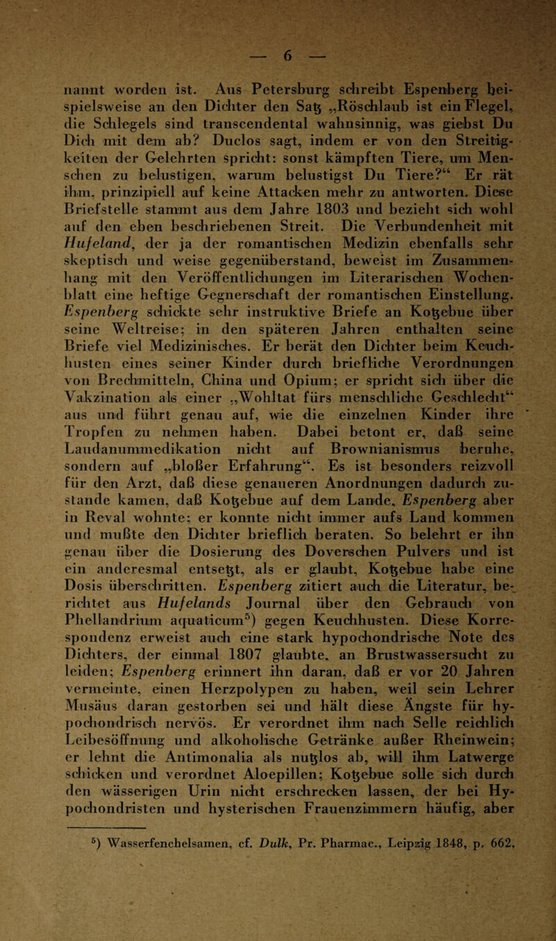 naixnt worden ist. Aus Petersburg schreibt Espenberg bei¬ spielsweise an den Dichter den Satj „Röschlaub ist ein Flegel, die Schlegels sind transcendental wahnsinnig, was giebst Du Dich mit dem ab? Duclos sagt, indem er von den Streitig¬ keiten der Gelehrten spricht: sonst kämpften Tiere, um Men¬ schen zu belustigen, warum belustigst Du Tiere?44 Er rät ihm, prinzipiell auf keine Attacken mehr zu antworten. Diese Brief stelle stammt aus dem Jahre 1803 und bezieht sich wohl auf den eben beschriebenen Streit. Die Verbundenheit mit Hufeland, der ja der romantischen Medizin ebenfalls sehr skeptisch und weise gegenüberstand, beweist im Zusammen¬ hang mit den Veröffentlichungen im Literarischen Wochen¬ blatt eine heftige Gegnerschaft der romantischen Einstellung. Espenberg schickte sehr instruktive Briefe an Kotjebue über seine Weltreise; in den späteren Jahren enthalten seine Briefe viel Medizinisches. Er berät den Dichter beim Keuch¬ husten eines seiner Kinder durch briefliche Verordnungen von Brechmitteln, China und Opium; er spricht sich über die Vakzination als einer „Wohltat fürs menschliche Geschlecht44 aus und führt genau auf, wie die einzelnen Kinder ihre Tropfen zu nehmen haben. Dabei betont er, daß seine Laudanummedikation nicht auf Brownianismus beruhe, sondern auf „bloßer Erfahrung44. Es ist besonders reizvoll für den Arzt, daß diese genaueren Anordnungen dadurch zu¬ stande kamen, daß Kotjebue auf dem Lande, Espenberg aber in Reval wohnte; er konnte nicht immer aufs Land kommen und mußte den Dichter brieflich beraten. So belehrt er ihn genau über die Dosierung des Doverschen Pulvers und ist ein anderesmal entsetjt, als er glaubt, Kotjebue habe eine Dosis überschritten. Espenberg zitiert auch die Literatur, be-^ richtet aus Hufelands Journal über den Gebrauch von Phellandriuim aquaticum5) gegen Keuchhusten. Diese Korre¬ spondenz erweist auch eine stark hypochondrische Note des Dichters, der einmal 1807 glaubte, an Brustwassersucht zu leiden; Espenberg erinnert ihn daran, daß er vor 20 Jahren vermeinte, einen Herzpolypen zu haben, weil sein Lehrer Miisäus daran gestorben sei und hält diese Ängste für hy¬ pochondrisch nervös. Er verordnet ihm nach Seile reich lieb Leibesöffnung und alkoholische Getränke außer Rheinwein; er lehnt die Antimonalia als nutzlos ab, will ihm Latwerge schicken und verordnet Aloepillen; Kotjebue solle sich durch den wässerigen Urin nicht erschrecken lassen, der bei Hy- pochondristen und hysterischen Frauenzimmern häufig, aber 5) Wasserfenchelsamen, cf. Dulk, Pr. Pharmac., Leipzig 1848, p. 662.