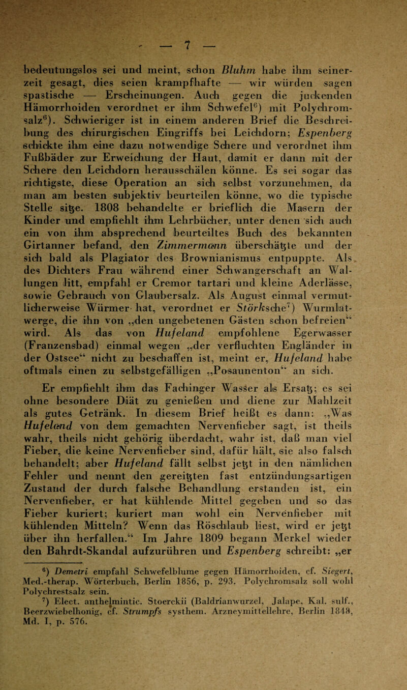 bedeutungslos sei und meint, schon Bluhrn habe ihm seiner¬ zeit gesagt, dies seien krampfhafte — wir würden sagen spastische — Erscheinungen. Auch gegen die juckenden Hämorrhoiden verordnet er ihm Schwefel6) mit Polychrom¬ salz6). Schwieriger ist in einem anderen Brief die Beschrei¬ bung des chirurgischen Eingriffs bei Leichdorn; Espenberg schickte ihm eine dazu notwendige Schere und verordnet ihm Fußbäder zur Erweichung der Haut, damit er dann mit der Schere den Leichdorn herausschälen könne. Es sei sogar das richtigste, diese Operation an sich selbst vorzunehmen, da man am besten subjektiv beurteilen könne, wo die typische Stelle sitye. 1808 behandelte er brieflich die Masern der Kinder und empfiehlt ihm Lehrbücher, unter denen sich auch ein von ihm absprechend beurteiltes Buch des bekannten Girtanner befand, den Zimmermann überschätzte und der sich bald als Plagiator des Brownianismus entpuppte. Als des Dichters Frau während einer Schwangerschaft an Wal¬ lungen litt, empfahl er Cremor tartari und kleine Aderlässe, sowie Gebrauch von Glaubersalz. Als August einmal vermut¬ licherweise Würmer- hat, verordnet er Störksche7) Wurmlat- werge, die ihn von „den ungebetenen Gästen schon befreien4“ wird. Als das von Hufeland empfohlene Egerwasser (Franzensbad) einmal wegen „der verfluchten Engländer in der Ostsee44 nicht zu beschaffen ist, meint er, Hufeland habe oftmals einen zu selbstgefälligen „Posaunenton4“ an sich. Er empfiehlt ihm das Fachinger Wasser als Ersatz; es sei ohne besondere Diät zu genießen und diene zur Mahlzeit als gutes Getränk. In diesem Brief heißt es dann: „Was Hufelctnd von dem gemachten Nervenfieber sagt, ist theils wahr, theils nicht gehörig überdacht, wahr ist, daß man viel Fieber, die keine Nervenfieber sind, dafür hält, sie also falsch behandelt; aber Hufeland fällt selbst jet^t in den nämlichen Fehler und nennt den gereiften fast entzündungsartigen Zustand der durch falsche Behandlung erstanden ist, ein Nervenfieber, er hat kühlende Mittel gegeben und so das Fieber kuriert; kuriert man wohl ein Nervenfieber mit kühlenden Mitteln? Wenn das Röschlaub liest, wird er jetjt über ihn herfallen.44 Im Jahre 1809 begann Merkel wieder den Bahrdt-Skandal aufzurühren und Espenberg schreibt: „er 6) Demetri empfahl Schwefelbluine gegen Hämorrhoiden, cf. Siegert, Med.-therap. Wörterbuch, Berlin 1856, p. 293. Polychromsalz soll wohl Polychrestsalz sein. 7) Elect. anthelmintic. Stoerckii (Baldrianwurzel, Jalape, Kal. sulf., Beerzwiebelhonig, cf. Strumpfs syst hem. Arzneymitt ellehre, Berlin 1848, Md. I, p. 576.