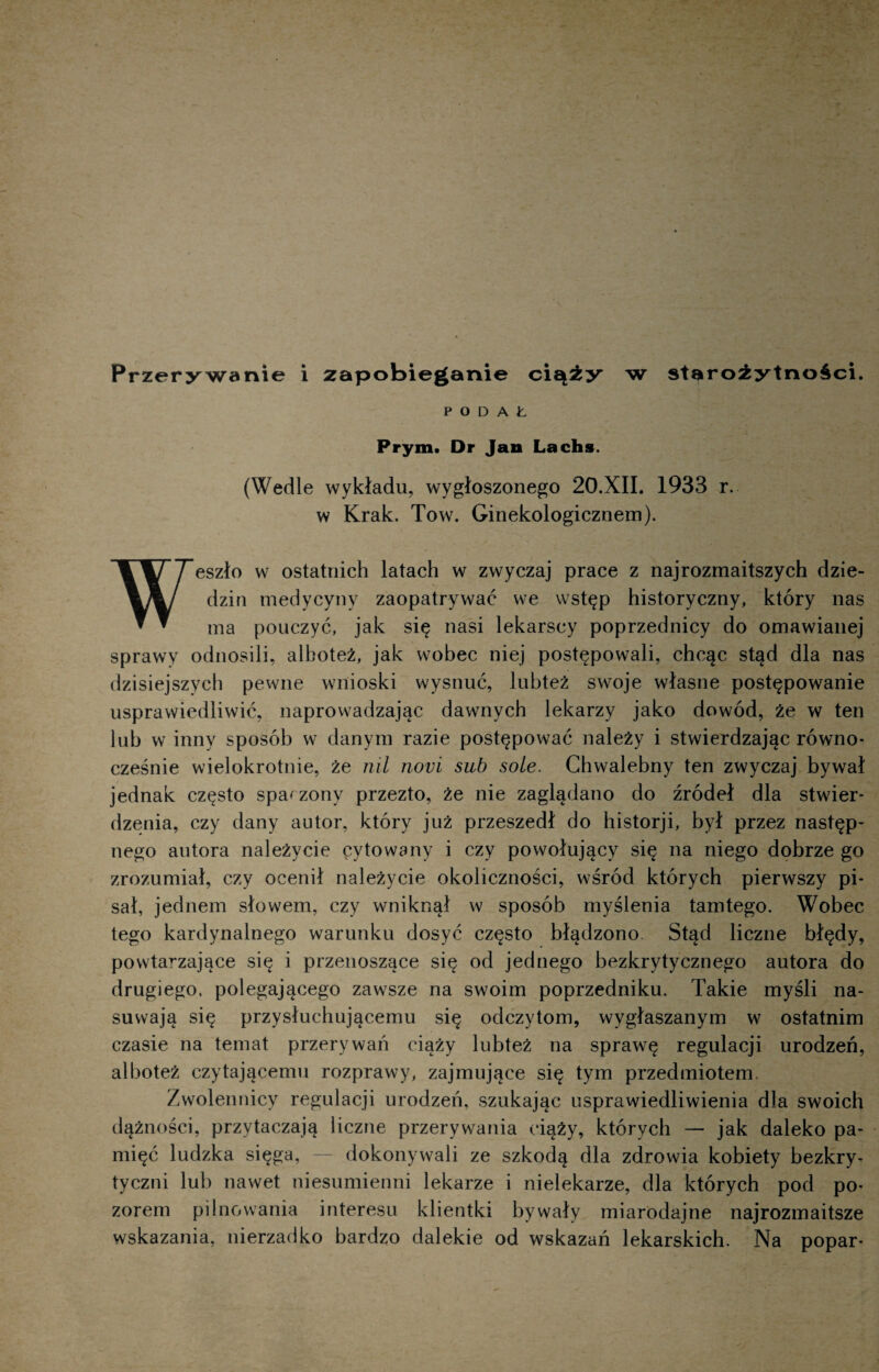 PODAŁ Prym. Dr Jan Lachs. (Wedle wykładu, wygłoszonego 20.XII. 1933 r. w Krak. Tow. Ginekologicznem). Weszło w ostatnich latach w zwyczaj prace z najrozmaitszych dzie¬ dzin medycyny zaopatrywać we wstęp historyczny, który nas ma pouczyć, jak się nasi lekarscy poprzednicy do omawianej sprawy odnosili, alboteź, jak wobec niej postępowali, chcąc stąd dla nas dzisiejszych pewne wnioski wysnuć, lubteż swoje własne postępowanie usprawiedliwić, naprowadzając dawnych lekarzy jako dowód, że w ten lub w inny sposób w danym razie postępować należy i stwierdzając równo¬ cześnie wielokrotnie, że nil novi sub sole. Chwalebny ten zwyczaj bywał jednak często spaczony przezto, że nie zaglądano do źródeł dla stwier¬ dzenia, czy dany autor, który już przeszedł do historji, był przez następ¬ nego autora należycie cytowany i czy powołujący się na niego dobrze go zrozumiał, czy ocenił należycie okoliczności, wśród których pierwszy pi¬ sał, jednem słowem, czy wniknął w sposób myślenia tamtego. Wobec tego kardynalnego warunku dosyć często błądzono. Stąd liczne błędy, powtarzające się i przenoszące się od jednego bezkrytycznego autora do drugiego, polegającego zawsze na swoim poprzedniku. Takie myśli na¬ suwają się przysłuchującemu się odczytom, wygłaszanym w ostatnim czasie na temat przerywać ciąży lubteż na sprawę regulacji urodzeń, alboteż czytającemu rozprawy, zajmujące się tym przedmiotem. Zwolennicy regulacji urodzeń, szukając usprawiedliwienia dla swoich dążności, przytaczają liczne przerywania ciąży, których — jak daleko pa¬ mięć ludzka sięga, — dokonywali ze szkodą dla zdrowia kobiety bezkry¬ tyczni lub nawet niesumienni lekarze i nielekarze, dla których pod po¬ zorem pilnowania interesu klientki bywały miarodajne najrozmaitsze wskazania, nierzadko bardzo dalekie od wskazań lekarskich. Na popar-