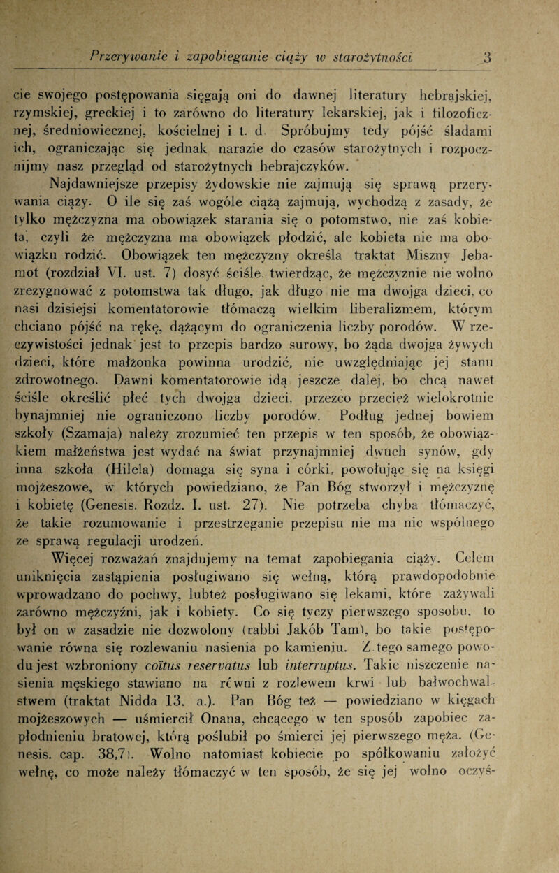 cie swojego postępowania sięgają oni do dawnej literatury hebrajskiej, rzymskiej, greckiej i to zarówno do literatury lekarskiej, jak i filozoficz¬ nej, średniowiecznej, kościelnej i t. d. Spróbujmy tedy pójść śladami ich, ograniczając się jednak narazie do czasów starożytnych i rozpocz¬ nijmy nasz przegląd od starożytnych hebrajczyków. Najdawniejsze przepisy żydowskie nie zajmują się sprawą przery¬ wania ciąży. O ile się zaś wogóle ciążą zajmują, wychodzą z zasady, że tylko mężczyzna ma obowiązek starania się o potomstwo, nie zaś kobie¬ ta, czyli że mężczyzna ma obowiązek płodzić, ale kobieta nie ma obo¬ wiązku rodzić. Obowiązek ten mężczyzny określa traktat Miszny Jeba- mot (rozdział VI. ust. 7) dosyć ściśle, twierdząc, że mężczyźnie nie wolno zrezygnować z potomstwa tak długo, jak długo nie ma dwojga dzieci, co nasi dzisiejsi komentatorowie tłómaczą wielkim liberalizmem, którym chciano pójść na rękę, dążącym do ograniczenia liczby porodów. W rze¬ czywistości jednak jest to przepis bardzo surowy, bo żąda dwojga żywych dzieci, które małżonka powinna urodzić, nie uwzględniając jej stanu zdrowotnego. Dawni komentatorowie idą jeszcze dalej, bo chcą nawet ściśle określić płeć tych dwojga dzieci, przezco przecież wielokrotnie bynajmniej nie ograniczono liczby porodów. Podług jednej bowiem szkoły (Szamaja) należy zrozumieć ten przepis w ten sposób, że obowiąz¬ kiem małżeństwa jest wydać na świat przynajmniej dwuęh synów, gdy inna szkoła (Hilela) domaga się syna i córki, powołując się na księgi mojżeszowe, w których powiedziano, że Pan Bóg stworzył i mężczyznę i kobietę (Genesis. Rozdz. I. ust. 27). Nie potrzeba chyba tłómaczyć, że takie rozumowanie i przestrzeganie przepisu nie ma nic wspólnego ze sprawą regulacji urodzeń. Więcej rozważań znajdujemy na temat zapobiegania ciąży. Celem uniknięcia zastąpienia posługiwano się wełną, którą prawdopodobnie wprowadzano do pochwy, lubteż posługiwano się lekami, które zażywali zarówno mężczyźni, jak i kobiety. Co się tyczy pierwszego sposobu, to był on w zasadzie nie dozwolony (rabbi Jakób Tami, bo takie postępo¬ wanie równa się rozlewaniu nasienia po kamieniu. Z tego samego powo¬ du jest wzbroniony coitus resernatus lub interruptus. Takie niszczenie na¬ sienia męskiego stawiano na rćwni z rozlewem krwi lub bałwochwal¬ stwem (traktat Nidda 13. a.). Pan Bóg też — powiedziano w kięgach mojżeszowych — uśmiercił Onana, chcącego w ten sposób zapobiec za¬ płodnieniu bratowej, którą poślubił po śmierci jej pierwszego męża. (Ge¬ nesis. cap. 38,7). Wolno natomiast kobiecie po spółkowaniu założyć wełnę, co może należy tłómaczyć w ten sposób, że się jej wolno oczyś-