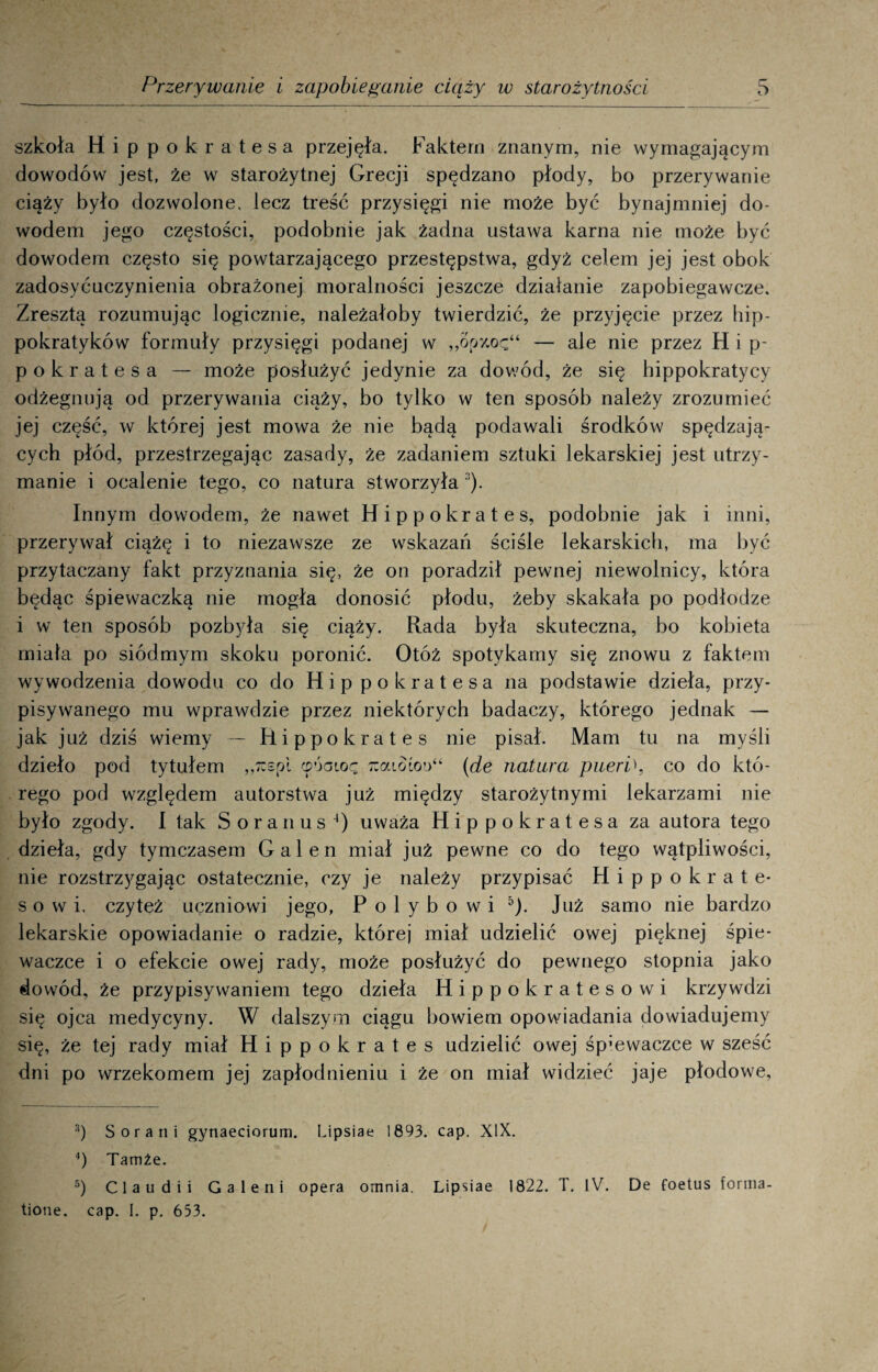 szkoła Hippokratesa przejęła. Faktem znanym, nie wymagającym dowodów jest, że w starożytnej Grecji spędzano płody, bo przerywanie ciąży było dozwolone, lecz treść przysięgi nie może być bynajmniej do¬ wodem jego częstości, podobnie jak żadna ustawa karna nie może być dowodem często się powtarzającego przestępstwa, gdyż celem jej jest obok zadosyćuczynienia obrażonej moralności jeszcze działanie zapobiegawcze. Zresztą rozumując logicznie, należałoby twierdzić, że przyjęcie przez hip- pokratyków formuły przysięgi podanej w „opxoę“ — ale nie przez H i p- pokratesa — może posłużyć jedynie za dowód, że się hippokratycy odżegnują od przerywania ciąży, bo tylko w ten sposób należy zrozumieć jej część, w której jest mowa że nie bądą podawali środków spędzają¬ cych płód, przestrzegając zasady, że zadaniem sztuki lekarskiej jest utrzy¬ manie i ocalenie tego, co natura stworzyła :!). Innym dowodem, że nawet Hippokrates, podobnie jak i inni, przerywał ciążę i to niezawsze ze wskazań ściśle lekarskich, ma być przytaczany fakt przyznania się, że on poradził pewnej niewolnicy, która będąc śpiewaczką nie mogła donosić płodu, żeby skakała po podłodze i w ten sposób pozbyła się ciąży. Rada była skuteczna, bo kobieta miała po siódmym skoku poronić. Otóż spotykamy się znowu z faktem wywodzenia dowodu co do Hippokratesa na podstawie dzieła, przy¬ pisywanego mu wprawdzie przez niektórych badaczy, którego jednak — jak już dziś wiemy — Hippokrates nie pisał. Mam tu na myśli dzieło pod tytułem „rcspi cpóaioę -rcaioioi)“ (de natura pueri\ co do któ¬ rego pod względem autorstwa już między starożytnymi lekarzami nie było zgody. I tak Soranus ‘) uważa Hippokratesa za autora tego dzieła, gdy tymczasem Gal en miał już pewne co do tego wątpliwości, nie rozstrzygając ostatecznie, czy je należy przypisać Hippokrate- s o w i. czyteż uęzniowi jego, P o 1 y b o w i 3 4 5). Już samo nie bardzo lekarskie opowiadanie o radzie, której miał udzielić owej pięknej śpie¬ waczce i o efekcie owej rady, może posłużyć do pewnego stopnia jako dowód, że przypisywaniem tego dzieła Hippokratesowi krzywdzi się ojca medycyny. W dalszym ciągu bowiem opowiadania dowiadujemy się, że tej rady miał Hippokrates udzielić owej śpiewaczce w sześć dni po wrzekomem jej zapłodnieniu i że on miał widzieć jaje płodowe, 3) S oran i gynaeciorum. Lipsiae 1893. cap. XIX. 4) Tamże. 5) Claudii Galerii opera omnia. tione. cap. I. p. 653. Lipsiae 1822. T. IV. De foetus forma-