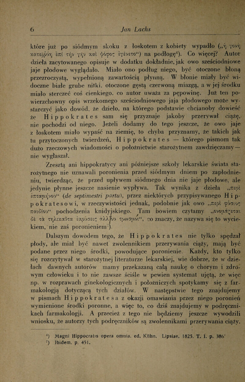 które już po siódmym skoku z łoskotem z kobiety wypadło yovr| y.aTsp^ÓTi £7:t xVjV pip y.ai óócpoę sysysio*4) na podłogę0). Co więcej? Autor dzieła zacytowanego opisuje w dodatku dokładnie, jak owo sześciodniowe jaje płodowe wyglądało. Miało ono podług niego, być otoczone błoną przezroczystą, wypełnioną zawartością płynną. W błonie miały być wi¬ doczne białe grube nitki, otoczone gęstą czerwoną miazgą, a w jej środku miało sterczeć coś cienkiego, co autor uważa za pępowinę. Już ten po¬ wierzchowny opis wrzekomego sześciodniowego jaja płodowego może wy¬ starczyć jako dowód, że dzieło, na którego podstawie chcianoby dowieść że Hippokrates sam się przyznaje jakoby przerywał ciążę, nie pochodzi od niego. Jeżeli dodamy do tego jeszcze, że owo jaje z łoskotem miało wypaść na ziemię, to chyba przyznamy, że takich jak tu przytoczonych twierdzeń, Hippokrates — którego pismom tak dużo rzeczowych wiadomości o położnictwie starożytnem zawdzięczamy — nie wygłaszał. Zresztą ani hippokratycy ani późniejsze szkoły lekarskie świata sta¬ rożytnego nie uznawali poronienia przed siódmym dniem po zapłodnie¬ niu, twierdząc, że przed upływem siódmego dnia nie jaje płodowe, ale jedynie płynne jeszcze nasienie wypływa. Tak wynika z dzieła ,,7tspi knzctwfpon (de septimestri portu), przez niektórych przypisywanego Hip- pokratesowi, w rzeczywistości jednak, podobnie jak owo „rcepi 'póaioę ::ai.otoo“ pochodzenia knidyjskiego. Tam bowiem czytamy „ovo{jLd^£tai o£ zet TY]Xi%aoTa sxpóasię dXXfoo ipcoaaoi44, co znaczy, że nazywa się to wycie¬ kiem, nie zaś poronieniem:). Dalszym dowodem tego, że Hippokrates nie tylko spędzał płody, ale miał być nawet zwolennikiem przerywania ciąży, mają być podane przez niego środki, powodujące poronienie. Każdy, kto tylko się rozczytywał w starożytnej literaturze lekarskiej, wie dobrze, że w dzie¬ łach dawnych autorów mamy przekazaną całą naukę o chorym i zdro¬ wym człowieku i to nie zawsze ściśle w pewien systemat ujętą, że więc np. w rozprawach ginekologicznych i położniczych spotykamy się z far- makologją dotyczącą tych działów. W następstwie tego znajdujemy w pismach Hippokrates a z okazji omawiania przez niego poronień wymienione środki poronne, a więc to, co dziś znajdujemy w podręczni¬ kach farmakologji. A przecież z tego nie będziemy jeszcze wywodzili wniosku, że autorzy tych podręczników są zwolennikami przerywania ciąży. °) Magni Hippocratis opera omnia. ed. Ktihn. Lipsiae. 1825. T. I. p. 386* 7) Ibidem, p. 451.