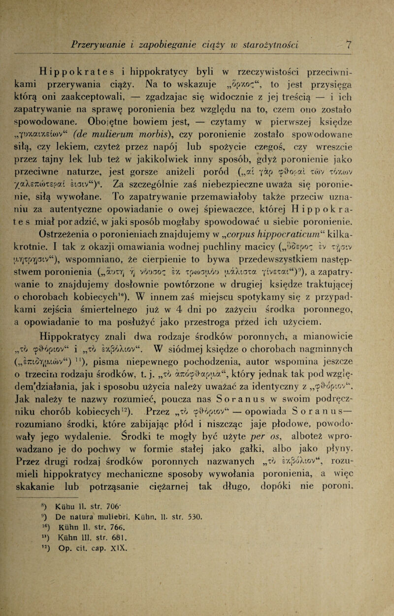 Hippokrates i hippokratycy byli w rzeczywistości przeciwni¬ kami przerywania ciąży. Na to wskazuje „opy.oę“, to jest przysięga którą oni zaakceptowali, — zgadzajac się widocznie z jej treścią — i ich zapatrywanie na sprawę poronienia bez względu na to, czem ono zostało spowodowane. Obojętne bowiem jest, — czytamy w pierwszej księdze „Yi>y.aiy.£ŁO)v“ (de mulierum morbis), czy poronienie zostało spowodowane siłą, czy lekiem, czyteż przez napój lub spożycie czegoś, czy wreszcie przez tajny lek lub też w jakikolwiek inny sposób, gdyż poronienie jako przeciwne naturze, jest gorsze aniżeli poród („at ^ap cp&ooai xtov TÓy.<ov /aXeico)xspai siaiv“)*. Za szczególnie zaś niebezpieczne uważa się poronie¬ nie, siłą wywołane. To zapatrywanie przemawiałoby także przeciw uzna¬ niu za autentyczne opowiadanie o owej śpiewaczce, której Hippokra¬ tes miał por adzić, w jaki sposób mogłaby spowodować u siebie poronienie. Ostrzeżenia o poronieniach znajdujemy w „corpus hippocraticumu kilka¬ krotnie. I tak z okazji omawiania wodnej puchliny macicy („ooepoz iv rjaiv !X7p:pY]aiv“), wspomniano, że cierpienie to bywa przedewszystkiem następ¬ stwem poronienia („atynrj :q vbt>aoę s% Tpioaixbo >jAXiaza yivstai“)°), a zapatry¬ wanie to znajdujemy dosłownie powtórzone w drugiej księdze traktującej o chorobach kobiecych8 * 10 *). W innem zaś miejscu spotykamy się z przypad¬ kami zejścia śmiertelnego już w 4 dni po zażyciu środka poronnego, a opowiadanie to ma posłużyć jako przestroga przed ich użyciem. Hippokratycy znali dwa rodzaje środków poronnych, a mianowicie „to <pł>ópiov“ i „to s%póXiov“. W siódmej księdze o chorobach nagminnych („imo7)[u<bv“) ]l), pisma niepewnego pochodzenia, autor wspomina jeszcze o trzecim rodzaju środków, t. j. „to aTuócp&ap^a46, który jednak tak pod wzglę- denpdziałania, jak i sposobu użycia należy uważać za identyczny z „'p9,óptov‘\ Jak należy te nazwy rozumieć, poucza nas Soranus w swoim podręcz¬ niku chorób kobiecych12). Przez „to cp^ópiov“ — opowiada Soranus— rozumiano środki, które zabijając płód i niszcząc jaje płodowe, powodo¬ wały jego wydalenie. Środki te mogły być użyte per os, alboteż wpro¬ wadzano je do pochwy w formie stałej jako gałki, albo jako płyny. Przez drugi rodzaj środków poronnych nazwanych „to sz[jóXiov“, rozu¬ mieli hippokratycy mechaniczne sposoby wywołania poronienia, a więc skakanie lub potrząsanie ciężarnej tak długo, dopóki nie poroni. 8) Kiihu 11. str. 706- ) De natura muliebri. Kiihn. 11. str. 530. 16) Kiihn 11. str. 766. n) Kiihn 111. str. 681. 12) Op. cit. cap. XIX.