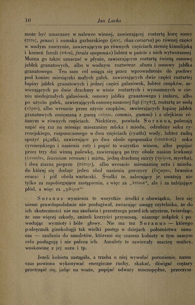 może być umaczany w nalewce winnej, zawierającej roztartą korę sosny (moę, pinus) i sumaka garbarskiego (poiję, r/ms coriaria) po równej części w wodym rozczynie, zawierającym po równych częściach ziemię kimolijską i korzeń feruli (rAxo.i, feruła opoponax) lubteż w paście z nich wytworzonej. Można go także umaczać w płynie, zawierającym roztartą świeżą osnowę jabłek granatowych, albo w wodnym roztworze ałunu i osnowy jabłka granatowego. Ten sam cel osiąga się przez wprowadzenie do pochwy pod koniec miesiączki małych gałek, zawierających dwie części roztartej łupiny jabłek granatowych i jednej części galasówek, lubteż czopków, za¬ wierających po dwie drachmy w winie roztartych i wysuszonych w cie¬ niu niedojrzałych galasówek, osnowy jabłka granatowego i imbiru, albo po użyciu gałek, zawierających osnowę suszonej figi (iayfz), roztartą ze sodą {vŁipov), albo wreszcie przez użycie czopków, zawierających łupinę jabłek granatowych zmięszaną z gumą (y.óaju, commis, gummi) i z olejkiem ró¬ żanym w równych częściach. Niektórzy, powiada S o r a n u s, polecają napić się raz na miesiąc mieszaniny mleka i miodu, odrobiny soku cy- renejskiego, rozpuszczonego w dwu częściach (cyathi) wody, lubteż radzą spożyć pigułki, zawierające po dwa obole opopanaku (o7uo7:ava4) soku cyrenejskiego i nasienia ruty i popić to wszystko winem, albo popijać przez trzy dni winną polewkę, zawierającą po trzy obole nasion lewkonji (Xsoyjo'ćov, leucoium vernum) i mirtu, jedną drachmę mirry (aaópva, myrrha), i dwa ziarna pieprzu (Tcśrcepi), albo wreszcie mieszaninę octu i miodu, do której się dodaje jeden obol nasienia gorczycy (eVa)wov, brassica eruca) i pół obola wartaczki. Środki te, zalecający je, uważają nie tylko za zapobiegające zastąpieniu, a więc za „aw/aa“, ale i za zabijające płód, a więc za „cpfrópia* S oranus wymienia te wszystkie środki z obowiązku, lecz się niemi prawdopodobnie nie posługiwał, zwracając uwagę czytelnika, że do ich skuteczności nie ma zaufania i przestrzega przed ich użyciem, twierdząc, że one więcej szkody, aniżeli korzyści przynoszą, niszcząc żołądek i po¬ wodując wymioty i bóle głowy. Nie ma też Soranus — którego podręcznik ginekologji tak wielki postęp w dziejach położnictwa ozna¬ cza — zaufania do amuletów, któremi się czasem kobiety w tym samym celu posługują i nie poleca ich. Amulety te zawierały macicę mulicy, woskowinę z jej uszu i tp. Jeżeli kobieta zastąpiła, a trzeba u niej wywołać poronienie, naten¬ czas powinna wykonywać energiczne ruchy, skakać, dźwigać ciężary przetrząść się, jadąc na wozie, popijać odwary moczopędne, przeczysz-