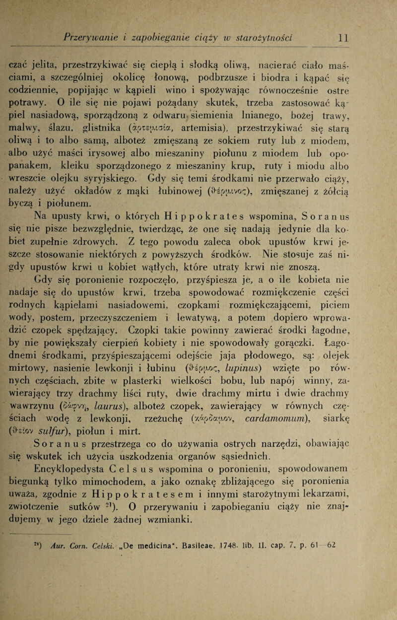 czać jelita, przestrzykiwać się ciepłą i słodką oliwą, nacierać ciało maś¬ ciami, a szczególniej okolicę łonową, podbrzusze i biodra i kąpać się codziennie, popijając w kąpieli wino i spożywając równocześnie ostre potrawy. O ile się nie pojawi pożądany skutek, trzeba zastosować ką¬ piel nasiadową, sporządzoną z odwaru siemienia lnianego, bożej trawy, malwy, ślazu, glistnika (apiejucaa, artemisia), przestrzykiwać się starą oliwą i to albo samą, alboteż zmieszaną ze sokiem ruty lub z miodem, albo użyć maści irysowej albo mieszaniny piołunu z miodem lub opo- panakem, kleiku sporządzonego z mieszaniny krup, ruty i miodu albo wreszcie olejku syryjskiego. Gdy się temi środkami nie przerwało ciąży, należy użyć okładów z mąki łubinowej (0-śptuvoę), zmięszanej z żółcią byczą i piołunem. Na upusty krwi, o których Hippokrates wspomina, Soran us się nie pisze bezwzględnie, twierdząc, że one się nadają jedynie dla ko¬ biet zupełnie zdrowych. Z tego powodu zaleca obok upustów krwi je¬ szcze stosowanie niektórych z powyższych środków. Nie stosuje zaś ni¬ gdy upustów krwi u kobiet wątłych, które utraty krwi nie znoszą. Gdy się poronienie rozpoczęło, przyśpiesza je, a o ile kobieta nie nadaje się do upustów krwi, trzeba spowodować rozmiękczenie części rodnych kąpielami nasiadowemi, czopkami rozmiękczającemi, piciem wody, postem, przeczyszczeniem i lewatywą, a potem dopiero wprowa¬ dzić czopek spędzający. Czopki takie powinny zawierać środki łagodne, by nie powiększały cierpień kobiety i nie spowodowały gorączki. Łago- dnemi środkami, przyśpieszającemi odejście jaja płodowego, są: olejek mirtowy, nasienie lewkonji i łubinu (łłśp^oc, lupinus) wzięte po rów¬ nych częściach, zbite w plasterki wielkości bobu, lub napój winny, za¬ wierający trzy drachmy liści ruty, dwie drachmy mirtu i dwie drachmy wawrzynu (oacpvri} lamus), alboteż czopek, zawierający w równych czę¬ ściach wodę z lewkonji, rzeżuchę (7,«poatxov, cardamomum), siarkę (łkiov sulfur), piołun i mirt. Soranus przestrzega co do używania ostrych narzędzi, obawiając się wskutek ich użycia uszkodzenia organów sąsiednich. Encyklopedysta C e 1 s u s wspomina o poronieniu, spowodowanem biegunką tylko mimochodem, a jako oznakę zbliżającego się poronienia uważa, zgodnie z Hippokratesem i innymi starożytnymi lekarzami, zwiotczenie sutków 21). O przerywaniu i zapobieganiu ciąży nie znaj¬ dujemy w jego dziele żadnej wzmianki.