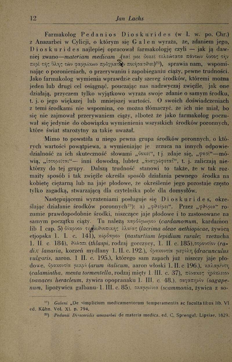 Farmakolog Pedanios Dioskurides (w 1. w. po. Chr.) z x4nazarbei w Cylicji, o którym się Gale n wyraża, że, zdaniem jego, Dioskurides najlepiej opracował farmakologję czyli — jak ją daw¬ niej zwano—materiam medicam aoi ooy.si isX świata ^dvicov ódio^ xrjv Ti s o i ifjc oXr^ iwv cpapadzwv Tupa^jj, ai^v Tzoi^aaaftai)22), sprawia nam, wspomi¬ nając o poronieniach, o przerywaniu i zapobieganiu ciąży, pewne trudności. Jako farmakolog wymienia wprawdzie cały szereg środków, któremi można jeden lub drugi cel osiągnąć, pouczając nas nadzwyczaj zwięźle, jak one działają, przyczem tylko wyjątkowo wyraża swoje zdanie o samym środku, t. j. o jego większej lub mniejszej wartości. O swoich doświadczeniach z temi środkami nie wspomina, co można tłómaczyć, że ićh nie miał, bo się nie zajmował przerywaniem ciąży, alboteż że jako farmakolog poczu¬ wał się jedynie do obowiązku wymienienia wszystkich środków poronnych, które świat starożytny za takie uważał. Mimo to powstała u niego pewna grupa środków poronnych, o któ¬ rych wartości powątpiewa, a wymieniając je zrzuca na innych odpowie¬ dzialność za ich skuteczność słowami „ooy.siu, tj. zdaje się, „cpact44—mó¬ wią, „iaiopsŁiai“— inni dowodzą, lubteż „dyaypdcpsiaP, t. j. zaliczają nie¬ którzy do tej grupy. Dalszą trudność stanowi to także, że w tak roz¬ maity sposób i tak zwięźle określa sposób działania pewnego środka na kobietę ciężarną lub na jaje płodowe, że określenie jego pozostaje często tylko zagadką, stwarzającą dla czytelnika pole dla domysłów. Następującemi wyrażeniami posługuje się Dioskurides, okre¬ ślając działanie środków poronnych22’): a) „cpD-stpsi46. Przez „cpv>óoia“ ro¬ zumie prawdopodobnie środki, niszczące jaje płodowe i to zastosowane na samym początku ciąży. Tu należą y.«poa»j-waov (cardamomum, kardamon lib I cap. 5) o*y.pDov trj^aiihoTCiy.Tję sXataę (Lacrima oleae aethiopicae, żywica etjopska 1. I. c. 141), y.apoaaov (nasturtium lepidium rurale; rzeżucha 1. Ił. c. 184), v>Xacm (thlaspi, rodzaj gorczycy, 1. II c. 185),c?Tpotmov (ra- dix lanaria, korzeń mydlany 1. II. c. 192.), opay.oviia jjls(dracunculus vulgaris, aaron. 1 II. c. 195,), którego sam zapach już niszczy jaje pło¬ dowe, opay.ovifa •uy.pa (arum dalicum, aaron włoski 1. II. c, 196.), y.alautyir, (calamintha, menta tormentella, rodzaj mięty 1. III. c. 37), ^ż.vazs^ rtpay.lstov (nanaces heracleum, żywica opopranaku 1. III. c. 48.). (sagape- num, lipożywica galbanu 1. III. c. 85), ay.a>móvta (scammonia, żywica z so- “-) Galeni „De simplicium medicamentorurn temperamentis ac faculta tibus lib. VI ed. Kuhn. Vol. XI. p. 794. 23) Pedanii Dhscoridis anazarbei de materia tnedica. ed. C. Sprengel. Lipsiae. 1829.