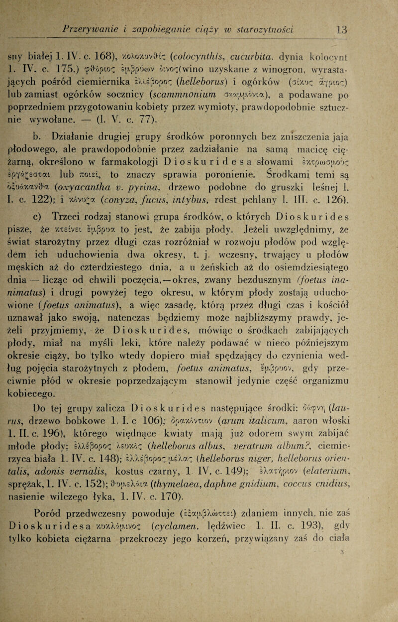 sny białej 1. IV. c. 168), y.oXoy.ov9tc (colocynthis, cucurbita. dynia kolocynt 1. IV. c. 175.) ę^ópioę s|ippóa)v oivo^(wino uzyskane z winogron, wyrasta¬ jących pośród ciemiernika sUśpopoę (helleborus) i ogórków (giwk ygpioz,) lub zamiast ogórków socznicy (scammnonium av.ap.[j.óvLa), a podawane po poprzedniem przygotowaniu kobiety przez wymioty, prawdopodobnie sztucz¬ nie wywołane. — (1. V. c. 77). b. Działanie drugiej grupy środków poronnych bez zniszczenia jaja płodowego, ale prawdopodobnie przez zadziałanie na samą macicę cię¬ żarną, określono w farmakologji Dioskuridesa słowami śy/cpooajjLoóę spY^saTat lub 7:oi£i, to znaczy sprawia poronienie. Środkami temi są osodKowfra (oxyacantha v. pyrina, drzewo podobne do gruszki leśnej 1. I. c. 122); i z.óvira (eonyza, fucus, intybus, rdest pchlany 1. III. c. 126). c) Trzeci rodzaj stanowi grupa środków, o których Dioskurides pisze, że %xslvsl sp^poa to jest, że zabija płody. Jeżeli uwzględnimy, że świat starożytny przez długi czas rozróżniał w rozwoju płodów pod wzglę¬ dem ich uduchowienia dwa okresy, t. j. wczesny, trwający u płodów męskich aż do czterdziestego dnia, a u żeńskich aż do osiemdziesiątego dnia — licząc od chwili poczęcia, —okres, zwany bezdusznym (foetus ina- nimatus) i drugi powyżej tego okresu, w którym płody zostają uducho¬ wione (foetus animatus), a więc zasadę, którą przez długi czas i kościół uznawał jako swoją, natenczas będziemy może najbliższymy prawdy, je¬ żeli przyjmiemy, że Dioskurides, mówiąc o środkach zabijających płody, miał na myśli leki, które należy podawać w nieco późniejszym okresie ciąży, bo tylko wtedy dopiero miał spędzający do czynienia wed¬ ług pojęcia starożytnych z płodem, foetus animatus, s(xpp?>ov, gdy prze¬ ciwnie płód w okresie poprzedzającym stanowił jedynie część organizmu kobiecego. Do tej grupy zalicza Dioskurides następujące środki: o's.yYt\ (lau- rus, drzewo bobkowe 1. I. c 106); £pay.6vuov (arum italicum, aaron włoski 1. II. c. 196), którego więdnące kwiaty mają już odorem swym zabijać młode płody; eMipopoę Xeoy.ćę (helleborus albus, veratrum album?, ciemie- rzyca biała 1. IV. c. 148); £XXśpopoę \U\ar (helleborus niger, helleborus orien- talis, adonis vernalis, kostus czarny, 1 IV. c. 149); sXar/)piov (elaterium, sprężak, 1. IV. c. 152); v>o;j.sXóaa (thymelaea, daphne gnidium, coccus cnidius, nasienie wilczego łyka, 1. IV. c. 170). Poród przedwczesny powoduje (e£a|j.£iXu)TTsi) zdaniem innych, nie zaś Dioskuridesa y.uzXaaivoę (cyclamen, lędźwiec 1. II. c. 193), gdy tylko kobieta ciężarna przekroczy jego korzeń, przywiązany zaś do ciała