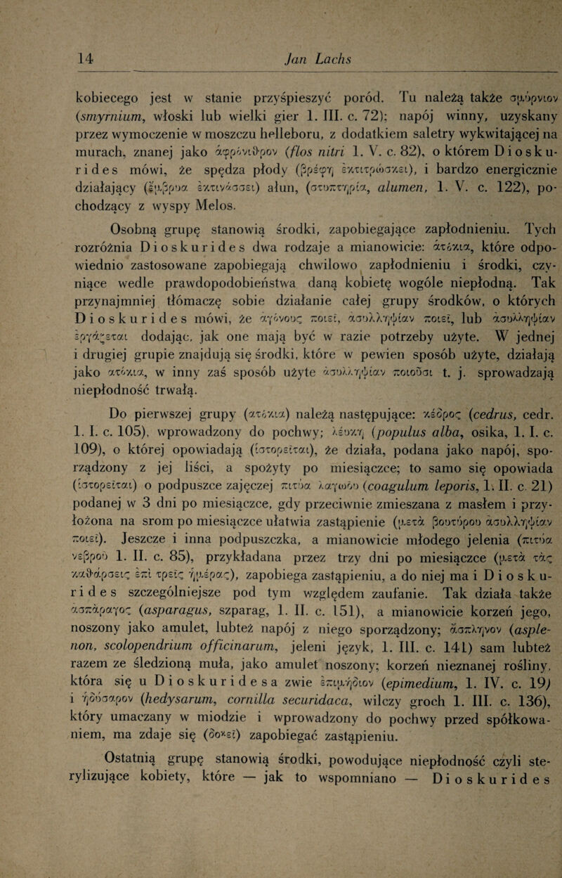 kobiecego jest w stanie przyśpieszyć poród. Tu należą także ap.0pvt.ov (smyrnium, włoski lub wielki gier 1. III. c. 72); napój winny, uzyskany przez wymoczenie w moszczu helleboru, z dodatkiem saletry wykwitającej na murach, znanej jako acppóvii>pov (flos nitri 1. V. c. 82), o którem Diosku- r i d e s mówi, że spędza płody ([BpścpYj sy.Ti/upcóay.si), i bardzo energicznie działający (gajjpoa s^tyaoaei) ałun, (aiorcryjpia, alumen, 1. V. c. 122), po¬ chodzący z wyspy Melos. Osobną grupę stanowią środki, zapobiegające zapłodnieniu. Tych rozróżnia Dioskurides dwa rodzaje a mianowicie: azó%ia, które odpo¬ wiednio zastosowane zapobiegają chwilowo zapłodnieniu i środki, czy¬ niące wedle prawdopodobieństwa daną kobietę wogóle niepłodną. Tak przynajmniej tłómaczę sobie działanie całej grupy środków, o których Dioskurides mówi, że ayóvooę -olei, aai)XX7]<]>Lav tcoiel, lub otaoaayjótav spya^sTai dodając, jak one mają być w razie potrzeby użyte. W jednej i drugiej grupie znajdują się środki, które w pewien sposób użyte, działają jako aTÓy.ia, w inny zaś sposób użyte zoiouai t. j. sprowadzają niepłodność trwałą. Do pierwszej grupy (atóy.ta) należą następujące: y.śopoę (cedrus, cedr. 1. I. c. 105), wprowadzony do pochwy; Xei>y.7j (populus alba, osika, 1. I. c. 109), o której opowiadają (foiopsftai), że działa, podana jako napój, spo¬ rządzony z jej liści, a spożyty po miesiączce; to samo się opowiada (toTopelTai) o podpuszce zajęczej mióa XaYtoói> (coagulum leporis, 1. II. c. 21) podanej w 3 dni po miesiączce, gdy przeciwnie zmieszana z masłem i przy¬ łożona na srom po miesiączce ułatwia zastąpienie (p.sia pooTÓpoo aaoXX7]<])iav tiolel). Jeszcze i inna podpuszczka, a mianowicie młodego jelenia (rctTÓa vs[3poo 1. II. c. 85), przykładana przez trzy dni po miesiączce (p.eia y.ad-apasię tpstę ■fjp.epaę), zapobiega zastąpieniu, a do niej ma i Diosku¬ rides szczególniejsze pod tym względem zaufanie. Tak działa także aoTuapaYoc (asparagus, szparag, 1. II. c. 151), a mianowicie korzeń jego, noszony jako amulet, lubteż napój z niego sporządzony; oloiuXy]vov (asple- non, scolopendrium officmarum, jeleni język, 1. III. c. 141) sam lubteż razem ze śledzioną muła, jako amulet noszony; korzeń nieznanej rośliny, która się u Dioskuridesa zwie smp/ę§iov (epimedium, 1. IV. c. 19; i 7}oóaapov (hedysarum, cornilla securidaca, wilczy groch 1. III. c. 136), który umaczany w miodzie i wprowadzony do pochwy przed spółkowa- niem, ma zdaje się (oo*st) zapobiegać zastąpieniu. Ostatnią grupę stanowią środki, powodujące niepłodność czyli ste¬ rylizujące kobiety, które jak to wspomniano — Dioskurides