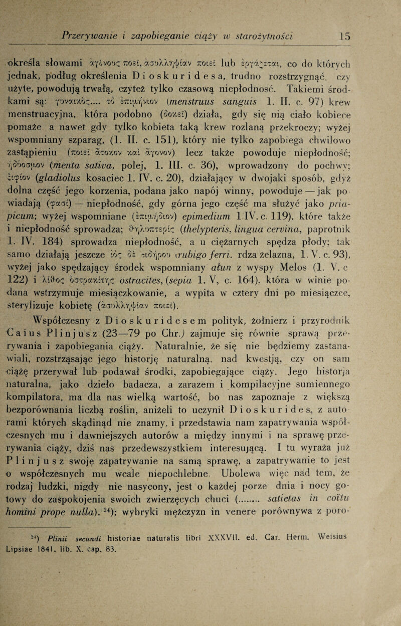 określa słowami kozi, aaoXX7j<]>Łav 7uoiei lub sp^d^sTat, co do których jednak, podług określenia Dioskuridesa, trudno rozstrzygnąć, czy użyte, powodują trwałą, czyteż tylko czasową niepłodność. Takiemi środ¬ kami są: iwaLi7.br.... to sxiar]viov (menstruus sangnis 1. II. c. 97) krew menstruacyjna, która podobno (óoy.si) działa, gdy się nią ciało kobiece pomaże a nawet gdy tylko kobieta taką krew rozlaną przekroczy; wyżej wspomniany szparag, (1. II. c. 151), który nie tylko zapobiega chwilowo zastąpieniu (rcoiei dioy.ov %ai cćfovov) lecz także powoduje niepłodność; YjOÓoa{j,ov (menta sativa, polej, 1. III. c. 36), wprowadzony do pochwy; iup(ov (gladiolus kosaciec 1. IV. c. 20), działający w dwojaki sposób, gdyż dolna część jego korzenia, podana jako napój winny, powoduje — jak po wiadają (cpaai) — niepłodność, gdy górna jego część ma służyć jako pria- picum; wyżej wspomniane (s^Ltj/ąoiov) epimedium l.IV. c. 119), które także i niepłodność sprowadza; vhjXwiTspU (thelypteris, lingua cervina, paprotnik 1. IV. 184) sprowadza niepłodność, a u ciężarnych spędza płody; tak samo działają jeszcze lo<z ok oiSrjpou \rubigo ferri. rdza żelazna, l.V. c. 93), wyżej jako spędzający środek wspomniany ałun z wyspy Melos (1. V. c 122) i XtO-or oarrjaY.izr^ ostracites, (sepia 1. V, c. 164), która w winie po¬ dana wstrzymuje miesiączkowanie, a wypita w cztery dni po miesiączce, sterylizuje kobietę (aaoXXYj<J>Cav rcoisi). Współczesny z Dioskuridesem polityk, żołnierz i przyrodnik Caius Plinjusz (23—79 po Chr.J zajmuje się równie sprawą prze¬ rywania i zapobiegania ciąży. Naturalnie, że się nie będziemy zastana¬ wiali, rozstrząsając jego historję naturalną, nad kwestją, czy on sam ciążę przerywał lub podawał środki, zapobiegające ciąży. Jego historja naturalna, jako dzieło badacza, a zarazem i kompilacyjne sumiennego kompilatora, ma dla nas wielką wartość, bo nas zapoznaje z większą bezporównania liczbą roślin, aniżeli to uczynił Dioskurides, z auto rami których skądinąd nie znamy, i przedstawia nam zapatrywania współ¬ czesnych mu i dawniejszych autorów a między innymi i na sprawę prze¬ rywania ciąży, dziś nas przedewszystkiem interesującą. I tu wyraża już Plinjusz swoje zapatrywanie na samą sprawę, a zapatrywanie to jest o współczesnych mu wcale niepochlebne. Ubolewa więc nad tein, że rodzaj ludzki, nigdy nie nasycony, jest o każdej porze dnia i nocy go¬ towy do zaspokojenia swoich zwierzęcych chuci (. satietas in coitii homini prope nulla). 24); wybryki mężczyzn in venere porównywa z poro- 2') Plinii secundi historiae naturalis libri XXXVII. ed. Car. Herm. Weisius Lipsiae 1841. lib. X. cap. 83.