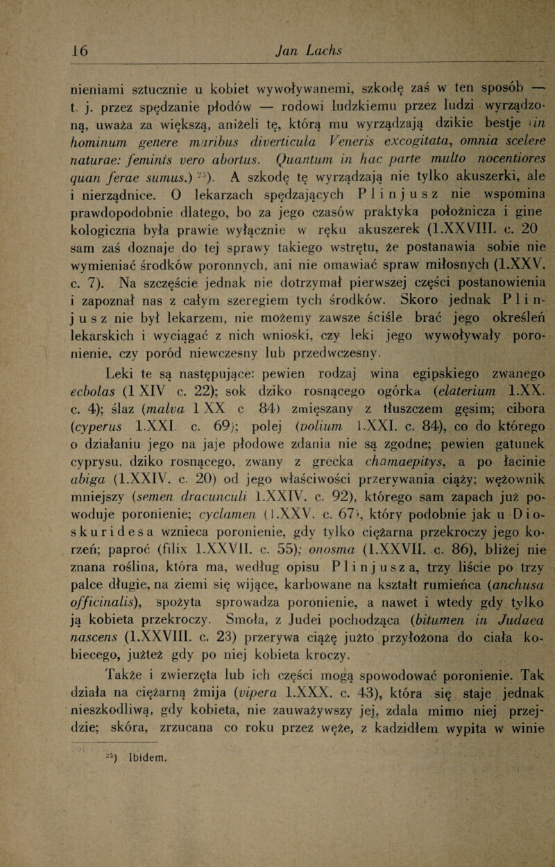 nieniami sztucznie u kobiet wywoływanemi, szkodę zaś w ten sposób — t. j. przez spędzanie płodów — rodowi ludzkiemu przez ludzi wyrządzo¬ ną, uważa za większą, aniżeli tę, którą mu wyrządzają dzikie bestje < in hominum genere maribus diverticula Veneris excogitata, omnia scelere naturae: feminis vero abortus. Quantum in hac parte multo nocentiores quan ferae sumus.) 2 ’)• A szkodę tę wyrządzają nie tylko akuszerki, ale i nierządnice. 0 lekarzach spędzających P 1 i n j u s z nie wspomina prawdopodobnie dlatego, bo za jego czasów praktyka położnicza i ginę kologiczna była prawie wyłącznie w ręku akuszerek (1.XXVIII. c. 20 sam zaś doznaje do tej sprawy takiego wstrętu, że postanawia sobie nie wymieniać środków poronnych, ani nie omawiać spraw miłosnych (l.XXV. c. 7). Na szczęście jednak nie dotrzymał pierwszej części postanowienia i zapoznał nas z całym szeregiem tych środków. Skoro jednak P 1 i n- j u s z nie był lekarzem, nie możemy zawsze ściśle brać jego określeń lekarskich i wyciągać z nich wnioski, czy leki jego wywoływały poro¬ nienie, czy poród niewczesny lub przedwczesny. Leki te są następujące: pewien rodzaj wina egipskiego zwanego ecbolas (1 XIV c. 22); sok dziko rosnącego ogórka (elaterium l.XX. c. 4); ślaz (malva 1 XX c 84) zmięszany z tłuszczem gęsim; cibora (cyperus l.XXI. c. 69j; polej (Dolinni l.XXI. c. 84), co do którego o działaniu jego na jaje płodowe zdania nie są zgodne; pewien gatunek cyprysu, dziko rosnącego, zwany z grecka chamaepitys, a po łacinie abiga (l.XXIV. c. 20) od jego właściwości przerywania ciąży; wężownik mniejszy (semen dracunculi l.XXIV. c. 92), którego sam zapach już po¬ woduje poronienie; cyclamen (i.XXV. c. 67'*, który podobnie jak u Dio- skuridesa wznieca poronienie, gdy tylko ciężarna przekroczy jego ko¬ rzeń; paproć (filix 1.XXVII. c. 55); onosma (1.XXVII. c. 86), bliżej nie znana roślina, która ma, według opisu P 1 i n j u s z a, trzy liście po trzy palce długie, na ziemi się wijące, karbowane na kształt rumieńca (anchusa officinalis), spożyta sprowadza poronienie, a nawet i wtedy gdy tylko ją kobieta przekroczy. Smoła, z Judei pochodząca (bitumen in Judaea nascens (1.XXVIII. c. 23) przerywa ciążę jużto przyłożona do ciała ko¬ biecego, jużteż gdy po niej kobieta kroczy. Także i zwierzęta lub ich części mogą spowodować poronienie. Tak działa na ciężarną żmija (vipera l.XXX. c. 43), która się staje jednak nieszkodliwą, gdy kobieta, nie zauważywszy jej, zdała mimo niej przej¬ dzie; skóra, zrzucana co roku przez węże, z kadzidłem wypita w winie -5) Ibidem. i