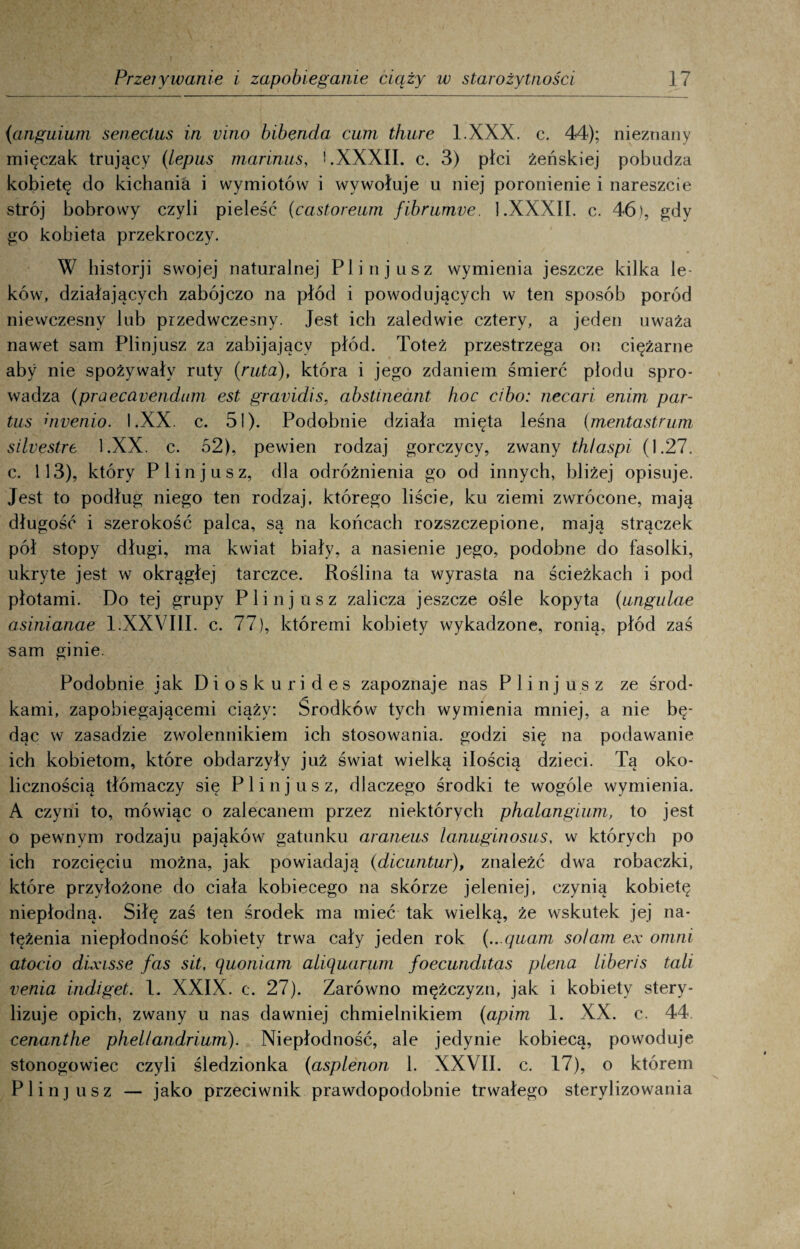 (anguium seneclus in vino bibenda cum thure l.XXX. c. 44); nieznany mięczak trujący (iepus marinus, '.XXXII. c. 3) płci żeńskiej pobudza kobietę do kichania i wymiotów i wywołuje u niej poronienie i nareszcie strój bobrowy czyli pieleść (castoreum fibrumve. 1.XXXII. c. 46), gdy go kobieta przekroczy. W historji swojej naturalnej Plinjusz wymienia jeszcze kilka le¬ ków, działających zabójczo na płód i powodujących w ten sposób poród niewczesny lub przedwczesny. Jest ich zaledwie cztery, a jeden uważa nawet sam Plinjusz za zabijający płód. Toteż przestrzega on ciężarne aby nie spożywały ruty {ruta), która i jego zdaniem śmierć płodu spro¬ wadza (praecayendum est gravidis, abstineant koc cibo: necari enim par- tus awenio. I.XX. c. 51). Podobnie działa mięta leśna (mentastrum silvestre l.XX. c. 52), pewien rodzaj gorczycy, zwany th/aspi (1.27. c. 113), który Plinjusz, dla odróżnienia go od innych, bliżej opisuje. Jest to podług niego ten rodzaj, którego liście, ku ziemi zwrócone, mają długość i szerokość palca, są na końcach rozszczepione, mają strączek pół stopy długi, ma kwiat biały, a nasienie jego, podobne do fasolki, ukryte jest w okrągłej tarczce. Roślina ta wyrasta na ścieżkach i pod płotami. Do tej grupy Plinjusz zalicza jeszcze ośle kopyta (ungulae asinianae 1.XXVIII. c. 77), któremi kobiety wykadzone, ronią, płód zaś sam ginie. Podobnie jak Dioskurides zapoznaje nas P 1 i n j u s z ze środ¬ kami, zapobiegającemi ciąży: Środków tych wymienia mniej, a nie bę¬ dąc w zasadzie zwolennikiem ich stosowania, godzi się na podawanie ich kobietom, które obdarzyły już świat wielką ilością dzieci. Tą oko¬ licznością tłómaczy się Plinjusz, dlaczego środki te wogóle wymienia. A czyni to, mówiąc o zalecanem przez niektórych phalangium, to jest o pewnym rodzaju pająków gatunku araneus lanuginosus, w których po ich rozcięciu można, jak powiadają (dicuntur), znaleźć dwa robaczki, które przyłożone do ciała kobiecego na skórze jeleniej, czynią kobietę niepłodną. Siłę zaś ten środek ma mieć tak wielką, że wskutek jej na¬ tężenia niepłodność kobiety trwa cały jeden rok {...quam solam ex omni atocio dixisse fas sit, ąuoniam alipuarum foecunditas plena liberis tali venia indiget. 1. XXIX. c. 27). Zarówno mężczyzn, jak i kobiety stery¬ lizuje opich, zwany u nas dawniej chmielnikiem (apim 1. XX. c. 44 cenanthe phel/andrium). Niepłodność, ale jedynie kobiecą, powoduje stonogowiec czyli śledzionka (asplenon 1. XXVII. c. 17), o którem Plinjusz — jako przeciwnik prawdopodobnie trwałego sterylizowania