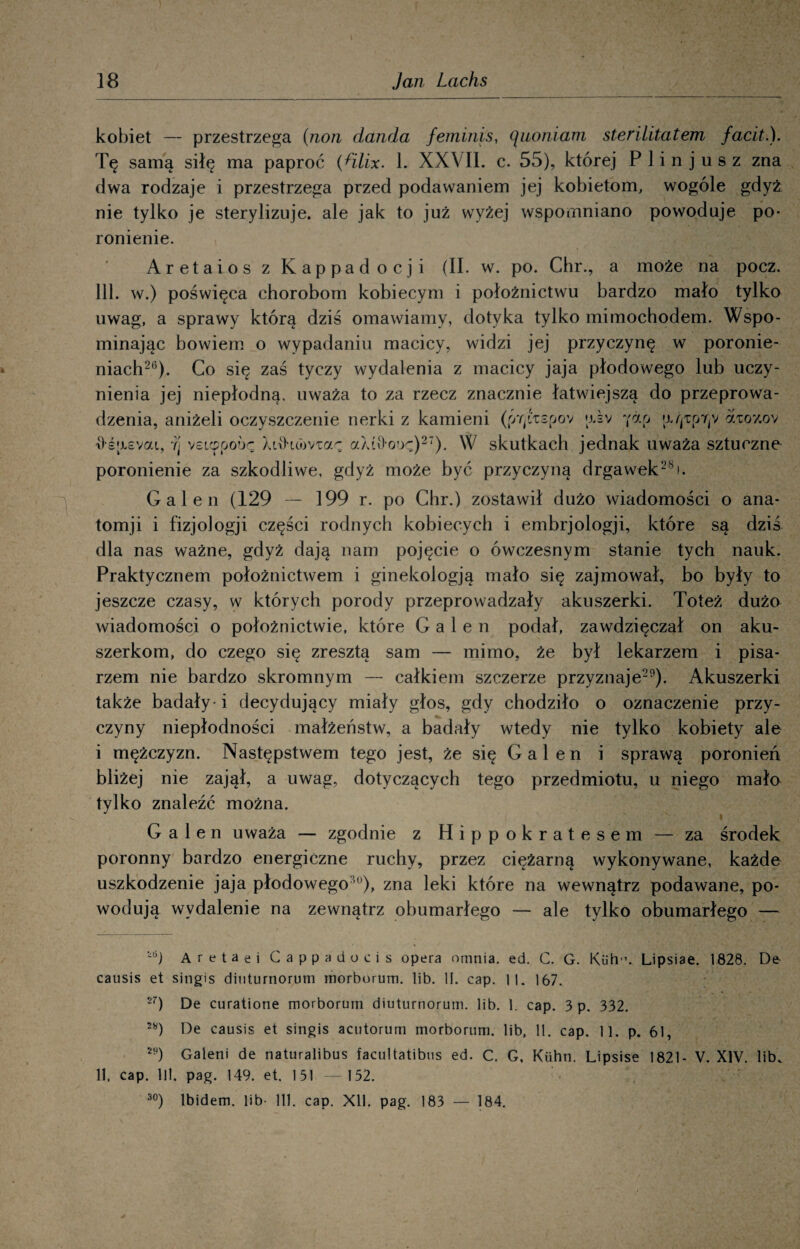 kobiet — przestrzega (non danda feminis, (\uoniam sterilitatem facit.). Tę samą siłę ma paproć {Hlix. 1. XXVII. c. 55), której P lin jus z zna dwa rodzaje i przestrzega przed podawaniem jej kobietom, wogóle gdyż nie tylko je sterylizuje, ale jak to już wyżej wspomniano powoduje po¬ ronienie. Aretaios z Kappadocji (II. w. po. Chr., a może na pocz. 111. w.) poświęca chorobom kobiecym i położnictwu bardzo mało tylko uwag, a sprawy którą dziś omawiamy, dotyka tylko mimochodem. Wspo¬ minając bowiem o wypadaniu macicy, widzi jej przyczynę w poronie¬ niach26). Co się zaś tyczy wydalenia z macicy jaja płodowego lub uczy¬ nienia jej niepłodną, uważa to za rzecz znacznie łatwiejszą do przeprowa¬ dzenia, aniżeli oczyszczenie nerki z kamieni (J/tJxspov *x»v ?ap aato*/.ov \)'śasvai, y| veLcppoi>ę Xdhomar aXt\>ooę)27). W skutkach jednak uważa sztuczne poronienie za szkodliwe, gdyż może być przyczyną drgawek28). Gal en (129 — 199 r. po Chr.) zostawił dużo wiadomości o ana- tomji i fizjologji części rodnych kobiecych i embrjologji, które są dziś dla nas ważne, gdyż dają nam pojęcie o ówczesnym stanie tych nauk. Praktycznem położnictwem i ginekologją mało się zajmował, bo były to jeszcze czasy, w których porody przeprowadzały akuszerki. Toteż dużo wiadomości o położnictwie, które G a 1 e n podał, zawdzięczał on aku¬ szerkom, do czego się zresztą sam — mimo, że był lekarzem i pisa¬ rzem nie bardzo skromnym — całkiem szczerze przyznaje29). Akuszerki także badały-i decydujący miały głos, gdy chodziło o oznaczenie przy¬ czyny niepłodności małżeństw, a badały wtedy nie tylko kobiety ale i mężczyzn. Następstwem tego jest, że się G a 1 e n i sprawą poronień bliżej nie zajął, a uwag, dotyczących tego przedmiotu, u niego mało tylko znaleźć można. G a 1 e n uważa — zgodnie z Hippokratesem — za środek poronny bardzo energiczne ruchy, przez ciężarną wykonywane, każde uszkodzenie jaja płodowegoU))> zna leki które na wewnątrz podawane, po¬ wodują wydalenie na zewnątrz obumarłego — ale tylko obumarłego — ~6) Ar eta e i Cappadoeis opera omnia. ed. C. G. Kuh’. Lipsiae. 1828. De causis et sitigis dinturnorum morborum. lib. II. cap. 11. 167. 2r) De curatione morborum diuturnorum. lib. 1. cap. 3 p. 332. 28) De causis et singis acutorum morborum. lib, 11. cap. 11. p. 61, M) Gaieni de naturalibus facultatibus ed. C. G, Kiihn. Lipsise 1821- V. XIV. lib. 11. cap. 111. pag. 149. et. 131 — 152. 30) Ibidem, lib' 111. cap. XU. pag. 183 — 184.