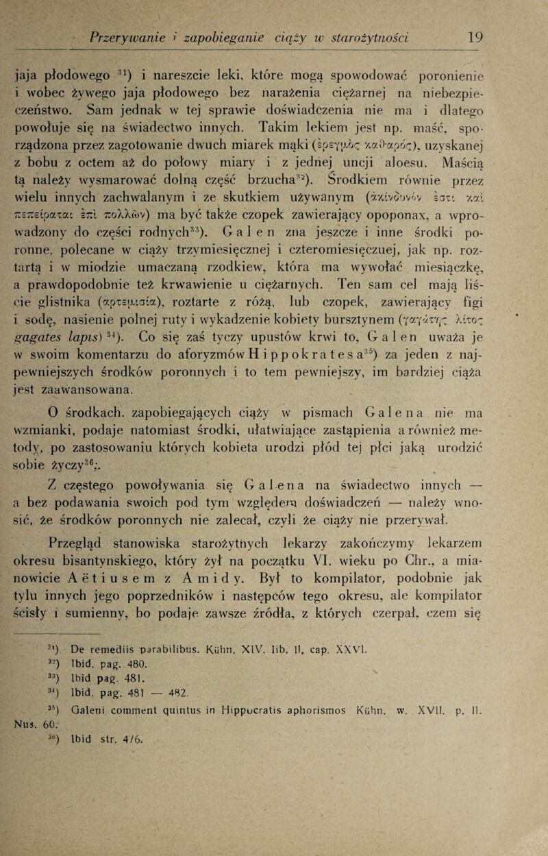 jaja płodowego :u) i nareszcie leki, które mogą spowodować poronienie i wobec żywego jaja płodowego bez narażenia ciężarnej na niebezpie¬ czeństwo. Sam jednak w tej sprawie doświadczenia nie ma i dlatego powołuje się na świadectwo innych. Takim lekiem jest np. maść, spo¬ rządzona przez zagotowanie dwuch miarek mąki (epsY^oc z.aOapóę), uzyskanej z bobu z octem aż do połowy miary i z jednej uncji aloesu. Maścią tą należy wysmarować dolną część brzucha12). Środkiem równie przez wielu innych zachwalanym i ze skutkiem używanym (ayavoovóv łazi y.ai TCSicEipaw Bzl 7loXX(ov) ma być także czopek zawierający opoponax, a wpro¬ wadzony do części rodnych™)- G a 1 e n zna jeszcze i inne środki po¬ ronne, polecane w ciąży trzymiesięcznej i czteromiesięcznej, jak np. roz¬ tartą i w miodzie umaczaną rzodkiew, która ma wywołać miesiączkę, a prawdopodobnie też krwawienie u ciężarnych. Ten sam cel mają liś¬ cie glistnika (apisaiaia), roztarte z różą, lub czopek, zawierający figi i sodę, nasienie polnej ruty i wykadzenie kobiety bursztynem (ja'farę-; iżzaę gagates lapis) 34). Co się zaś tyczy upustów krwi to, Gal en uważa je w swoim komentarzu do aforyzmów Hippokrates a™) za jeden z naj¬ pewniejszych środków poronnych i to tern pewniejszy, im bardziej ciąża jest zaawansowana. O środkach, zapobiegających ciąży w pismach Galena nie ma wzmianki, podaje natomiast środki, ułatwiające zastąpienia a również me¬ tody, po zastosowaniu których kobieta urodzi płód tej płci jaką urodzić sobie życzy36;. Z częstego powoływania się Galena na świadectwo innych — a bez podawania swoich pod tym względem doświadczeń — należy wno¬ sić, że środków poronnych nie zalecał, czyli że ciąży nie przerywał. Przegląd stanowiska starożytnych lekarzy zakończymy lekarzem okresu bisantynskiego, który żył na początku VI. wieku po Chr., a mia¬ nowicie Aetiusem z Amidy. Był to kompilator, podobnie jak tylu innych jego poprzedników i następców tego okresu, ale kompilator ścisły i sumienny, bo podaje zawsze źródła, z których czerpał, czem się 3’) De remediis parabilibus. Kiibn. XIV. Iib. li, cap. XXVI. 3-) Ibid. pag. 480. 3;f) Ibid pag. 481. 34) Ibid. pag. 481 — 482. 35) Galeni comment quintus in Hippucratis aphorismos Kiibn. w. XVII. p. 11. Nus. 60. 3ti) Ibid str. 4/6.