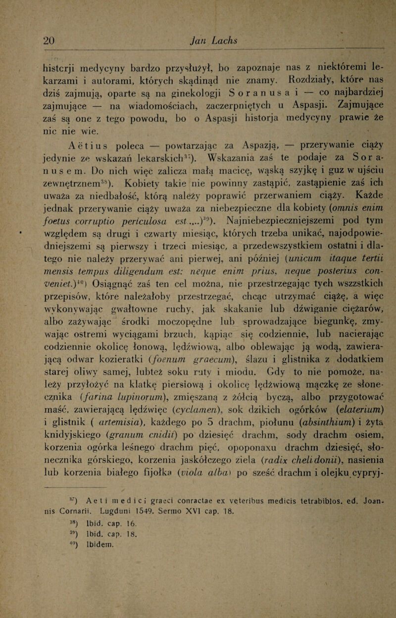 histcrji medycyny bardzo przysłużył, bo zapoznaje nas z niektóremi le¬ karzami i autorami, których skądinąd nie znamy. Rozdziały, które nas dziś zajmują, oparte są na ginekologji Soranusa i — co najbardziej zajmujące — na wiadomościach, zaczerpniętych u Aspasji. Zajmujące zaś są one z tego powodu, bo o Aspasji historja medycyny prawie że nic nie wie. Aetius poleca — powtarzając za Aspazją, — przerywanie ciąży jedynie ze wskazań lekarskich37). Wskazania zaś te podaje za Sora* nusem. Do nich więc zalicza małą macicę, wąską szyjkę i guz w ujściu zewnętrznem38). Kobiety takie nie powinny zastąpić, zastąpienie zaś ich uważa za niedbałość, którą należy poprawić przerwaniem ciąży. Każde jednak przerywanie ciąży uważa za niebezpieczne dla kobiety (omnis enim foetus corruptio periculosa estNajniebezpieczniejszemi pod tym względem są drugi i czwarty miesiąc, których trzeba unikać, najodpowie- dniejszemi są pierwszy i trzeci miesiąc, a przedewszystkiem ostatni i dla¬ tego nie należy przerywać ani pierwej, ani później (unicum itaąue tertii rnensis tempus diligendum est: neąae enim prius, neque poslerius con- veniet.y°) Osiągnąć zaś ten cel można, nie przestrzegając tych wszzstkich przepisów, które należałoby przestrzegać, chcąc utrzymać ciążę, a więc wykonywając gwałtowne ruchy, jak skakanie lub dźwiganie ciężarów, albo zażywając środki moczopędne lub sprowadzające biegunkę, zmy¬ wając ostremi wyciągami brzuch, kąpiąc się codziennie, lub nacierając codziennie okolicę łonową, lędźwiową, albo oblewając ją wodą, zawiera¬ jącą odwar kozieratki (foenum graecum), ślazu i glistnika z dodatkiem starej oliwy samej, lubteż soku ruty i miodu. Gdy to nie pomoże, na¬ leży przyłożyć na klatkę piersiową i okolicę lędźwiową mączkę ze słone¬ cznika (farma łupinorum), zmięszaną z żółcią byczą, albo przygotować maść, zawierającą lędźwięc (cyciamen), sok dzikich ogórków (elaterium) i glistnik ( artemisia), każdego po 5 drachm, piołunu (absinthium) i żyta knidyjskiego (granum cnidii) po dziesięć drachm, sody drachm osiem, korzenia ogórka leśnego drachm pięć, opoponaxu drachm dziesięć, sło¬ necznika górskiego, korzenia jaskółczego ziela (radix chelidonii), nasienia lub korzenia białego fijołka (viola alba) po sześć drachm i olejku cypryj- 3r) Aeti medici graeci conractae ex veteribus medicis tetrabiblos. ed. Joan- nis Cornarii. Lugduni 1549. Sermo XVI cap. 18.