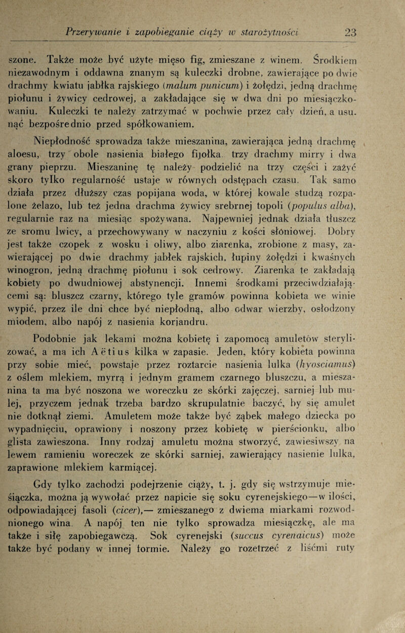 szone. Także może być użyte mięso fig, zmieszane z winem. Środkiem niezawodnym i oddawna znanym są kuleczki drobne, zawierające po dwie drachmy kwiatu jabłka rajskiego (malum punicum) i żołędzi, jedną drachmę piołunu i żywicy cedrowej, a zakładające się w dwa dni po miesiączko¬ waniu. Kuleczki te należy zatrzymać w pochwie przez cały dzień, a usu. nać bezpośrednio przed spółkowaniem. Niepłodność sprowadza także mieszanina, zawierająca jedną drachmę aloesu, trzy obole nasienia białego fijołka trzy drachmy mirry i dwa grany pieprzu. Mieszaninę tę należy podzielić na trzy części i zażyć skoro tylko regularność ustaje w równych odstępach czasu. Tak samo działa przez dłuższy czas popijana woda, w której kowale studzą rozpa¬ lone żelazo, lub też jedna drachma żywicy srebrnej topoli (popuius alba), regularnie raz na miesiąc spożywana. Najpewniej jednak działa tłuszcz ze sromu lwicy, a przechowywany w naczyniu z kości słoniowej. Dobry jest także czopek z wosku i oliwy, albo ziarenka, zrobione z masy, za¬ wierającej po dwie drachmy jabłek rajskich, łupiny żołędzi i kwaśnych winogron, jedną drachmę piołunu i sok cedrowy. Ziarenka te zakładają kobiety po dwudniowej abstynencji. Innemi środkami przeciwdziałają- cemi są: bluszcz czarny, którego tyle gramów powinna kobieta we winie wypić, przez ile dni chce być niepłodną, albo odwar wierzby, osłodzony miodem, albo napój z nasienia korjandru. Podobnie jak lekami można kobietę i zapomocą amuletów steryli¬ zować, a ma ich Aetius kilka w zapasie. Jeden, który kobieta powinna przy sobie mieć, powstaje przez roztarcie nasienia lulka (hyosciamus) z oślem mlekiem, myrrą i jednym gramem czarnego bluszczu, a miesza¬ nina ta ma być noszona we woreczku ze skórki zajęczej, sarniej lub mu¬ lej, przyczem jednak trzeba bardzo skrupulatnie baczyć, by się amulet nie dotknął ziemi. Amuletem może także być ząbek małego dziecka po wypadnięciu, oprawiony i noszony przez kobietę w pierścionku, albo glista zawieszona. Inny rodzaj amuletu można stworzyć, zawiesiwszy na lewem ramieniu woreczek ze skórki sarniej, zawierający nasienie lulka, zaprawione mlekiem karmiącej. Gdy tylko zachodzi podejrzenie ciąży, t. j. gdy się wstrzymuje mie- śiączka, można ją wywołać przez napicie się soku cyrenejskiego—w ilości, odpowiadającej fasoli (cicer),— zmieszanego z dwiema miarkami rozwod¬ nionego wina. A napój ten nie tylko sprowadza miesiączkę, ale ma także i siłę zapobiegawczą. Sok cyrenejski (succus cyrenaicus) może także być podany w innej tormie. Należy go rozetrzeć z liśćmi ruty