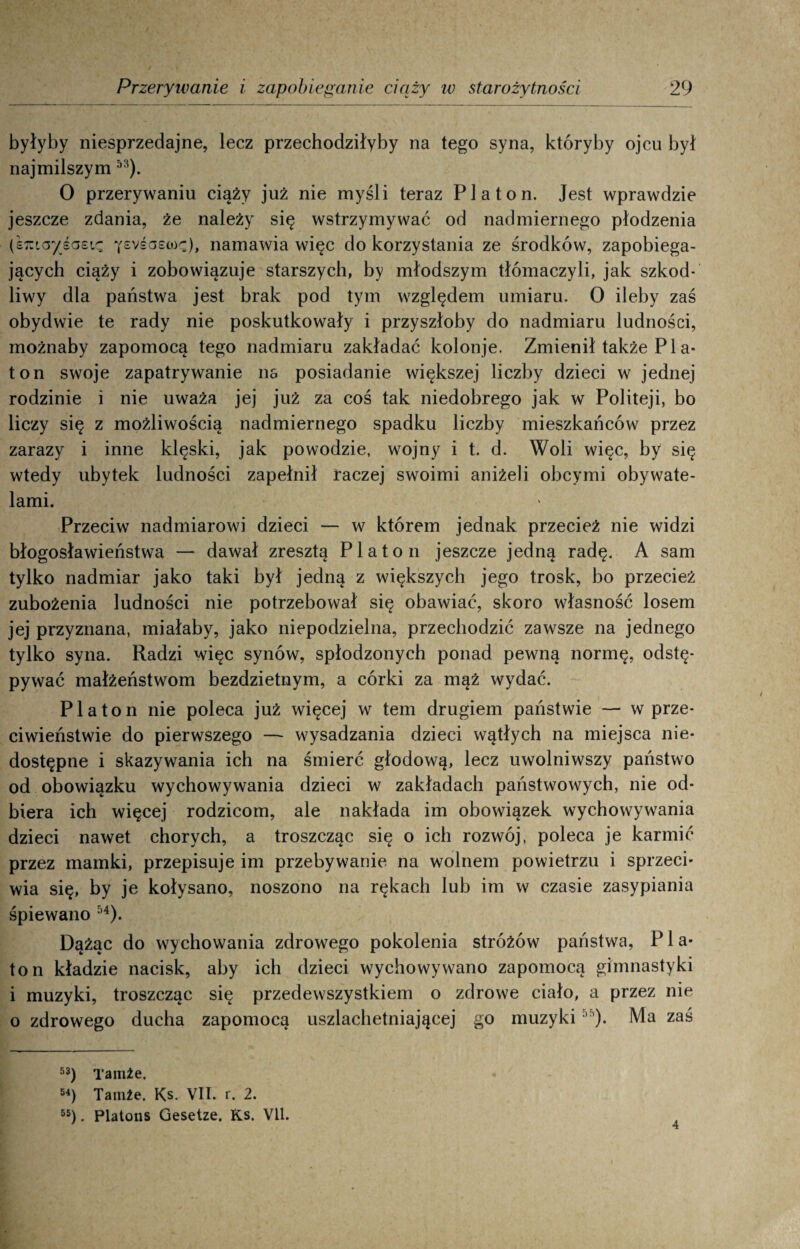 byłyby niesprzedajne, lecz przechodziłyby na tego syna, któryby ojcu był najmilszym 53). 0 przerywaniu ciąży już nie myśli teraz Platon. Jest wprawdzie jeszcze zdania, że należy się wstrzymywać od nadmiernego płodzenia (efcicr/śaeię yevśoecoę), namawia więc do korzystania ze środków, zapobiega¬ jących ciąży i zobowiązuje starszych, by młodszym tłómaczyli, jak szkod¬ liwy dla państwa jest brak pod tym względem umiaru. O ileby zaś obydwie te rady nie poskutkowały i przyszłoby do nadmiaru ludności, możnaby zapomocą tego nadmiaru zakładać kolonje. Zmienił także P1 a- ton swoje zapatrywanie ns posiadanie większej liczby dzieci w jednej rodzinie i nie uważa jej już za coś tak niedobrego jak w Politeji, bo liczy się z możliwością nadmiernego spadku liczby mieszkańców przez zarazy i inne klęski, jak powodzie, wojny i t. d. Woli więc, by się wtedy ubytek ludności zapełnił raczej swoimi aniżeli obcymi obywate¬ lami. Przeciw nadmiarowi dzieci — w którem jednak przecież nie widzi błogosławieństwa — dawał zresztą Platon jeszcze jedną radę. A sam tylko nadmiar jako taki był jedną z większych jego trosk, bo przecież zubożenia ludności nie potrzebował się obawiać, skoro własność losem jej przyznana, miałaby, jako niepodzielna, przechodzić zawsze na jednego tylko syna. Radzi więc synów, spłodzonych ponad pewną normę, odstę- pywać małżeństwom bezdzietnym, a córki za mąż wydać. Platon nie poleca już więcej w tern drugiem państwie — w prze¬ ciwieństwie do pierwszego — wysadzania dzieci wątłych na miejsca nie¬ dostępne i skazywania ich na śmierć głodową, lecz uwolniwszy państwo od obowiązku wychowywania dzieci w zakładach państwowych, nie od¬ biera ich więcej rodzicom, ale nakłada im obowiązek wychowywania dzieci nawet chorych, a troszcząc się o ich rozwój, poleca je karmić przez mamki, przepisuje im przebywanie na wolnem powietrzu i sprzęci' wia się, by je kołysano, noszono na rękach lub im w czasie zasypiania śpiewano 54). Dążąc do wychowania zdrowego pokolenia stróżów państwa, P1 a- ton kładzie nacisk, aby ich dzieci wychowywano zapomocą gimnastyki i muzyki, troszcząc się przedewszystkiem o zdrowe ciało, a przez nie o zdrowego ducha zapomocą uszlachetniającej go muzyki ”). Ma zaś 53) Tamże. 54) Tamże. Ks. VII. r. 2. 55) . Platons Gesetze. Ks. VII. 4