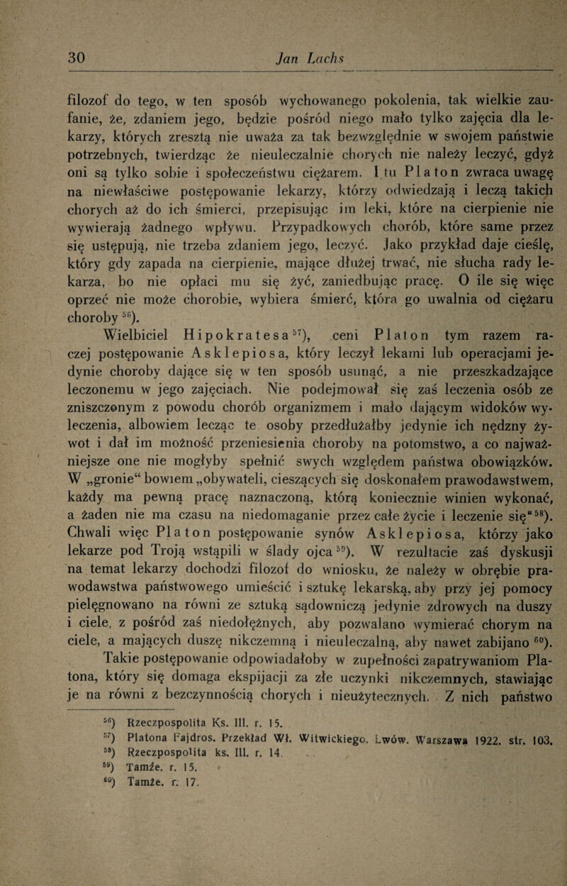 filozof do tego, w ten sposób wychowanego pokolenia, tak wielkie zau¬ fanie, że, zdaniem jego, będzie pośród niego mało tylko zajęcia dla le¬ karzy, których zresztą nie uważa za tak bezwzględnie w swojem państwie potrzebnych, twierdząc że nieuleczalnie chorych nie należy leczyć, gdyż oni są tylko sobie i społeczeństwu ciężarem. 1 tu Platon zwraca uwagę na niewłaściwe postępowanie lekarzy, którzy odwiedzają i leczą takich chorych aż do ich śmierci, przepisując im Jęki, które na cierpienie nie wywierają żadnego wpływu. Przypadkowych chorób, które same przez się ustępują, nie trzeba zdaniem jego, leczyć. Jako przykład daje cieślę, który gdy zapada na cierpienie, mające dłużej trwać, nie słucha rady le¬ karza, bo nie opłaci mu się żyć, zaniedbując pracę. O ile się więc oprzeć nie może chorobie, wybiera śmierć, która go uwalnia od ciężaru choroby 56). Wielbiciel H i p o k r a t e s a 57), ceni Platon tym razem ra¬ czej postępowanie Asklepiosa, który leczył lekami lub operacjami je¬ dynie choroby dające się w ten sposób usunąć, a nie przeszkadzające leczonemu w jego zajęciach. Nie podejmował się zaś leczenia osób ze zniszczonym z powodu chorób organizmem i mało dającym widoków wy¬ leczenia, albowiem lecząc te osoby przedłużałby jedynie ich nędzny ży¬ wot i dał im możność przeniesienia choroby na potomstwo, a co najważ¬ niejsze one nie mogłyby spełnić swych względem państwa obowiązków. W „gronie“ bowiem „obywateli, cieszących się doskonałem prawodawstwem, każdy ma pewną pracę naznaczoną, którą koniecznie winien wykonać, a żaden nie ma czasu na niedomaganie przez całe życie i leczenie się“58). Chwali więc Platon postępowanie synów Asklepiosa, którzy jako lekarze pod Troją wstąpili w ślady ojca50). W rezultacie zaś dyskusji na temat lekarzy dochodzi filozof do wniosku, że należy w obrębie pra¬ wodawstwa państwowego umieścić i sztukę lekarską, aby przy jej pomocy pielęgnowano na równi ze sztuką sądowniczą jedynie zdrowych na duszy i ciele, z pośród zaś niedołężnych, aby pozwalano wymierać chorym na ciele, a mających duszę nikczemną i nieuleczalną, aby nawet zabijano 60). Takie postępowanie odpowiadałoby w zupełności zapatrywaniom Pla¬ tona, który się domaga ekspijacji za złe uczynki nikczemnych, stawiając je na równi z bezczynnością chorych i nieużytecznych. Z nich państwo 56) Rzeczpospolita Ks. 111. r. 15. 57) Platona Fajdros. Przekład Wł. Witwickiego. Lwów. Warszawą 1922. str. 103, 58) Rzeczpospolita ks. 111. r. 14. 69) Tamie. r. 15. 60) Tamże, r: 17.