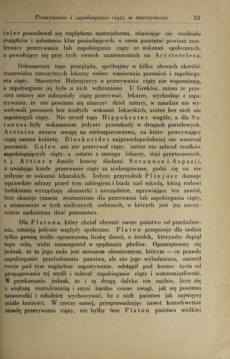 teles powodował się względami materjalnemi, obawiając się rozdziału majątków i zubożenia klas posiadających, o czem pamiętać powinni zwo¬ lennicy przerywania lub zapobiegania ciąży ze wskazań społecznych, a powołujący się przy tych swoich zamierzeniach na Arystotelesa. Dokonawszy tego przeglądu, spróbujmy w kilku słowach określić stanowisko starożytnych lekarzy wobec wzniecania poronień i zapobiega¬ nia ciąży. Starożytni Hebrajczycy o przerywaniu ciąży nie wspominają, a zapobieganie jej było u nich wzbronione. U Greków, mimo że prze¬ cież ustawy nie zabraniały ciążę przerywać, lekarze, wychodząc z zapa¬ trywania, że nie powinno się niszczyć dzieł natury, w zasadzie nie wy¬ woływali poronień bez ścisłych wskazań lekarskich, aniteż bez nich nie zapobiegali ciąży. Nie czynił tego Hippokrates wogóle, a dla S o- ranusa były wskazaniem jedynie przeszkody w drogach porodowych. Ar e tai os zwraca uwagę na niebezpieczeńswo, na które przerywający ciążę naraża kobietę. Dioskurides najprawdopodobniej nie wzniecał poronień. G a 1 e n ani nie przerywał ciąży, aniteż nie zalecał środków zapobiegających ciąży, a ostatni z szeregu lekarzy, dziś przytoczonych, t. j. Aetius z Amidy kroczy śladami Soranusa i A.s p a z j i, a uważając każde przerwanie ciąży za niebezpieczne, godzi się na nie jedynie ze wskazań lekarskich. Jedyny przyrodnik P 1 i n j u s z doznaje wprawdzie odrazy przed tym zabiegiem i biada nad szkodą, którą rodowi ludzkiemu wyrządzają akuszerki i nierządnice, uprawiające ten zawód, lecz okazuje czasem zrozumienie dla przerwania Jub zapobiegania ciąży, a mianowicie w tych nielicznych rodzinach, w których jest już rzeczy¬ wiście nadmierna ilość potomstwa. Dla Platona, który chciał obronić swoje państwo od przeludnie¬ nia, istnieją jedynie względy społeczne. Platon przepisuje dla rodzin tylko pewną ściśle ograniczoną liczbę dzieci, a środek, którymby dopiął tego celu, widzi nasamprzód w spędzaniu płodów. Opamiętawszy się jednak, że ta jego rada jest mieczem obosiecznym, którym — co prawda zapobieganie przeludnieniu państwa, ale nie jego wyludnieniu, zmienił swoje pod tym względem zapatrywania, odstąpił pod koniec życia od propagowania tej myśli i zalecał zapobieganie ciąży i wstrzemięźliwość. W przekonaniu jednak, że i tą drogą daleko nie zajdzie, liczy się z większą rozrodczością i czyni bardzo cenne uwagi, jak się powinno noworodki i młodzież wychowywać, by z nich państwo jak najwięcej miało korzyści. W rzeczy samej, przeprowadzając nawet konsekwetnie zasadę przerywania ciąży, nie byłby tern Platon państwu wielkiej