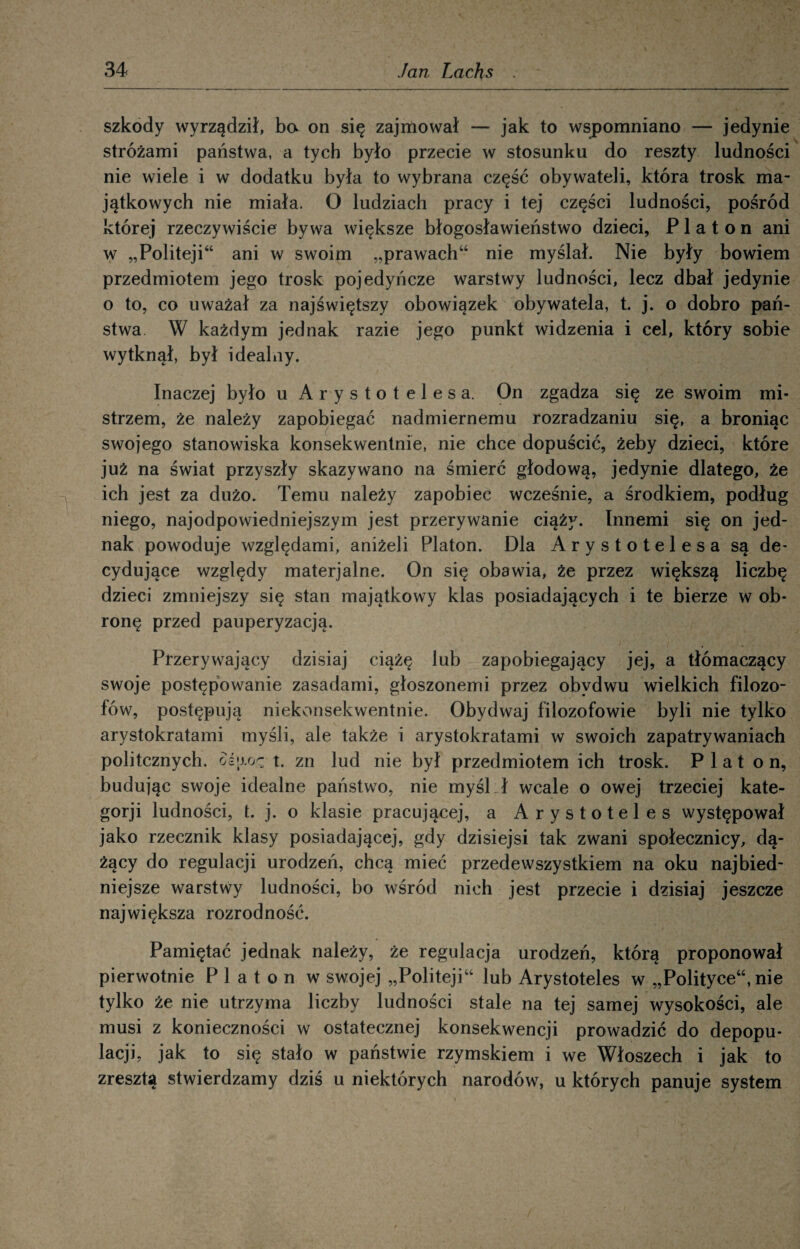 szkody wyrządził, ba on się zajmował — jak to wspomniano — jedynie stróżami państwa, a tych było przecie w stosunku do reszty ludności nie wiele i w dodatku była to wybrana część obywateli, która trosk ma¬ jątkowych nie miała. O ludziach pracy i tej części ludności, pośród której rzeczywiście bywa większe błogosławieństwo dzieci, Platon ani w „Politeji“ ani w swoim „prawach44 nie myślał. Nie były bowiem przedmiotem jego trosk pojedyńcze warstwy ludności, lecz dbał jedynie o to, co uważał za najświętszy obowiązek obywatela, t. j. o dobro pań¬ stwa W każdym jednak razie jego punkt widzenia i cel, który sobie wytknął, był idealny. Inaczej było u Arystotelesa. On zgadza się ze swoim mi¬ strzem, że należy zapobiegać nadmiernemu rozradzaniu się, a broniąc swojego stanowiska konsekwentnie, nie chce dopuścić, żeby dzieci, które już na świat przyszły skazywano na śmierć głodową, jedynie dlatego, że ich jest za dużo. Temu należy zapobiec wcześnie, a środkiem, podług niego, najodpowiedniejszym jest przerywanie ciąży. Innemi się on jed¬ nak powoduje względami, aniżeli Platon. Dla Arystotelesa są de¬ cydujące względy materjalne. On się obawia, że przez większą liczbę dzieci zmniejszy się stan majątkowy klas posiadających i te bierze w ob¬ ronę przed pauperyzacją. Przerywający dzisiaj ciążę lub zapobiegający jej, a tłómaczący swoje postępowanie zasadami, głoszonemi przez obydwu wielkich filozo¬ fów, postępują niekonsekwentnie. Obydwaj filozofowie byli nie tylko arystokratami myśli, ale także i arystokratami w swoich zapatrywaniach politcznych. ośjAoę t. zn lud nie był przedmiotem ich trosk. Piat on, budując swoje idealne państwo, nie myśl ł wcale o owej trzeciej kate- gorji ludności, t. j. o klasie pracującej, a Arystoteles występował jako rzecznik klasy posiadającej, gdy dzisiejsi tak zwani społecznicy, dą¬ żący do regulacji urodzeń, chcą mieć przede wszy stkiem na oku najbied¬ niejsze warstwy ludności, bo wśród nich jest przecie i dzisiaj jeszcze największa rozrodność. Pamiętać jednak należy, że regulacja urodzeń, którą proponował pierwotnie Platon w swojej „Politeji44 lub Arystoteles w „Polityce44, nie tylko że nie utrzyma liczby ludności stale na tej samej wysokości, ale musi z konieczności w ostatecznej konsekwencji prowadzić do depopu- lacji, jak to się stało w państwie rzymskiem i we Włoszech i jak to zresztą stwierdzamy dziś u niektórych narodów, u których panuje system