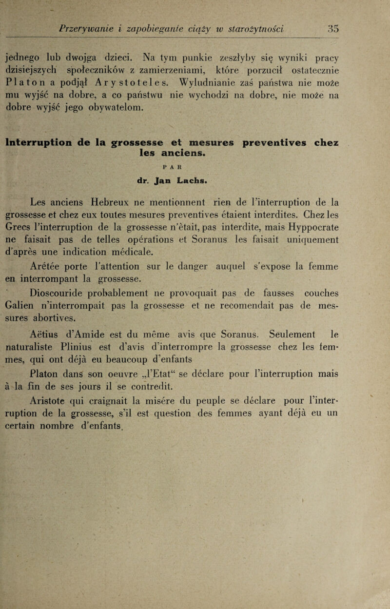 jednego lub dwojga dzieci. Na tym punkie zeszłyby się wyniki pracy dzisiejszych społeczników z zamierzeniami, które porzucił ostatecznie Platon a podjął Ary stoteles. Wyludnianie zaś państwa nie może mu wyjść na dobre, a co państwu nie wychodzi na dobre, nie może na dobre wyjść jego obywatelom. lnterruption de la grossesse et mesures preventives chez les anciens. PAR dr. Jan Lachs. Les anciens Hebreux ne mentionnent rien de Pinterruption de la grossesse et chez eux toutes mesures preventives etaient interdites. Chez les Grecs Pinterruption de la grossesse n’etait, pas interdite, mais Hyppocrate ne faisait pas de telles operations et Soranus les faisait uniąuement d’apres une indication medicale. Aretee porte Pattention sur le danger auąuel s'expose la femme en interrompant la grossesse. Dioscouride probablement ne provoquait pas de fausses couches Galien n’interrompait pas la grossesse et ne rećomendait pas de mes- sures abortives. Aetius d’Amidę est du meme avis que Soranus. Seulement le naturaliste Plinius est d’avis ddnterrompre la grossesse chez les leni- mes, qui ont deja eu beaucoup d enfants Platon dans son oeuvre „PEtat“ se declare pour Pinterruption mais a la fin de ses jours il se contredit. Aristote qui craignait la misere du peuple se declare pour Pinter¬ ruption de la grossesse, s’il est question des femmes ayant deja eu un certain nombre d’enfants.