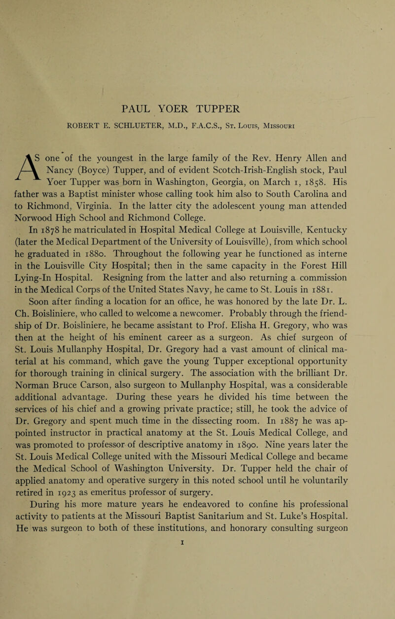 ROBERT E. SCHLUETER, M.D., F.A.C.S., St. Louis, Missouri A S one of the youngest in the large family of the Rev. Henry Allen and Nancy (Boyce) Tupper, and of evident Scotch-Irish-English stock, Paul Yoer Tupper was born in Washington, Georgia, on March i, 1858. His father was a Baptist minister whose calling took him also to South Carolina and to Richmond, Virginia. In the latter city the adolescent young man attended Norwood High School and Richmond College. In 1878 he matriculated in Hospital Medical College at Louisville, Kentucky (later the Medical Department of the University of Louisville), from which school he graduated in 1880. Throughout the following year he functioned as interne in the Louisville City Hospital; then in the same capacity in the Forest Hill Lying-In Hospital. Resigning from the latter and also returning a commission in the Medical Corps of the United States Navy, he came to St. Louis in 1881. Soon after finding a location for an office, he was honored by the late Dr. L. Ch. Boisliniere, who called to welcome a newcomer. Probably through the friend¬ ship of Dr. Boisliniere, he became assistant to Prof. Elisha H. Gregory, who was then at the height of his eminent career as a surgeon. As chief surgeon of St. Louis Mullanphy Hospital, Dr. Gregory had a vast amount of clinical ma¬ terial at his command, which gave the young Tupper exceptional opportunity for thorough training in clinical surgery. The association with the brilliant Dr. Norman Bruce Carson, also surgeon to Mullanphy Hospital, was a considerable additional advantage. During these years he divided his time between the services of his chief and a growing private practice; still, he took the advice of Dr. Gregory and spent much time in the dissecting room. In 1887 he was ap¬ pointed instructor in practical anatomy at the St. Louis Medical College, and was promoted to professor of descriptive anatomy in 1890. Nine years later the St. Louis Medical College united with the Missouri Medical College and became the Medical School of Washington University. Dr. Tupper held the chair of applied anatomy and operative surgery in this noted school until he voluntarily retired in 1923 as emeritus professor of surgery. During his more mature years he endeavored to confine his professional activity to patients at the Missouri Baptist Sanitarium and St. Luke’s Hospital. He was surgeon to both of these institutions, and honorary consulting surgeon