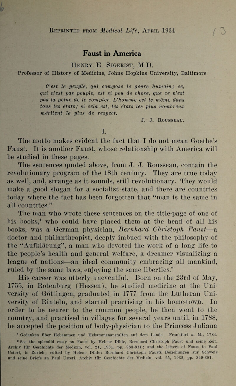 f Reprinted from Medical Life, April 1934 Faust in America Henry E. Sigerist, M.D. Professor of History of Medicine, Johns Hopkins University, Baltimore C’est le peuple, qui compose le genre humain; ce, qui n’est pas peuple, est si peu de chose, que ce n'est pas la peine de le compter. L'homme est le meme dans tons les 6tats; si cela est, les etats les plus nonibreux mtiritent le plus de respect. J. J. Rousseau. i I. The motto makes evident the fact that I do not mean Goethe’s Faust. It is another Faust, whose relationship with America will be studied in these pages. The sentences quoted above, from J. J. Rousseau, contain the revolutionary program of the 18th century. They are true today as well, and, strange as it sounds, still revolutionary. They would make a good slogan for a socialist state, and there are countries today where the fact has been forgotten that “man is the same in all countries.” The man who wrote these sentences on the title-page of one of his books,1 who could have placed them at the head of all his books, was a German physician, Bernhard Christoph Faust—a doctor and philanthropist, deeply imbued with the philosophy of the “Aufklarung”, a man who devoted the work of a long life to the people’s health and general welfare, a dreamer visualizing a league of nations—an ideal community embracing all mankind, ruled by the same laws, enjoying the same liberties.2 His career was utterly uneventful. Born on the 23rd of May, 1755, in Rotenburg (Hessen), he studied medicine at the Uni¬ versity of Gottingen, graduated in 1777 from the Lutheran Uni¬ versity of Rinteln, and started practising in his home-town. In order to be nearer to the common people, he then went to the country, and practised in villages for several years until, in 1788, he accepted the position of body-physician to the Princess Juliana 1 Gedanken uber Hebammen und Hebammenanstalten auf dem Lande. Frankfurt a. M., 1784. 2 See the splendid essay on Faust by Helene Dihle, Bernhard Christoph Faust und seine Zeit, Archiv fiir Geschichte der Medizin, vol. 24, 1931, pp. 283-311 ; and the letters of Faust to Paul Usteri, in Zurich; edited by Helene Dihle: Bernhard Christoph Fausts Beziehungen zur Schweiz und seine Briefe an Paul Usiteri, Archiv fiir Geschichte der Medizin, vol. 25, 1932, pp. 349-381.