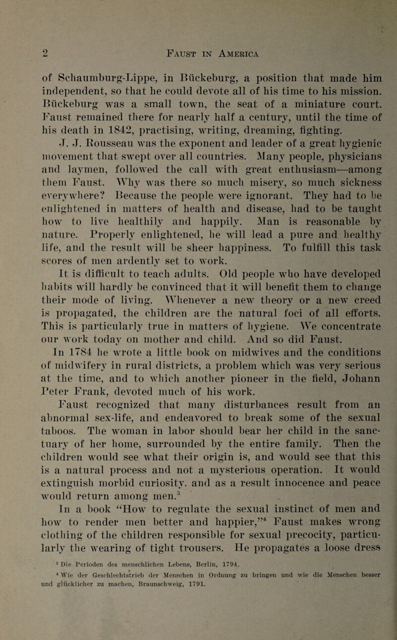 of Schaumburg-Lippe, in Buckeburg, a position that made Mm independent, so that he could devote all of his time to his mission. Btickeburg was a small town, the seat of a miniature court. Faust remained there for nearly half a century, until the time of his death in 1842, practising, writing, dreaming, fighting. J. J. Bousseau was the exponent and leader of a great hygienic movement that swept over all countries. Many people, physicians and laymen, followed the call with great enthusiasm—among them Faust. Why was there so much misery, so much sickness everywhere? Because the people were ignorant. They had to be enlightened in matters of health and disease, had to be taught how to live healthily and happily. Man is reasonable by nature. Properly enlightened, he will lead a pure and healthy life, and the result will be sheer happiness. To fulfill this task scores of men ardently set to work. It is difficult to teach adults. Old people who have developed habits will hardly be convinced that it will benefit them to change their mode of living. Whenever a new tlieorv or a new creed O kJ is propagated, the children are the natural foci of all efforts. This is particularly true in matters of hygiene. We concentrate our work today on mother and child. And so did Faust. In 1784 he wrote a little book on midwives and the conditions of midwifery in rural districts, a problem which was very serious at the time, and to which another pioneer in the field, Johann Peter Frank, devoted much of his work. Faust recognized that many disturbances result from an abnormal sex-life, and endeavored to break some of the sexual taboos. The woman in labor should bear her child in the sanc¬ tuary of her home, surrounded by the entire family. Then the children would see what their origin is, and would see that this is a natural process and not a mysterious operation. It would extinguish morbid curiosity, and as a result innocence and peace would return among men.3 In a book “How to regulate the sexual instinct of men and how to render men better and happier/’4 Faust makes wrong clothing of the children responsible for sexual precocity, particu¬ larly the wearing of tight trousers. He propagates a loose dress 3 Die Perioden des menschlichen Lebens, Berlin, 1794. 4 Wie der Geschlechtstrieb der Menschen in Ordnung zu bringen und wie die Menschen besser