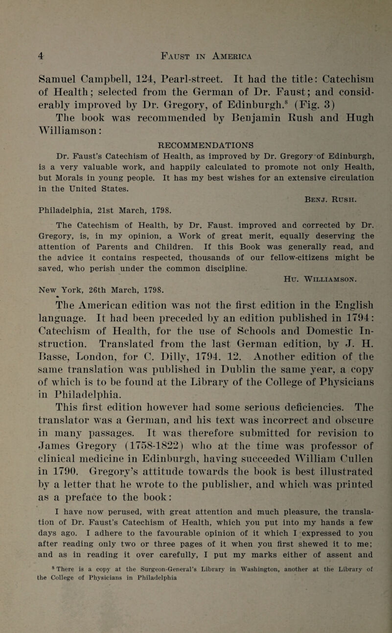 Samuel Campbell, 124, Pearl-street. It had the title: Catechism of Health; selected from the German of Dr. Faust; and consid¬ erably improved by Dr. Gregory, of Edinburgh.8 (Fig. 3) The book was recommended by Benjamin Rush and Hugh Williamson: RECOMMENDATIONS Dr. Faust’s Catechism of Health, as improved by Dr. Gregory of Edinburgh, is a very valuable work, and happily calculated to promote not only Health, but Morals in young people. It has my best wishes for an extensive circulation in the United States. Benj. Rush. Philadelphia, 21st March, 1798. The Catechism of Health, by Dr. Faust, improved and corrected by Dr. Gregory, is, in my opinion, a Work of great merit, equally deserving the attention of Parents and Children. If this Book was generally read, and the advice it contains respected, thousands of our fellow-citizens might be saved, who perish under the common discipline. Hu. Williamson. New York, 26th March, 1798. The American edition was not the first edition in the English language. It had been preceded by an edition published in 1794: Catechism of Health, for tbe use of Schools and Domestic In¬ struction. Translated from the last German edition, by J. H. Basse, London, for C. Dilly, 1794. 12. Another edition of the same translation was published in Dublin the same year, a copy of which is to be found at the Library of the College of Physicians in Philadelphia. This first edition however had some serious deficiencies. The translator was a German, and his text was incorrect and obscure in many passages. It was therefore submitted for revision to James Gregory (1758-1822) who at the time was professor of clinical medicine in Edinburgh, having succeeded William Cullen in 1790. Gregory’s attitude towards the book is best illustrated by a letter that he wrote to the publisher, and which was printed as a preface to the book: I have now perused, with great attention and much pleasure, the transla¬ tion of Dr. Faust’s Catechism of Health, which you put into my hands a few days ago. I adhere to the favourable opinion of it which I expressed to you after reading only two or three pages of it when you first shewed it to me; and as in reading it over carefully, I put my marks either of assent and 8 There is a copy at the Surgeon-General’s Library in Washington, another at the Library of the College of Physicians in Philadelphia