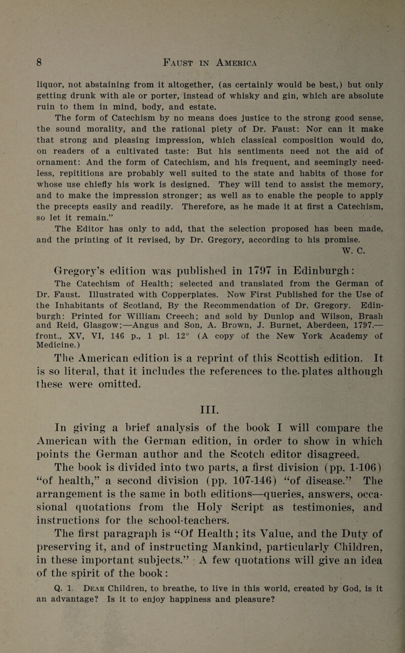 liquor, not abstaining from it altogether, (as certainly would be best,) but only getting drunk with ale or porter, instead of whisky and gin, which are absolute ruin to them in mind, body, and estate. The form of Catechism by no means does justice to the strong good sense, the sound morality, and the rational piety of Dr. Faust: Nor can it make that strong and pleasing impression, which classical composition would do, on readers of a cultivated taste: But his sentiments need not the aid of ornament: And the form of Catechism, and his frequent, and seemingly need¬ less, repititions are probably well suited to the state and habits of those for whose use chiefly his work is designed. They will tend to assist the memory, and to make the impression stronger; as well as to enable the people to apply the precepts easily and readily. Therefore, as he made it at first a Catechism, so let it remain.” The Editor has only to add, that the selection proposed has been made, and the printing of it revised, by Dr. Gregory, according to his promise. W. C. Gregory’s edition was published in 1797 in Edinburgh: The Catechism of Health; selected and translated from the German of Dr. Faust. Illustrated with Copperplates. Now First Published for the Use of the Inhabitants of Scotland, By the Recommendation of Dr. Gregory. Edin¬ burgh: Printed for William Creech; and sold by Dunlop and Wilson, Brash and Reid, Glasgow;—Angus and Son, A. Brown, J. Burnet, Aberdeen, 1797.— front., XV, VI, 14G p., 1 pi. 12° (A copy of the New York Academy of Medicine.) The American edition is a reprint of this Scottish edition. It is so literal, that it includes the references to the. plates although these were omitted. III. In giving a brief analysis of the book I will compare the American with the German edition, in order to show in which points the German author and the Scotch editor disagreed. The book is divided into two parts, a first division (pp. 1-106) “of health,” a second division (pp. 107-146) “of disease.” The arrangement is the same in both editions—queries, answers, occa¬ sional quotations from the Holy Script as testimonies, and instructions for the school-teachers. The first paragraph is “Of Health; its Value, and the Duty of preserving it, and of instructing Mankind, particularly Children, in these important subjects.” A few quotations will give an idea of the spirit of the book: Q. 1. Dear Children, to breathe, to live in this world, created by God, is it an advantage? Is it to enjoy happiness and pleasure?