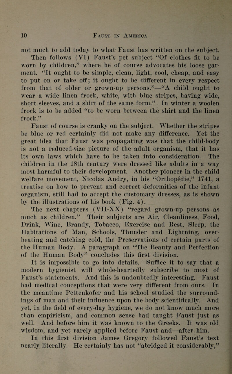 not much to add today to what Faust has written on the subject. Then follows (VI) Faust’s pet subject “Of clothes fit to be worn by children,” where he of course advocates his loose gar¬ ment. “It ought to be simple, clean, light, cool, cheap, and easy to put on or take off; it ought to be different in every respect from that of older or grown-up persons.”—“A child ought to wear a wide linen frock, white, with blue stripes, having wide, short sleeves, and a shirt of the same form.” In winter a woolen frock is to be added “to be worn between the shirt and the linen frock.” Faust of course is cranky on the subject. Whether the stripes be blue or red certainly did not make any difference. Yet the great idea that Faust was propagating was that the child-body is not a reduced-size picture of the adult organism, that it has its own laws which have to be taken into consideration. The children in the 18th century were dressed like adults in a way most harmful to their development. Another pioneer in the child welfare movement, Nicolas Andry, in liis “Orthopedie,” 1741, a treatise on how to prevent and correct deformities of the infant organism, still had to accept the customary dresses, as is shown by the illustrations of his book (Fig. 4). The next chapters (VII-XX) “regard grown-up persons as much as children.” Their subjects are Air, Cleanliness, Food, Drink, Wine, Brandy, Tobacco, Exercise and Rest, Sleep, the Habitations of Man, Schools, Thunder and Lightning, over¬ heating and catching cold, the Preservations of certain parts of the Human Body. A paragraph on “The Beauty and Perfection of the Human Body” concludes this first division. It is impossible to go into details. Suffice it to say that a modern hygienist will whole-heartedly subscribe to most of Faust’s statements. And this is undoubtedly interesting. Faust had medical conceptions that were very different from ours. In the meantime Pettenkofer and his school studied the surround¬ ings of man and their influence upon the body scientificalH. And yet, in the field of every-day hygiene, we do not know much more than empiricism, and common sense had taught Faust just as well. And before him it was known to the Greeks. It was old wisdom, and yet rarely applied before Faust and—after him. In this first division James Gregory followed Faust’s text nearly literally. He certainly has not “abridged it considerably,”